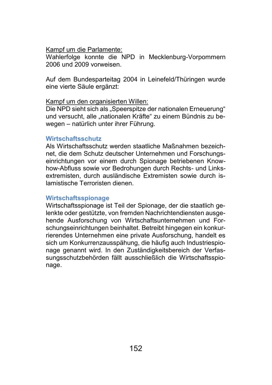 Kampf um die Parlamente: Wahlerfolge konnte die NPD in Mecklenburg-Vorpommern 2006 und 2009 vorweisen. Auf dem Bundesparteitag 2004 in Leinefeld/Thüringen wurde eine vierte Säule ergänzt: Kampf um den organisierten Willen: Die NPD sieht sich als "Speerspitze der nationalen Erneuerung" und versucht, alle "nationalen Kräfte" zu einem Bündnis zu bewegen - natürlich unter ihrer Führung. Wirtschaftsschutz Als Wirtschaftsschutz werden staatliche Maßnahmen bezeichnet, die dem Schutz deutscher Unternehmen und Forschungseinrichtungen vor einem durch Spionage betriebenen Knowhow-Abfluss sowie vor Bedrohungen durch Rechtsund Linksextremisten, durch ausländische Extremisten sowie durch islamistische Terroristen dienen. Wirtschaftsspionage Wirtschaftsspionage ist Teil der Spionage, der die staatlich gelenkte oder gestützte, von fremden Nachrichtendiensten ausgehende Ausforschung von Wirtschaftsunternehmen und Forschungseinrichtungen beinhaltet. Betreibt hingegen ein konkurrierendes Unternehmen eine private Ausforschung, handelt es sich um Konkurrenzausspähung, die häufig auch Industriespionage genannt wird. In den Zuständigkeitsbereich der Verfassungsschutzbehörden fällt ausschließlich die Wirtschaftsspionage. 152