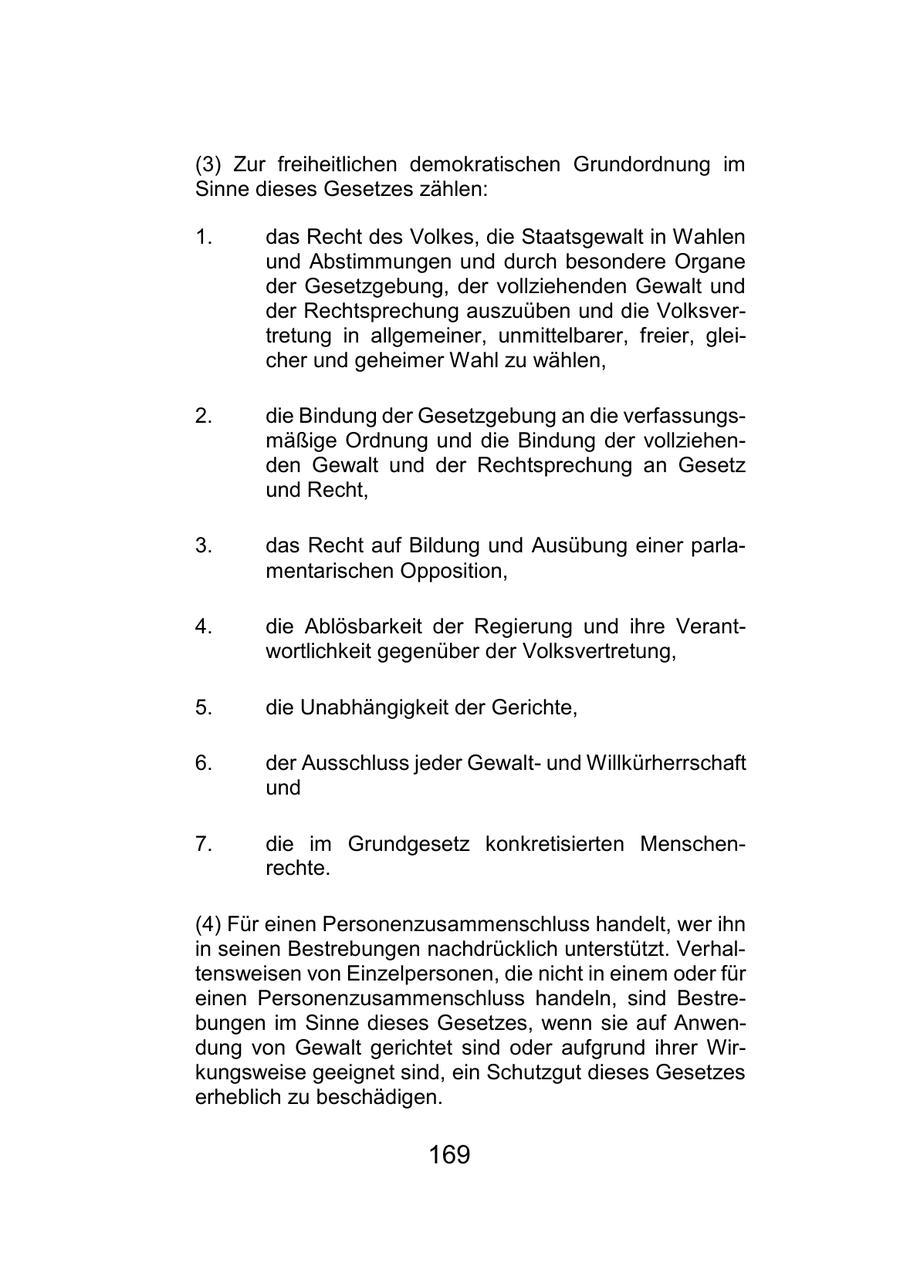 (3) Zur freiheitlichen demokratischen Grundordnung im Sinne dieses Gesetzes zählen: 1. das Recht des Volkes, die Staatsgewalt in Wahlen und Abstimmungen und durch besondere Organe der Gesetzgebung, der vollziehenden Gewalt und der Rechtsprechung auszuüben und die Volksvertretung in allgemeiner, unmittelbarer, freier, gleicher und geheimer Wahl zu wählen, 2. die Bindung der Gesetzgebung an die verfassungsmäßige Ordnung und die Bindung der vollziehenden Gewalt und der Rechtsprechung an Gesetz und Recht, 3. das Recht auf Bildung und Ausübung einer parlamentarischen Opposition, 4. die Ablösbarkeit der Regierung und ihre Verantwortlichkeit gegenüber der Volksvertretung, 5. die Unabhängigkeit der Gerichte, 6. der Ausschluss jeder Gewaltund Willkürherrschaft und 7. die im Grundgesetz konkretisierten Menschenrechte. (4) Für einen Personenzusammenschluss handelt, wer ihn in seinen Bestrebungen nachdrücklich unterstützt. Verhaltensweisen von Einzelpersonen, die nicht in einem oder für einen Personenzusammenschluss handeln, sind Bestrebungen im Sinne dieses Gesetzes, wenn sie auf Anwendung von Gewalt gerichtet sind oder aufgrund ihrer Wirkungsweise geeignet sind, ein Schutzgut dieses Gesetzes erheblich zu beschädigen. 169