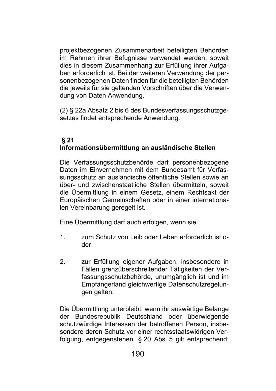 projektbezogenen Zusammenarbeit beteiligten Behörden im Rahmen ihrer Befugnisse verwendet werden, soweit dies in diesem Zusammenhang zur Erfüllung ihrer Aufgaben erforderlich ist. Bei der weiteren Verwendung der personenbezogenen Daten finden für die beteiligten Behörden die jeweils für sie geltenden Vorschriften über die Verwendung von Daten Anwendung. (2) SS 22a Absatz 2 bis 6 des Bundesverfassungsschutzgesetzes findet entsprechende Anwendung. SS 21 Informationsübermittlung an ausländische Stellen Die Verfassungsschutzbehörde darf personenbezogene Daten im Einvernehmen mit dem Bundesamt für Verfassungsschutz an ausländische öffentliche Stellen sowie an überund zwischenstaatliche Stellen übermitteln, soweit die Übermittlung in einem Gesetz, einem Rechtsakt der Europäischen Gemeinschaften oder in einer internationalen Vereinbarung geregelt ist. Eine Übermittlung darf auch erfolgen, wenn sie 1. zum Schutz von Leib oder Leben erforderlich ist o- der 2. zur Erfüllung eigener Aufgaben, insbesondere in Fällen grenzüberschreitender Tätigkeiten der Verfassungsschutzbehörde, unumgänglich ist und im Empfängerland gleichwertige Datenschutzregelungen gelten. Die Übermittlung unterbleibt, wenn ihr auswärtige Belange der Bundesrepublik Deutschland oder überwiegende schutzwürdige Interessen der betroffenen Person, insbesondere deren Schutz vor einer rechtsstaatswidrigen Verfolgung, entgegenstehen. SS 20 Abs. 5 gilt entsprechend; 190