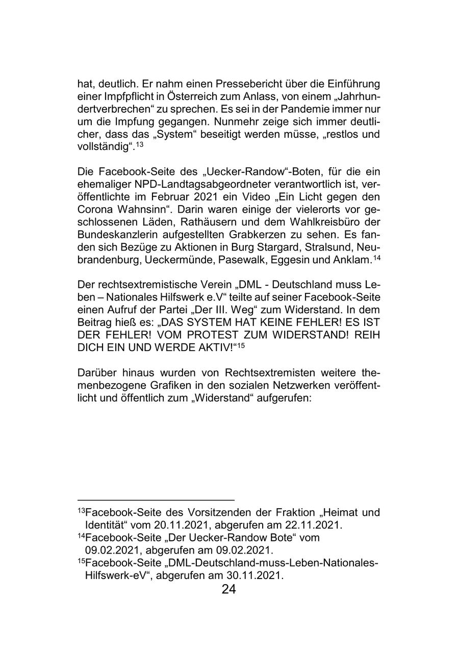 hat, deutlich. Er nahm einen Pressebericht über die Einführung einer Impfpflicht in Österreich zum Anlass, von einem "Jahrhundertverbrechen" zu sprechen. Es sei in der Pandemie immer nur um die Impfung gegangen. Nunmehr zeige sich immer deutlicher, dass das "System" beseitigt werden müsse, "restlos und vollständig".13 Die Facebook-Seite des "Uecker-Randow"-Boten, für die ein ehemaliger NPD-Landtagsabgeordneter verantwortlich ist, veröffentlichte im Februar 2021 ein Video "Ein Licht gegen den Corona Wahnsinn". Darin waren einige der vielerorts vor geschlossenen Läden, Rathäusern und dem Wahlkreisbüro der Bundeskanzlerin aufgestellten Grabkerzen zu sehen. Es fanden sich Bezüge zu Aktionen in Burg Stargard, Stralsund, Neubrandenburg, Ueckermünde, Pasewalk, Eggesin und Anklam. 14 Der rechtsextremistische Verein "DML - Deutschland muss Leben - Nationales Hilfswerk e.V" teilte auf seiner Facebook-Seite einen Aufruf der Partei "Der III. Weg" zum Widerstand. In dem Beitrag hieß es: "DAS SYSTEM HAT KEINE FEHLER! ES IST DER FEHLER! VOM PROTEST ZUM WIDERSTAND! REIH DICH EIN UND WERDE AKTIV!"15 Darüber hinaus wurden von Rechtsextremisten weitere themenbezogene Grafiken in den sozialen Netzwerken veröffentlicht und öffentlich zum "Widerstand" aufgerufen: 13Facebook-Seite des Vorsitzenden der Fraktion "Heimat und Identität" vom 20.11.2021, abgerufen am 22.11.2021. 14Facebook-Seite "Der Uecker-Randow Bote" vom 09.02.2021, abgerufen am 09.02.2021. 15Facebook-Seite "DML-Deutschland-muss-Leben-NationalesHilfswerk-eV", abgerufen am 30.11.2021. 24