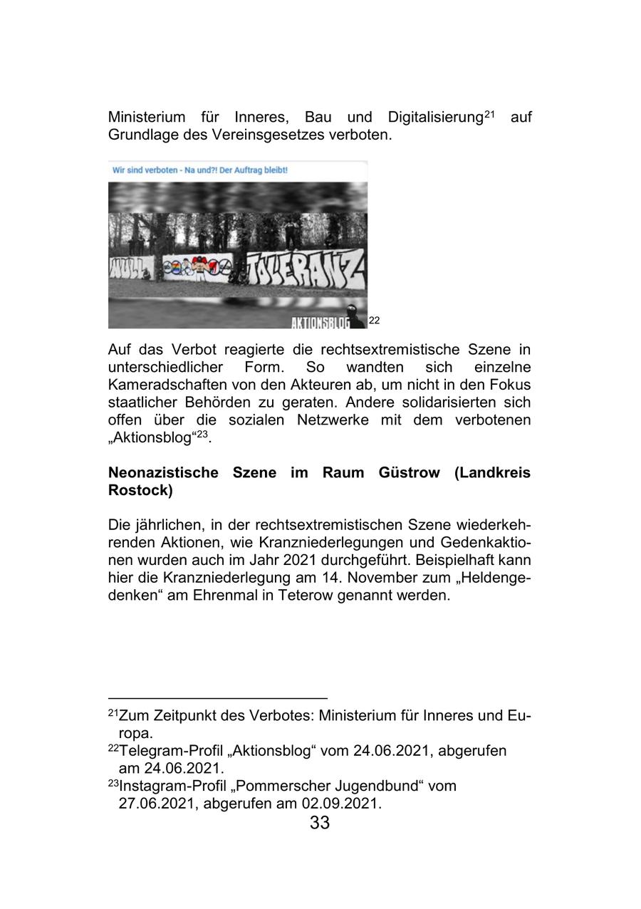 Ministerium für Inneres, Bau und Digitalisierung 21 auf Grundlage des Vereinsgesetzes verboten. 22 Auf das Verbot reagierte die rechtsextremistische Szene in unterschiedlicher Form. So wandten sich einzelne Kameradschaften von den Akteuren ab, um nicht in den Fokus staatlicher Behörden zu geraten. Andere solidarisierten sich offen über die sozialen Netzwerke mit dem verbotenen "Aktionsblog"23. Neonazistische Szene im Raum Güstrow (Landkreis Rostock) Die jährlichen, in der rechtsextremistischen Szene wiederkehrenden Aktionen, wie Kranzniederlegungen und Gedenkaktionen wurden auch im Jahr 2021 durchgeführt. Beispielhaft kann hier die Kranzniederlegung am 14. November zum "Heldengedenken" am Ehrenmal in Teterow genannt werden. 21Zum Zeitpunkt des Verbotes: Ministerium für Inneres und Europa. 22Telegram-Profil "Aktionsblog" vom 24.06.2021, abgerufen am 24.06.2021. 23Instagram-Profil "Pommerscher Jugendbund" vom 27.06.2021, abgerufen am 02.09.2021. 33