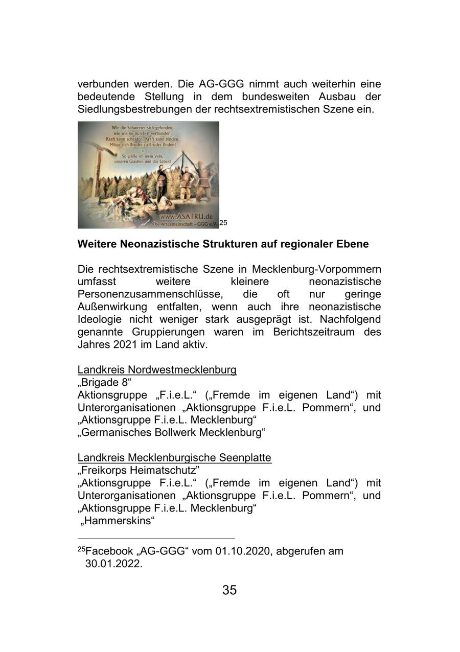 verbunden werden. Die AG-GGG nimmt auch weiterhin eine bedeutende Stellung in dem bundesweiten Ausbau der Siedlungsbestrebungen der rechtsextremistischen Szene ein. 25 Weitere Neonazistische Strukturen auf regionaler Ebene Die rechtsextremistische Szene in Mecklenburg-Vorpommern umfasst weitere kleinere neonazistische Personenzusammenschlüsse, die oft nur geringe Außenwirkung entfalten, wenn auch ihre neonazistische Ideologie nicht weniger stark ausgeprägt ist. Nachfolgend genannte Gruppierungen waren im Berichtszeitraum des Jahres 2021 im Land aktiv. Landkreis Nordwestmecklenburg "Brigade 8" Aktionsgruppe "F.i.e.L." ("Fremde im eigenen Land") mit Unterorganisationen "Aktionsgruppe F.i.e.L. Pommern", und "Aktionsgruppe F.i.e.L. Mecklenburg" "Germanisches Bollwerk Mecklenburg" Landkreis Mecklenburgische Seenplatte "Freikorps Heimatschutz" "Aktionsgruppe F.i.e.L." ("Fremde im eigenen Land") mit Unterorganisationen "Aktionsgruppe F.i.e.L. Pommern", und "Aktionsgruppe F.i.e.L. Mecklenburg" "Hammerskins" 25Facebook "AG-GGG" vom 01.10.2020, abgerufen am 30.01.2022. 35