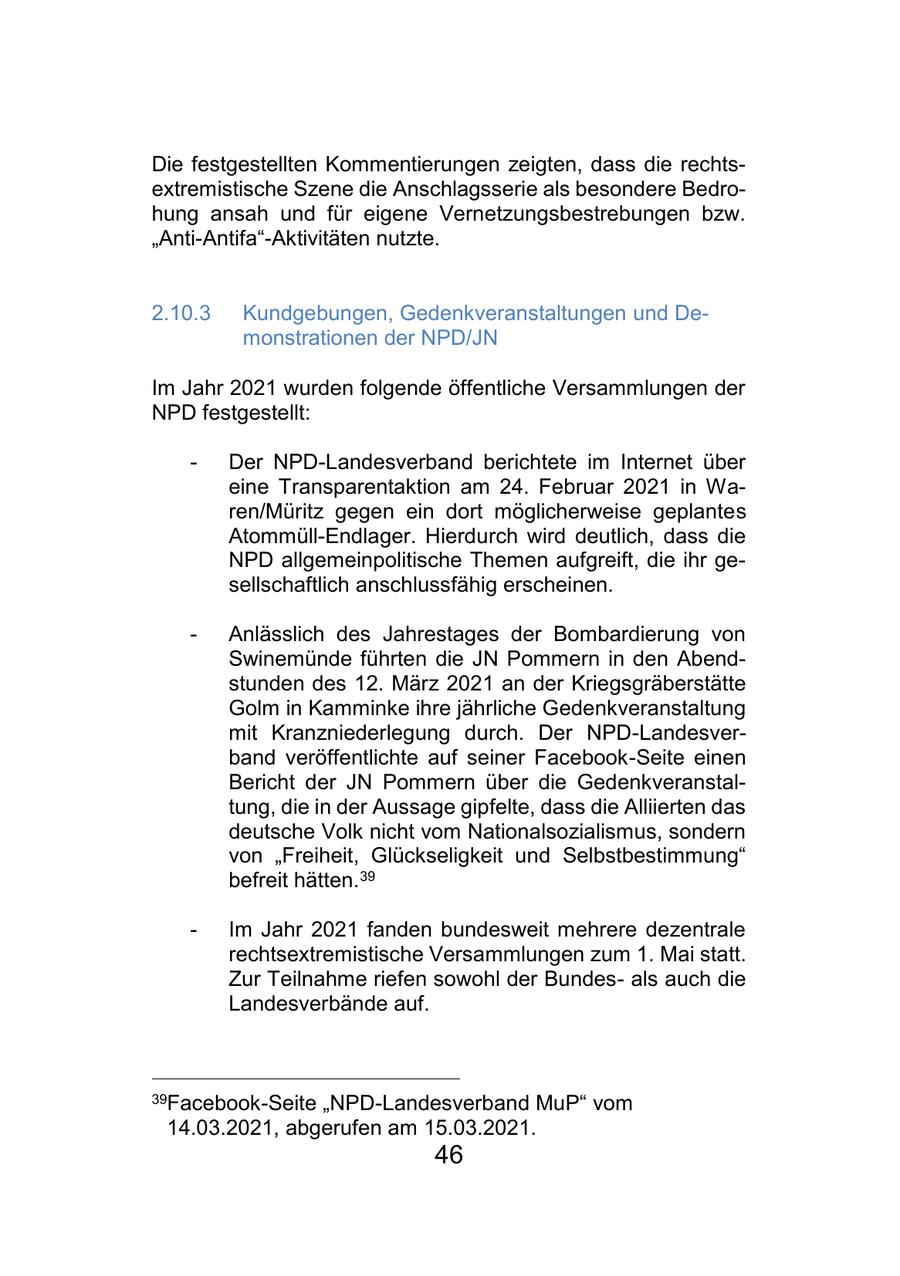 Die festgestellten Kommentierungen zeigten, dass die rechtsextremistische Szene die Anschlagsserie als besondere Bedrohung ansah und für eigene Vernetzungsbestrebungen bzw. "Anti-Antifa"-Aktivitäten nutzte. 2.10.3 Kundgebungen, Gedenkveranstaltungen und Demonstrationen der NPD/JN Im Jahr 2021 wurden folgende öffentliche Versammlungen der NPD festgestellt: - Der NPD-Landesverband berichtete im Internet über eine Transparentaktion am 24. Februar 2021 in Waren/Müritz gegen ein dort möglicherweise geplantes Atommüll-Endlager. Hierdurch wird deutlich, dass die NPD allgemeinpolitische Themen aufgreift, die ihr gesellschaftlich anschlussfähig erscheinen. - Anlässlich des Jahrestages der Bombardierung von Swinemünde führten die JN Pommern in den Abendstunden des 12. März 2021 an der Kriegsgräberstätte Golm in Kamminke ihre jährliche Gedenkveranstaltung mit Kranzniederlegung durch. Der NPD-Landesverband veröffentlichte auf seiner Facebook-Seite einen Bericht der JN Pommern über die Gedenkveranstaltung, die in der Aussage gipfelte, dass die Alliierten das deutsche Volk nicht vom Nationalsozialismus, sondern von "Freiheit, Glückseligkeit und Selbstbestimmung" befreit hätten.39 - Im Jahr 2021 fanden bundesweit mehrere dezentrale rechtsextremistische Versammlungen zum 1. Mai statt. Zur Teilnahme riefen sowohl der Bundesals auch die Landesverbände auf. 39Facebook-Seite "NPD-Landesverband MuP" vom 14.03.2021, abgerufen am 15.03.2021. 46