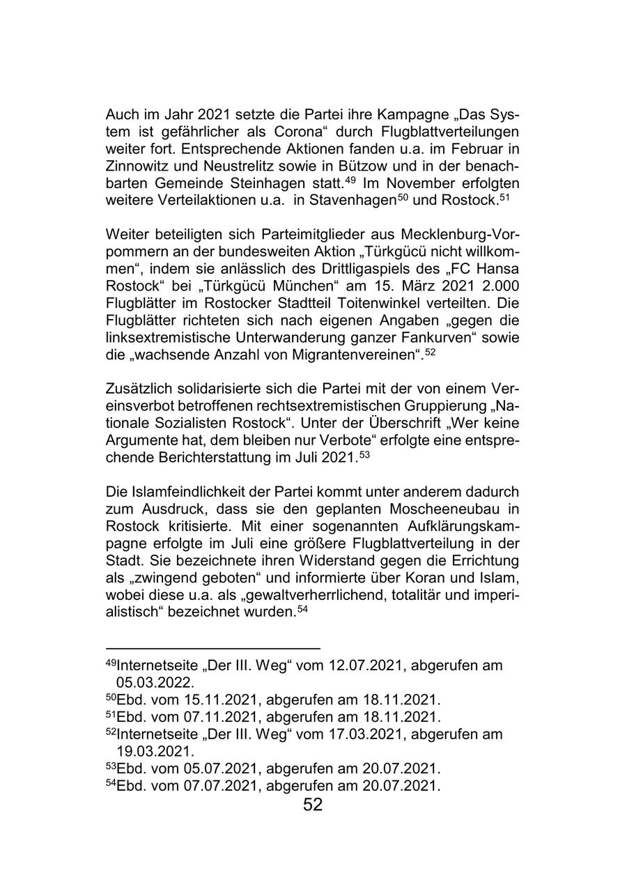 Auch im Jahr 2021 setzte die Partei ihre Kampagne "Das System ist gefährlicher als Corona" durch Flugblattverteilungen weiter fort. Entsprechende Aktionen fanden u.a. im Februar in Zinnowitz und Neustrelitz sowie in Bützow und in der benachbarten Gemeinde Steinhagen statt. 49 Im November erfolgten weitere Verteilaktionen u.a. in Stavenhagen 50 und Rostock.51 Weiter beteiligten sich Parteimitglieder aus Mecklenburg-Vorpommern an der bundesweiten Aktion "Türkgücü nicht willkommen", indem sie anlässlich des Drittligaspiels des "FC Hansa Rostock" bei "Türkgücü München" am 15. März 2021 2.000 Flugblätter im Rostocker Stadtteil Toitenwinkel verteilten. Die Flugblätter richteten sich nach eigenen Angaben "gegen die linksextremistische Unterwanderung ganzer Fankurven" sowie die "wachsende Anzahl von Migrantenvereinen". 52 Zusätzlich solidarisierte sich die Partei mit der von einem Vereinsverbot betroffenen rechtsextremistischen Gruppierung "Nationale Sozialisten Rostock". Unter der Überschrift "Wer keine Argumente hat, dem bleiben nur Verbote" erfolgte eine entsprechende Berichterstattung im Juli 2021. 53 Die Islamfeindlichkeit der Partei kommt unter anderem dadurch zum Ausdruck, dass sie den geplanten Moscheeneubau in Rostock kritisierte. Mit einer sogenannten Aufklärungskampagne erfolgte im Juli eine größere Flugblattverteilung in der Stadt. Sie bezeichnete ihren Widerstand gegen die Errichtung als "zwingend geboten" und informierte über Koran und Islam, wobei diese u.a. als "gewaltverherrlichend, totalitär und imperialistisch" bezeichnet wurden. 54 49Internetseite "Der III. Weg" vom 12.07.2021, abgerufen am 05.03.2022. 50Ebd. vom 15.11.2021, abgerufen am 18.11.2021. 51Ebd. vom 07.11.2021, abgerufen am 18.11.2021. 52Internetseite "Der III. Weg" vom 17.03.2021, abgerufen am 19.03.2021. 53Ebd. vom 05.07.2021, abgerufen am 20.07.2021. 54Ebd. vom 07.07.2021, abgerufen am 20.07.2021. 52