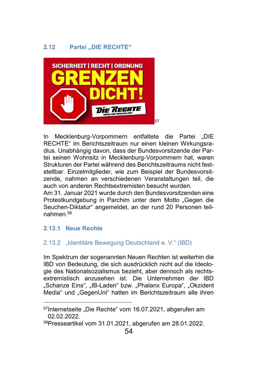 2.12 Partei "DIE RECHTE" 57 In Mecklenburg-Vorpommern entfaltete die Partei "DIE RECHTE" im Berichtszeitraum nur einen kleinen Wirkungsradius. Unabhängig davon, dass der Bundesvorsitzende der Partei seinen Wohnsitz in Mecklenburg-Vorpommern hat, waren Strukturen der Partei während des Berichtszeitraums nicht feststellbar. Einzelmitglieder, wie zum Beispiel der Bundesvorsitzende, nahmen an verschiedenen Veranstaltungen teil, die auch von anderen Rechtsextremisten besucht wurden. Am 31. Januar 2021 wurde durch den Bundesvorsitzenden eine Protestkundgebung in Parchim unter dem Motto "Gegen die Seuchen-Diktatur" angemeldet, an der rund 20 Personen teilnahmen.58 2.13.1 Neue Rechte 2.13.2 "Identitäre Bewegung Deutschland e. V." (IBD) Im Spektrum der sogenannten Neuen Rechten ist weiterhin die IBD von Bedeutung, die sich ausdrücklich nicht auf die Ideologie des Nationalsozialismus bezieht, aber dennoch als rechtsextremistisch anzusehen ist. Die Unternehmen der IBD "Schanze Eins", "IB-Laden" bzw. "Phalanx Europa", "Okzident Media" und "GegenUni" hatten im Berichtszeitraum alle ihren 57Internetseite "Die Rechte" vom 16.07.2021, abgerufen am 02.02.2022. 58Presseartikel vom 31.01.2021, abgerufen am 28.01.2022. 54