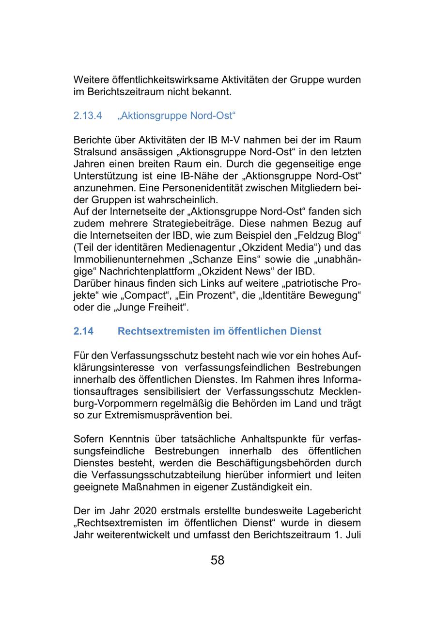 Weitere öffentlichkeitswirksame Aktivitäten der Gruppe wurden im Berichtszeitraum nicht bekannt. 2.13.4 "Aktionsgruppe Nord-Ost" Berichte über Aktivitäten der IB M-V nahmen bei der im Raum Stralsund ansässigen "Aktionsgruppe Nord-Ost" in den letzten Jahren einen breiten Raum ein. Durch die gegenseitige enge Unterstützung ist eine IB-Nähe der "Aktionsgruppe Nord-Ost" anzunehmen. Eine Personenidentität zwischen Mitgliedern beider Gruppen ist wahrscheinlich. Auf der Internetseite der "Aktionsgruppe Nord-Ost" fanden sich zudem mehrere Strategiebeiträge. Diese nahmen Bezug auf die Internetseiten der IBD, wie zum Beispiel den "Feldzug Blog" (Teil der identitären Medienagentur "Okzident Media") und das Immobilienunternehmen "Schanze Eins" sowie die "unabhängige" Nachrichtenplattform "Okzident News" der IBD. Darüber hinaus finden sich Links auf weitere "patriotische Projekte" wie "Compact", "Ein Prozent", die "Identitäre Bewegung" oder die "Junge Freiheit". 2.14 Rechtsextremisten im öffentlichen Dienst Für den Verfassungsschutz besteht nach wie vor ein hohes Aufklärungsinteresse von verfassungsfeindlichen Bestrebungen innerhalb des öffentlichen Dienstes. Im Rahmen ihres Informationsauftrages sensibilisiert der Verfassungsschutz Mecklenburg-Vorpommern regelmäßig die Behörden im Land und trägt so zur Extremismusprävention bei. Sofern Kenntnis über tatsächliche Anhaltspunkte für verfassungsfeindliche Bestrebungen innerhalb des öffentlichen Dienstes besteht, werden die Beschäftigungsbehörden durch die Verfassungsschutzabteilung hierüber informiert und leiten geeignete Maßnahmen in eigener Zuständigkeit ein. Der im Jahr 2020 erstmals erstellte bundesweite Lagebericht "Rechtsextremisten im öffentlichen Dienst" wurde in diesem Jahr weiterentwickelt und umfasst den Berichtszeitraum 1. Juli 58