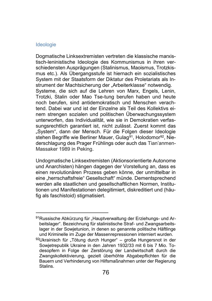Ideologie Dogmatische Linksextremisten vertreten die klassische marxistisch-leninistische Ideologie des Kommunismus in ihren verschiedensten Ausprägungen (Stalinismus, Maoismus, Trotzkismus etc.). Als Übergangsstufe ist hiernach ein sozialistisches System mit der Staatsform der Diktatur des Proletariats als Instrument der Machtsicherung der "Arbeiterklasse" notwendig. Systeme, die sich auf die Lehren von Marx, Engels, Lenin, Trotzki, Stalin oder Mao Tse-tung berufen haben und heute noch berufen, sind antidemokratisch und Menschen verachtend. Dabei war und ist der Einzelne als Teil des Kollektivs einem strengen sozialen und politischen Überwachungssystem unterworfen, das Individualität, wie sie in Demokratien verfassungsrechtlich garantiert ist, nicht zulässt. Zuerst kommt das "System", dann der Mensch. Für die Folgen dieser Ideologie stehen Begriffe wie Berliner Mauer, Gulag 91, Holodomor92, Niederschlagung des Prager Frühlings oder auch das Tian'anmenMassaker 1989 in Peking. Undogmatische Linksextremisten (Aktionsorientierte Autonome und Anarchisten) hängen dagegen der Vorstellung an, dass es einen revolutionären Prozess geben könne, der unmittelbar in eine "herrschaftsfreie" Gesellschaft" münde. Dementsprechend werden alle staatlichen und gesellschaftlichen Normen, Institutionen und Manifestationen delegitimiert, diskreditiert und (häufig als faschistoid) stigmatisiert. 91Russische Abkürzung für "Hauptverwaltung der Erziehungsund Arbeitslager". Bezeichnung für stalinistische Strafund Zwangsarbeitslager in der Sowjetunion, in denen so genannte politische Häftlinge und Kriminelle im Zuge der Massenrepressionen interniert wurden. 92Ukrainisch für "Tötung durch Hunger" - große Hungersnot in der Sowjetrepublik Ukraine in den Jahren 1932/33 mit 6 bis 7 Mio. Todesopfern in Folge der Zerstörung der Landwirtschaft durch die Zwangskollektivierung, gezielt überhöhte Abgabepflichten für die Bauern und Verhinderung von Hilfsmaßnahmen unter der Regierung Stalins. 76