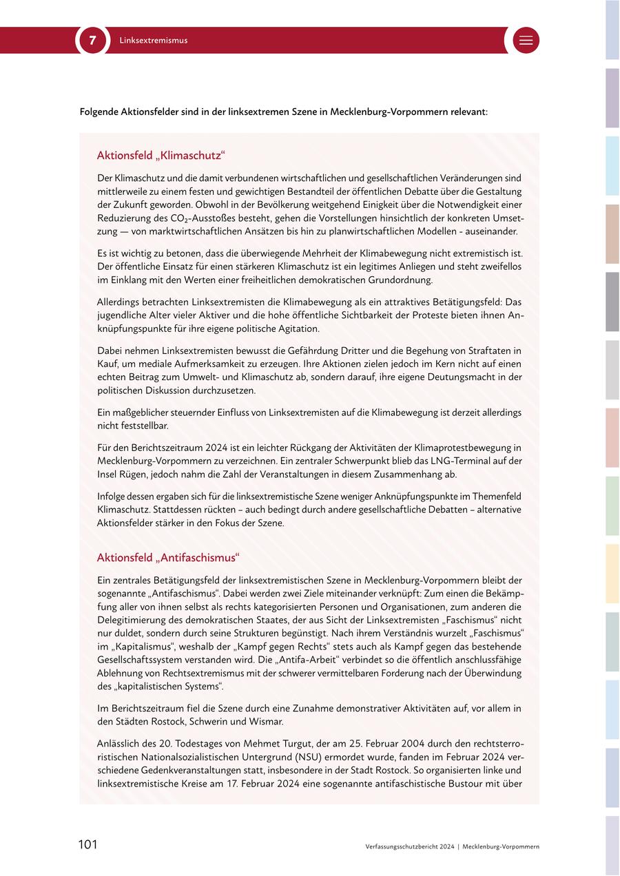 7 Linksextremismus Folgende Aktionsfelder sind in der linksextremen Szene in Mecklenburg-Vorpommern relevant: Aktionsfeld "Klimaschutz" Der Klimaschutz und die damit verbundenen wirtschaftlichen und gesellschaftlichen Veränderungen sind mittlerweile zu einem festen und gewichtigen Bestandteil der öffentlichen Debatte über die Gestaltung der Zukunft geworden. Obwohl in der Bevölkerung weitgehend Einigkeit über die Notwendigkeit einer Reduzierung des CO2-Ausstoßes besteht, gehen die Vorstellungen hinsichtlich der konkreten Umsetzung -- von marktwirtschaftlichen Ansätzen bis hin zu planwirtschaftlichen Modellen - auseinander. Es ist wichtig zu betonen, dass die überwiegende Mehrheit der Klimabewegung nicht extremistisch ist. Der öffentliche Einsatz für einen stärkeren Klimaschutz ist ein legitimes Anliegen und steht zweifellos im Einklang mit den Werten einer freiheitlichen demokratischen Grundordnung. Allerdings betrachten Linksextremisten die Klimabewegung als ein attraktives Betätigungsfeld: Das jugendliche Alter vieler Aktiver und die hohe öffentliche Sichtbarkeit der Proteste bieten ihnen Anknüpfungspunkte für ihre eigene politische Agitation. Dabei nehmen Linksextremisten bewusst die Gefährdung Dritter und die Begehung von Straftaten in Kauf, um mediale Aufmerksamkeit zu erzeugen. Ihre Aktionen zielen jedoch im Kern nicht auf einen echten Beitrag zum Umweltund Klimaschutz ab, sondern darauf, ihre eigene Deutungsmacht in der politischen Diskussion durchzusetzen. Ein maßgeblicher steuernder Einfluss von Linksextremisten auf die Klimabewegung ist derzeit allerdings nicht feststellbar. Für den Berichtszeitraum 2024 ist ein leichter Rückgang der Aktivitäten der Klimaprotestbewegung in Mecklenburg-Vorpommern zu verzeichnen. Ein zentraler Schwerpunkt blieb das LNG-Terminal auf der Insel Rügen, jedoch nahm die Zahl der Veranstaltungen in diesem Zusammenhang ab. Infolge dessen ergaben sich für die linksextremistische Szene weniger Anknüpfungspunkte im Themenfeld Klimaschutz. Stattdessen rückten - auch bedingt durch andere gesellschaftliche Debatten - alternative Aktionsfelder stärker in den Fokus der Szene. Aktionsfeld "Antifaschismus" Ein zentrales Betätigungsfeld der linksextremistischen Szene in Mecklenburg-Vorpommern bleibt der sogenannte "Antifaschismus". Dabei werden zwei Ziele miteinander verknüpft: Zum einen die Bekämpfung aller von ihnen selbst als rechts kategorisierten Personen und Organisationen, zum anderen die Delegitimierung des demokratischen Staates, der aus Sicht der Linksextremisten "Faschismus" nicht nur duldet, sondern durch seine Strukturen begünstigt. Nach ihrem Verständnis wurzelt "Faschismus" im "Kapitalismus", weshalb der "Kampf gegen Rechts" stets auch als Kampf gegen das bestehende Gesellschaftssystem verstanden wird. Die "Antifa-Arbeit" verbindet so die öffentlich anschlussfähige Ablehnung von Rechtsextremismus mit der schwerer vermittelbaren Forderung nach der Überwindung des "kapitalistischen Systems". Im Berichtszeitraum fiel die Szene durch eine Zunahme demonstrativer Aktivitäten auf, vor allem in den Städten Rostock, Schwerin und Wismar. Anlässlich des 20. Todestages von Mehmet Turgut, der am 25. Februar 2004 durch den rechtsterroristischen Nationalsozialistischen Untergrund (NSU) ermordet wurde, fanden im Februar 2024 verschiedene Gedenkveranstaltungen statt, insbesondere in der Stadt Rostock. So organisierten linke und linksextremistische Kreise am 17. Februar 2024 eine sogenannte antifaschistische Bustour mit über 101 Verfassungsschutzbericht 2024 | Mecklenburg-Vorpommern