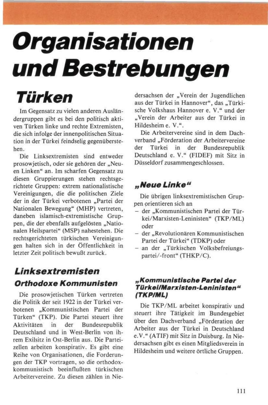 Organisationen und Bestrebungen Türken dersachsen der "Verein der Jugendlichen aus der Türkei in Hannover", das "TürkiIm Gegensatz zu vielen anderen Auslänsche Volkshaus Hannover e. V." und der dergruppen gibt es bei den politisch akti"Verein der Arbeiter aus der Türkei in ven Türken linke und rechte Extremisten, Hildesheime. V.". die sich infolge der innenpolitischen SituaDie Arbeitervereine sind in dem Dachtion in der Türkei feindselig gegenübersteverband "Förderation der Arbeitervereine hen. der Türkei in der Bundesrepublik Die Linksextremisten sind entweder Deutschland e. V." (FIDEF) mit Sitz in prosowjetisch, oder sie gehören der "NeuDüsseldorf zusammengeschlossen. en Linken" an. Im scharfen Gegensatz zu diesen Gruppierungen stehen rechtsgerichtete Gruppen: extrem nationalistische "Neue Linke" Vereinigungen, die die politischen Ziele Die übrigen linksextremistischen Grupder in der Türkei verbotenen "Partei der pen orientieren sich an Nationalen Bewegung" (MHP) vertreten, - der "Kommunistischen Partei der Türdaneben islamisch-extremistische Grupkei/Marxisten-Leninisten" (TKP/ML) pen, die der ebenfalls aufgelösten "Natiooder nalen Heilspartei" (MSP) nahestehen. Die - der "Revolutionären Kommunistischen rechtsgerichteten türkischen VereinigunPartei der Türkei" (TDKP) oder gen halten sich in der Öffentlichkeit in - an der "Türkischen Volksbefreiungsletzter Zeit politisch bewußt zurück. partei/-front" (THKP/C). Linksextremisten "Kommunistische Partei der Orthodoxe Kommunisten Türkei/Marxisten-Leninisten " Die prosowjetischen Türken vertreten (TKP/ML) die Politik der seit 1922 in der Türkei verbotenen "Kommunistischen Partei der Die TKP/ML arbeitet konspirativ und Türken" (TKP). Die Partei steuert ihre steuert ihre Tätigkeit im Bundesgebiet Aktivitäten in der Bundesrepublik über den Dachverband "Förderation der Deutschland und in West-Berlin von ihArbeiter aus der Türkei in Deutschland rem Exilsitz in Ost-Berlin aus. Die Parteie.V." (ATIF) mit Sitz in Duisburg. In Niezellen arbeiten konspirativ. Es gibt eine dersachsen gibt es einen Mitgliedsverein in Reihe von Organisationen, die ForderunHildesheim und weitere örtliche Gruppen. gen der TKP vortragen, so die orthodoxkommunistisch beeinflußten türkischen Arbeitervereine. Zu diesen zählen in Nie111