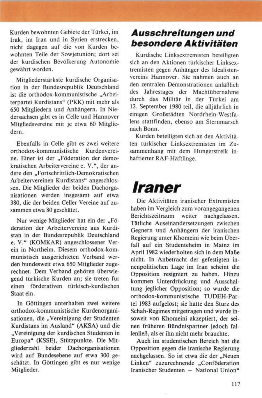 Kurden bewohnten Gebiete der Türkei, im Ausschreitungen und Irak, im Iran und in Syrien erstrecken, nicht dagegen auf die von Kurden bebesondere Aktivitäten wohnten Teile der Sowjetunion; dort sei Kurdische Linksextremisten beteiligten der kurdischen Bevölkerung Autonomie sich an den Aktionen türkischer Linksexgewährt worden. tremisten gegen Anhänger des IdealistenMitgliederstärkste kurdische Organisavereins Hannover. Sie nahmen auch an tion in der Bundesrepublik Deutschland den zentralen Demonstrationen anläßlich ist die orthodox-kommunistische "Arbeides Jahrestages der Machtübernahme terpartei Kurdistans" (PKK) mit mehr als durch das Militär in der Türkei am 650 Mitgliedern und Anhängern. In Nie12. September 1980 teil, die alljährlich in dersachsen gibt es in Celle und Hannover einigen Großstädten Nordrhein-WestfaMitgliedsvereine mit je etwa 60 Mitglielens stattfinden, ebenso am Sternmarsch dern. nach Bonn. Kurden beteiligten sich an den AktivitäEbenfalls in Celle gibt es zwei weitere ten türkischer Linksextremisten im Zuorthodox-kommunistische Kurdenvereisammenhang mit dem Hungerstreik inne. Einer ist der "Föderation der demohaftierter RAF-Häftlinge. kratischen Arbeitervereine e. V.", der andere den "Fortschrittlich-Demokratischen Arbeitervereinen Kurdistans" angeschlossen. Die Mitglieder der beiden Dachorganisationen werden insgesamt auf etwa Iraner 380, die der beiden Celler Vereine auf zuDie Aktivitäten iranischer Extremisten sammen etwa 80 geschätzt. haben im Vergleich zum vorangegangenen Berichtszeitraum weiter nachgelassen. Nur wenige Mitglieder hat ein der "FöTätliche Auseinandersetzungen zwischen deration der Arbeitervereine aus KurdiGegnern und Anhängern der iranischen stan in der Bundesrepublik Deutschland Regierung unter Khomeini wie beim Übere. V." (KOMKAR) angeschlossener Verfall auf ein Studenteheim in Mainz im ein in Northeim. Diesem orthodox-komApril 1982 wiederholten sich in dem Maße munistisch ausgerichteten Verband wernicht. In Anbetracht der gefestigten inden bundesweit etwa 650 Mitglieder zugenenpolitischen Lage im Iran scheint die rechnet. Dem Verband gehören überwieOpposition resigniert zu haben. Hinzu gend türkische Kurden an; sie treten für kommen Unterdrückung und Ausschaleinen förderativen türkisch-kurdischen tung jeglicher Opposition; so wurde die Staat ein. orthodox-kommunistische TUDEH-ParIn Göttingen unterhalten zwei weitere tei 1983 aufgelöst; sie hatte den Sturz des orthodox-kommunistische KurdenorganiSchah-Regimes mitgetragen und wurde insationen, die "Vereinigung der Studenten soweit von Khomeini akzeptiert, der seiKurdistans im Ausland" (AKSA) und die nen früheren Bündnispartner jedoch fal"Vereinigung der kurdischen Studenten in lenließ, als er ihn nicht mehr brauchte. Europa" (KSSE), Stützpunkte. Die MitAuch im studentischen Bereich hat die gliederzahl beider Dachorganisationen Opposition gegen die iranische Regierung wird auf Bundesebene auf etwa 300 genachgelassen. So ist etwa die der "Neuen schätzt. In Göttingen gibt es nur wenige Linken" zuzurechnende "Confederation Mitglieder. Iranischer Studenten - National Union" 117