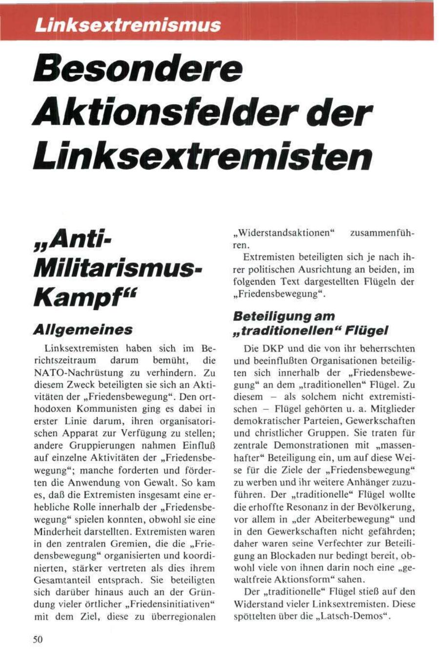 Unksextremismus Besondere Aktionsfelder der Linksextremisten "Anti"Widerstandsaktionen" ren. zusammenfühExtremisten beteiligten sich je nach ihMilitarismusrer politischen Ausrichtung an beiden, im folgenden Text dargestellten Flügeln der Kampf" "Friedensbewegung". Beteiligung am Allgemeines "traditionellen" Flügel Linksextremisten haben sich im BeDie DKP und die von ihr beherrschten richtszeitraum darum bemüht, die und beeinflußten Organisationen beteiligNATO-Nachrüstung zu verhindern. Zu ten sich innerhalb der "Friedensbewediesem Zweck beteiligten sie sich an Aktigung" an dem "traditionellen" Flügel. Zu vitäten der "Friedensbewegung". Den ortdiesem - als solchem nicht extremistihodoxen Kommunisten ging es dabei in schen - Flügel gehörten u. a. Mitglieder erster Linie darum, ihren organisatoridemokratischer Parteien, Gewerkschaften schen Apparat zur Verfügung zu stellen; und christlicher Gruppen. Sie traten für andere Gruppierungen nahmen Einfluß zentrale Demonstrationen mit "massenauf einzelne Aktivitäten der "Friedensbehafter" Beteiligung ein, um auf diese Weiwegung"; manche forderten und förderse für die Ziele der "Friedensbewegung" ten die Anwendung von Gewalt. So kam zu werben und ihr weitere Anhänger zuzues, daß die Extremisten insgesamt eine erführen. Der "traditionelle" Flügel wollte hebliche Rolle innerhalb der "Friedensbedie erhoffte Resonanz in der Bevölkerung, wegung" spielen konnten, obwohl sie eine vor allem in "der Abeiterbewegung" und Minderheit darstellten. Extremisten waren in den Gewerkschaften nicht gefährden; in den zentralen Gremien, die die "Friedaher waren seine Verfechter zur Beteilidensbewegung" organisierten und koordigung an Blockaden nur bedingt bereit, obnierten, stärker vertreten als dies ihrem wohl viele von ihnen darin noch eine "geGesamtanteil entsprach. Sie beteiligten waltfreie Aktionsform" sahen. sich darüber hinaus auch an der GrünDer "traditionelle" Flügel stieß auf den dung vieler örtlicher "Friedensinitiativen" Widerstand vieler Linksextremisten. Diese mit dem Ziel, diese zu überregionalen spöttelten über die "Latsch-Demos". 50