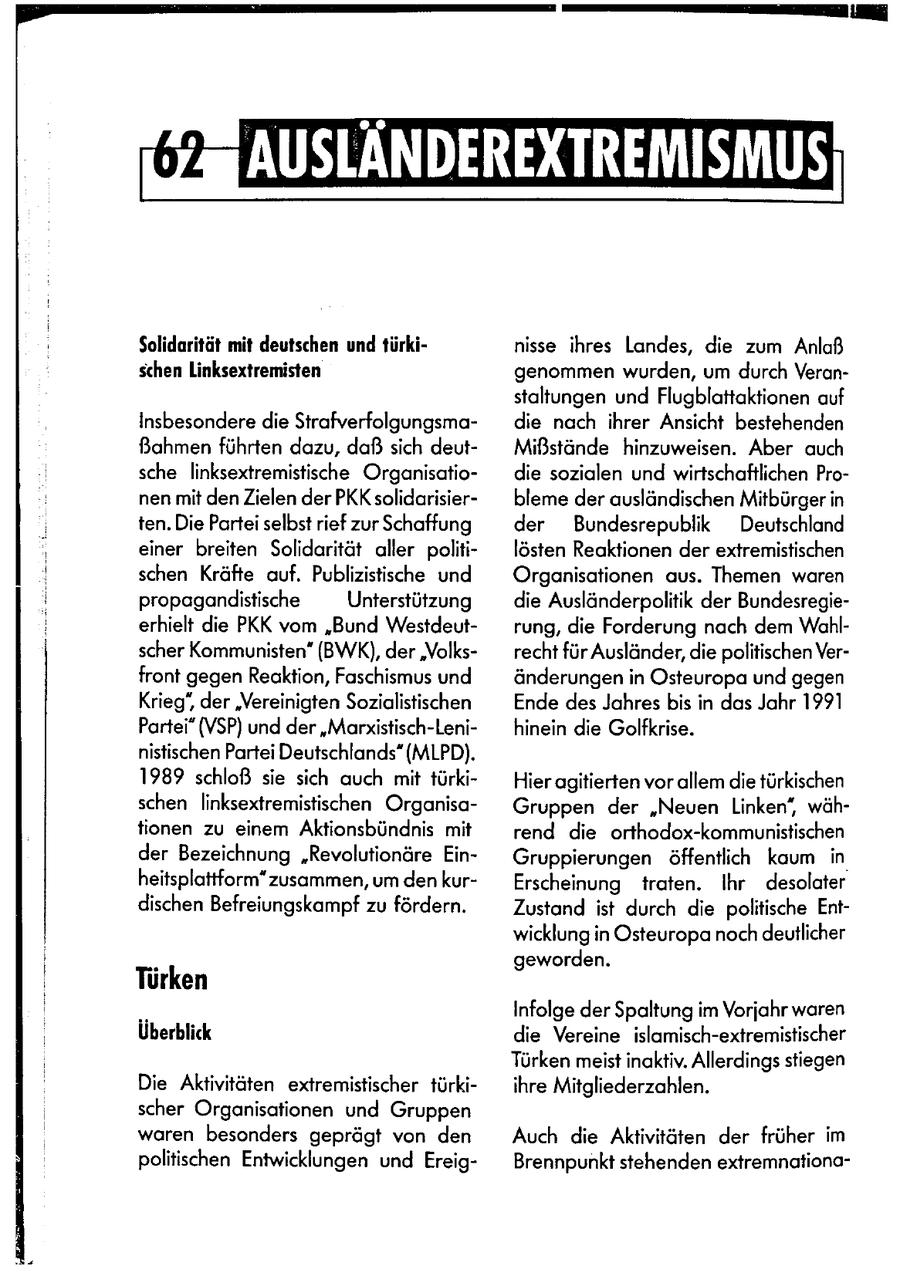 Solidarität mit deutschen und türkinisse ihres Landes, die zum Anlaß schen Linksextremisten genommen wurden, um durch Veranstaltungen und Flugblattaktionen auf Insbesondere die Strafverfolgungsmadie nach ihrer Ansicht bestehenden Bahmen führten dazu, daß sich deutMißstände hinzuweisen. Aber auch sche linksextremistische Organisatiodie sozialen und wirtschaftlichen Pronen mit den Zielen der PKK solidarisierbleme der ausländischen Mitbürger in ten. Die Partei selbst rief zur Schaffung der Bundesrepublik Deutschland einer breiten Solidarität aller politilösten Reaktionen der extremistischen schen Kräfte auf. Publizistische und Organisationen aus. Themen waren propagandistische Unterstützung die Ausländerpolitik der Bundesregieerhielt die PKK vom "Bund Westdeutrung, die Forderung nach dem Wahlscher Kommunisten" (BWK), der 'Volksrecht für Ausländer, die politischen Verfront gegen Reaktion, Faschismus und änderungen in Osteuropa und gegen Krieg', der 'Vereinigten Sozialistischen Ende des Jahres bis in das Jahr 1991 Partei" (VSP) und der "Marxistisch-Lenihinein die Golfkrise. nistischen Partei Deutschlands" (MLPD). 1989 schloß sie sich auch mit türkiHier agitierten vor allem die türkischen schen linksextremistiichen OrganisaGruppen der "Neuen Linken', wähtionen zu einem Aktionsbündnis mit rend die orthodox-kommunistischen der Bezeichnung "Revolutionäre EinGruppierungen öffentlich kaum in heitsplattform" zusammen, um den kurErscheinung traten. Ihr desolater dischen Befreiungskampf zu fördern. Zustand ist durch die politische Entwicklung in Osteuropa noch deutlicher geworden. Türken Infolge der Spaltung im Vorjahr waren Überblick die Vereine islamisch-extremistischer Türken meist inaktiv. Allerdings stiegen Die Aktivitäten extremistischer türkiihre Mitgliederzahlen. scher Organisationen und Gruppen waren besonders geprägt von den Auch die Aktivitäten der früher im politischen Entwicklungen und EreigBrennpunkt stehenden extremnafiona-