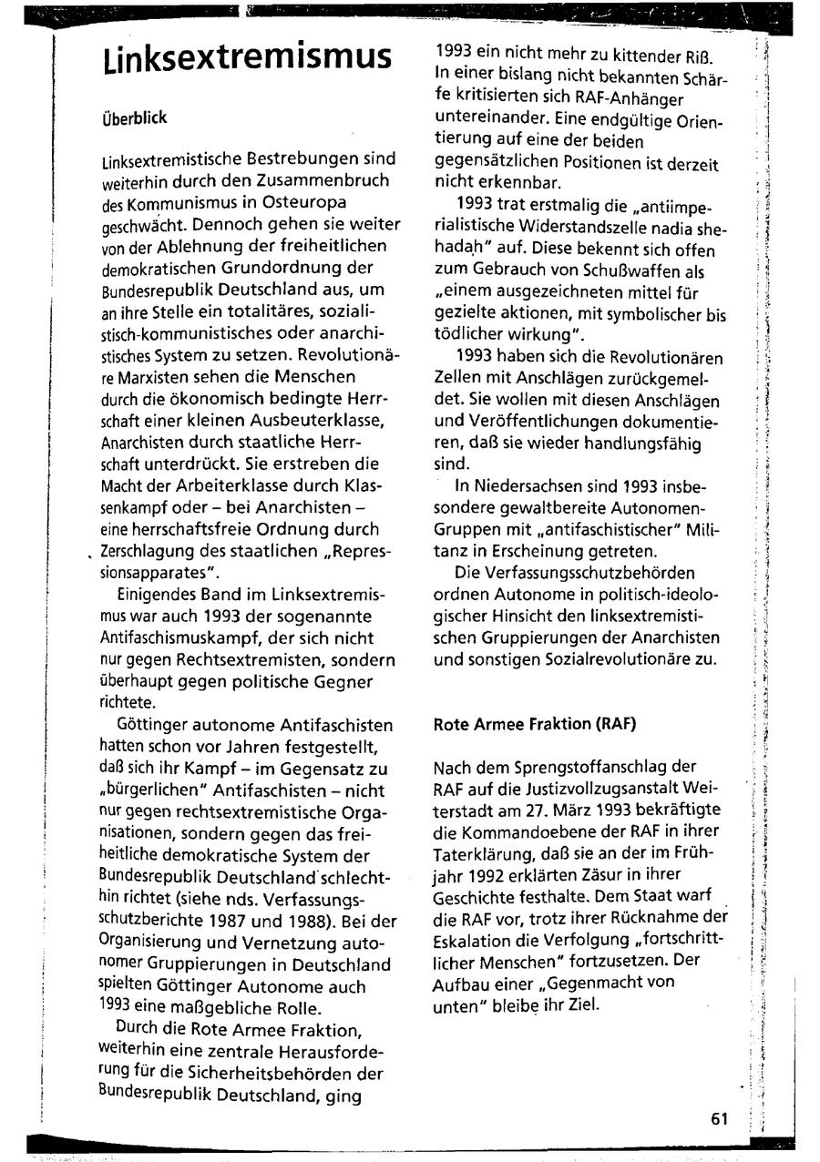Linksextremismus 1993 ein nicht mehr zu kitten der Riß, nnae In einer bislang nicht bekannten Schärfe kritisierten sich RAF-Anhänger Überblick untereinander. Eine endgültige Orien - tierung auf eine der beiden Linksextremistische Bestrebungen sind gegensätzlichen Positionen ist derze it eeVE weiterhin durch den Zusammenbruch nicht erkennbar. des Kommunismus in Osteuropa 1993 trat erstmalig die "antiimpegeschwächt. Dennoch gehen sie weiter rialistische Widerstandszelle nadia shevon der Ablehnung der freiheitlichen hadah" auf. Diese bekennt sich offen demokratischen Grundordnung der zum Gebrauch von Schußwaffen als Bundesrepublik Deutschland aus, um "einem ausgezeichneten mittel für an ihre Stelle ein totalitäres, sozialigezielte aktionen, mit symbolischer bis stisch-kommunistisches oder anarchitödlicher wirkung". stisches System zu setzen. Revolutionä1993 haben sich die Revolutionären re Marxisten sehen die Menschen Zellen mit Anschlägen zurückgemeldurch die ökonomisch bedingte Herrdet. Sie wollen mit diesen Anschlägen schaft einer kleinen Ausbeuterklasse, und Veröffentlichungen dokumentieAnarchisten durch staatliche Herrren, daß sie wieder handlungsfähig schaft unterdrückt. Sie erstreben die sind. Macht der Arbeiterklasse durch KlasIn Niedersachsen sind 1993 insbesenkampf oder - bei Anarchisten - sondere gewaltbereite Autonomeneine herrschaftsfreie Ordnung durch Gruppen mit "antifaschistischer" Militanz in Erscheinung getreten. Ernnma5r sionsapparates". Die Verfassungsschutzbehörden Einigendes Band im Linksextremisordnen Autonome in politisch-ideolomus war auch 1993 der sogenannte gischer Hinsicht den linksextremistiAntifaschismuskampf, der sich nicht schen Gruppierungen der Anarchisten nur gegen Rechtsextremisten, sondern und sonstigen Sozialrevolutionäre zu. überhaupt gegen politische Gegner richtete. Göttinger autonome Antifaschisten hatten schon vor Jahren festgestellt, daß sich ihr Kampf - im Gegensatz zu "bürgerlichen" Antifaschisten - nicht Rote Armee Fraktion (RAF) Nach dem Sprengstoffanschlag der RAF auf die Justizvollzugsanstalt Weiirnaen nur gegen rechtsextremistische Orgaterstadt am 27. März 1993 bekräftigte nisationen, sondern gegen das freidie Kommandoebene der RAF in ihrer EeaaL aE heitliche demokratische System der Taterklärung, daß sie an der im FrühBundesrepublik Deutschland'schlechtjahr 1992 erklärten Zäsur in ihrer hin richtet (siehe nds. VerfassungsGeschichte festhalte. Dem Staat warf _ schutzberichte 1987 und 1988). Bei der die RAF vor, trotz ihrer Rücknahme der Organisierung und Vernetzung autoEskalation die Verfolgung "fortschrittnomer Gruppierungen in Deutschland licher Menschen" fortzusetzen. Der wo spielten Göttinger Autonome auch Aufbau einer "Gegenmacht von 1993 eine maßgebliche Rolle. unten" bleibe ihr Ziel. Durch die Rote Armee Fraktion, weiterhin eine zentrale Herausfordefung für die Sicherheitsbehörden der Bundesrepublik Deutschland, ging 61