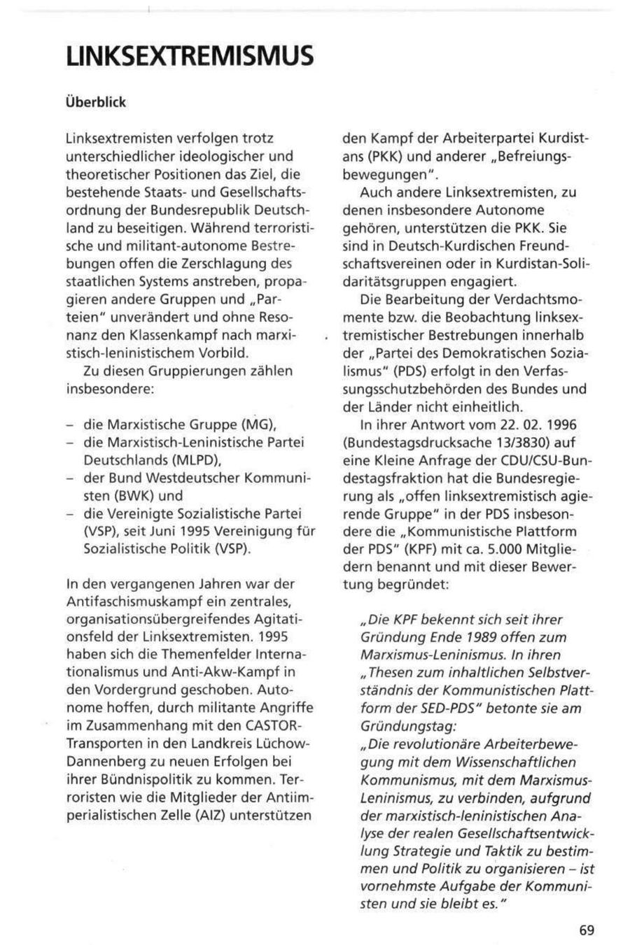 LINKSEXTREMISMUS Überblick Linksextremisten verfolgen trotz den Kampf der Arbeiterpartei Kurdistunterschiedlicher ideologischer und ans (PKK) und anderer "Befreiungstheoretischer Positionen das Ziel, die bewegungen". bestehende Staatsund GesellschaftsAuch andere Linksextremisten, zu ordnung der Bundesrepublik Deutschdenen insbesondere Autonome land zu beseitigen. Während terroristigehören, unterstützen die PKK. Sie sche und militant-autonome Bestresind in Deutsch-Kurdischen Freundbungen offen die Zerschlagung des schaftsvereinen oder in Kurdistan-Solistaatlichen Systems anstreben, propadaritätsgruppen engagiert. gieren andere Gruppen und "ParDie Bearbeitung der Verdachtsmoteien" unverändert und ohne Resomente bzw. die Beobachtung linksexnanz den Klassenkampf nach marxitremistischer Bestrebungen innerhalb stisch-leninistischem Vorbild. der "Partei des Demokratischen SoziaZu diesen Gruppierungen zählen lismus" (PDS) erfolgt in den Verfasinsbesondere: sungsschutzbehörden des Bundes und der Länder nicht einheitlich. - die Marxistische Gruppe (MG), In ihrer Antwort vom 22. 02. 1996 - die Marxistisch-Leninistische Partei (Bundestagsdrucksache 13/3830) auf Deutschlands (MLPD), eine Kleine Anfrage der CDU/CSU-Bun- - der Bund Westdeutscher Kommunidestagsfraktion hat die Bundesregiesten (BWK) und rung als "offen linksextremistisch agie- - die Vereinigte Sozialistische Partei rende Gruppe" in der PDS insbeson(VSP), seit Juni 1995 Vereinigung für dere die "Kommunistische Plattform Sozialistische Politik (VSP). der PDS" (KPF) mit ca. 5.000 Mitgliedern benannt und mit dieser BewerIn den vergangenen Jahren war der tung begründet: Antifaschismuskampf ein zentrales, organisationsübergreif endes Agitati"Die KPF bekennt sich seit ihrer onsfeld der Linksextremisten. 1995 Gründung Ende 1989 offen zum haben sich die Themenfelder InternaMarxismus-Leninismus. In ihren tionalismus und Anti-Akw-Kampf in " Thesen zum inhaltlichen Selbstverden Vordergrund geschoben. Autoständnis der Kommunistischen Plattnome hoffen, durch militante Angriffe form der SED-PDS" betonte sie am im Zusammenhang mit den CASTORGründungstag: Transporten in den Landkreis Lüchow"Die revolutionäre ArbeiterbeweDannenberg zu neuen Erfolgen bei gung mit dem Wissenschaftlichen ihrer Bündnispolitik zu kommen. TerKommunismus, mit dem Marxismusroristen wie die Mitglieder der AntiimLeninismus, zu verbinden, aufgrund perialistischen Zelle (AIZ) unterstützen der marxistisch-leninistischen Analyse der realen Gesellschaftsentwicklung Strategie und Taktik zu bestimmen und Politik zu organisieren - ist vornehmste Aufgabe der Kommunisten und sie bleibt es." 69