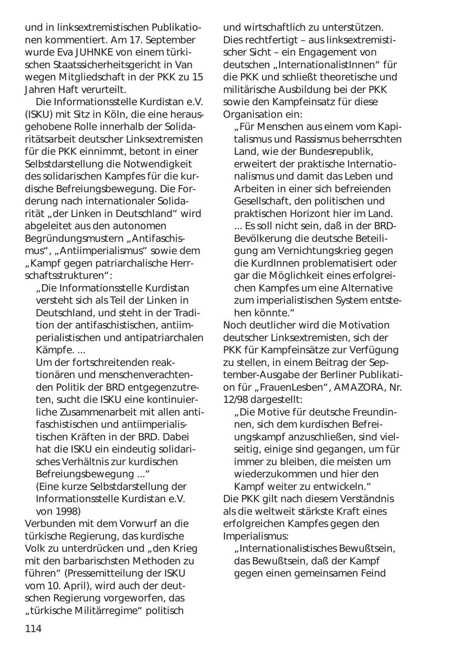 und in linksextremistischen Publikatiound wirtschaftlich zu unterstützen. nen kommentiert. Am 17. September Dies rechtfertigt - aus linksextremistiwurde Eva JUHNKE von einem türkischer Sicht - ein Engagement von schen Staatssicherheitsgericht in Van deutschen "InternationalistInnen" für wegen Mitgliedschaft in der PKK zu 15 die PKK und schließt theoretische und Jahren Haft verurteilt. militärische Ausbildung bei der PKK Die Informationsstelle Kurdistan e.V. sowie den Kampfeinsatz für diese (ISKU) mit Sitz in Köln, die eine herausOrganisation ein: gehobene Rolle innerhalb der Solida"Für Menschen aus einem vom Kapiritätsarbeit deutscher Linksextremisten talismus und Rassismus beherrschten für die PKK einnimmt, betont in einer Land, wie der Bundesrepublik, Selbstdarstellung die Notwendigkeit erweitert der praktische Internatiodes solidarischen Kampfes für die kurnalismus und damit das Leben und dische Befreiungsbewegung. Die ForArbeiten in einer sich befreienden derung nach internationaler SolidaGesellschaft, den politischen und rität "der Linken in Deutschland" wird praktischen Horizont hier im Land. abgeleitet aus den autonomen ... Es soll nicht sein, daß in der BRDBegründungsmustern "AntifaschisBevölkerung die deutsche Beteilimus", "Antiimperialismus" sowie dem gung am Vernichtungskrieg gegen "Kampf gegen patriarchalische Herrdie KurdInnen problematisiert oder schaftsstrukturen": gar die Möglichkeit eines erfolgrei"Die Informationsstelle Kurdistan chen Kampfes um eine Alternative versteht sich als Teil der Linken in zum imperialistischen System entsteDeutschland, und steht in der Tradihen könnte." tion der antifaschistischen, antiimNoch deutlicher wird die Motivation perialistischen und antipatriarchalen deutscher Linksextremisten, sich der Kämpfe. ... PKK für Kampfeinsätze zur Verfügung Um der fortschreitenden reakzu stellen, in einem Beitrag der Septionären und menschenverachtentember-Ausgabe der Berliner Publikatiden Politik der BRD entgegenzutreon für "FrauenLesben", AMAZORA, Nr. ten, sucht die ISKU eine kontinuier12/98 dargestellt: liche Zusammenarbeit mit allen anti"Die Motive für deutsche Freundinfaschistischen und antiimperialisnen, sich dem kurdischen Befreitischen Kräften in der BRD. Dabei ungskampf anzuschließen, sind vielhat die ISKU ein eindeutig solidariseitig, einige sind gegangen, um für sches Verhältnis zur kurdischen immer zu bleiben, die meisten um Befreiungsbewegung ..." wiederzukommen und hier den (Eine kurze Selbstdarstellung der Kampf weiter zu entwickeln." Informationsstelle Kurdistan e.V. Die PKK gilt nach diesem Verständnis von 1998) als die weltweit stärkste Kraft eines Verbunden mit dem Vorwurf an die erfolgreichen Kampfes gegen den türkische Regierung, das kurdische Imperialismus: Volk zu unterdrücken und "den Krieg "Internationalistisches Bewußtsein, mit den barbarischsten Methoden zu das Bewußtsein, daß der Kampf führen" (Pressemitteilung der ISKU gegen einen gemeinsamen Feind vom 10. April), wird auch der deutschen Regierung vorgeworfen, das "türkische Militärregime" politisch 114