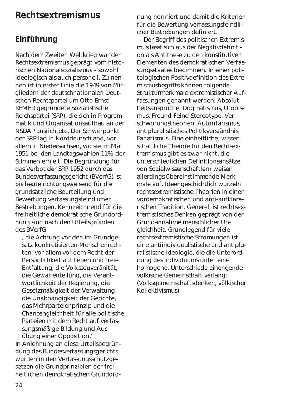 Rechtsextremismus nung normiert und damit die Kriterien für die Bewertung verfassungsfeindlicher Bestrebungen definiert. Einführung Der Begriff des politischen Extremismus lässt sich aus der NegativdefinitiNach dem Zweiten Weltkrieg war der on als Antithese zu den konstitutiven Rechtsextremismus geprägt vom histoElementen des demokratischen Verfasrischen Nationalsozialismus - sowohl sungsstaates bestimmen. In einer poliideologisch als auch personell. Zu nentologischen Positivdefinition des Extrenen ist in erster Linie die 1949 von Mitmismusbegriffs können folgende gliedern der deutschnationalen DeutStrukturmerkmale extremistischer Aufschen Rechtspartei um Otto Ernst fassungen genannt werden: AbsolutREMER gegründete Sozialistische heitsansprüche, Dogmatismus, UtopisReichspartei (SRP), die sich in Programmus, Freund-Feind-Stereotype, Vermatik und Organisationsaufbau an der schwörungstheorien, Autoritarismus, NSDAP ausrichtete. Der Schwerpunkt antipluralistisches Politikverständnis, der SRP lag in Norddeutschland, vor Fanatismus. Eine einheitliche, wissenallem in Niedersachsen, wo sie im Mai schaftliche Theorie für den Rechtsex1951 bei den Landtagswahlen 11% der tremismus gibt es zwar nicht, die Stimmen erhielt. Die Begründung für unterschiedlichen Definitionsansätze das Verbot der SRP 1952 durch das von Sozialwissenschaftlern weisen Bundesverfassungsgericht (BVerfG) ist allerdings übereinstimmende Merkbis heute richtungsweisend für die male auf. Ideengeschichtlich wurzeln grundsätzliche Beurteilung und rechtsextremistische Theorien in einer Bewertung verfassungsfeindlicher vordemokratischen und anti-aufkläreBestrebungen. Kennzeichnend für die rischen Tradition. Generell ist rechtsexfreiheitliche demokratische Grundordtremistisches Denken geprägt von der nung sind nach den Urteilsgründen Grundannahme menschlicher Undes BVerfG gleichheit. Grundlegend für viele "die Achtung vor den im Grundgerechtsextremistische Strömungen ist setz konkretisierten Menschenrecheine antiindividualistische und antipluten, vor allem vor dem Recht der ralistische Ideologie, die die UnterordPersönlichkeit auf Leben und freie nung des Individuums unter eine Entfaltung, die Volkssouveränität, homogene, Unterschiede einengende die Gewaltenteilung, die Verantvölkische Gemeinschaft verlangt wortlichkeit der Regierung, die (Volksgemeinschaftsdenken, völkischer Gesetzmäßigkeit der Verwaltung, Kollektivismus). die Unabhängigkeit der Gerichte, das Mehrparteienprinzip und die Chancengleichheit für alle politische Parteien mit dem Recht auf verfassungsmäßige Bildung und Ausübung einer Opposition." In Anlehnung an diese Urteilsbegründung des Bundesverfassungsgerichts wurden in den Verfassungsschutzgesetzen die Grundprinzipien der freiheitlichen demokratischen Grundord24