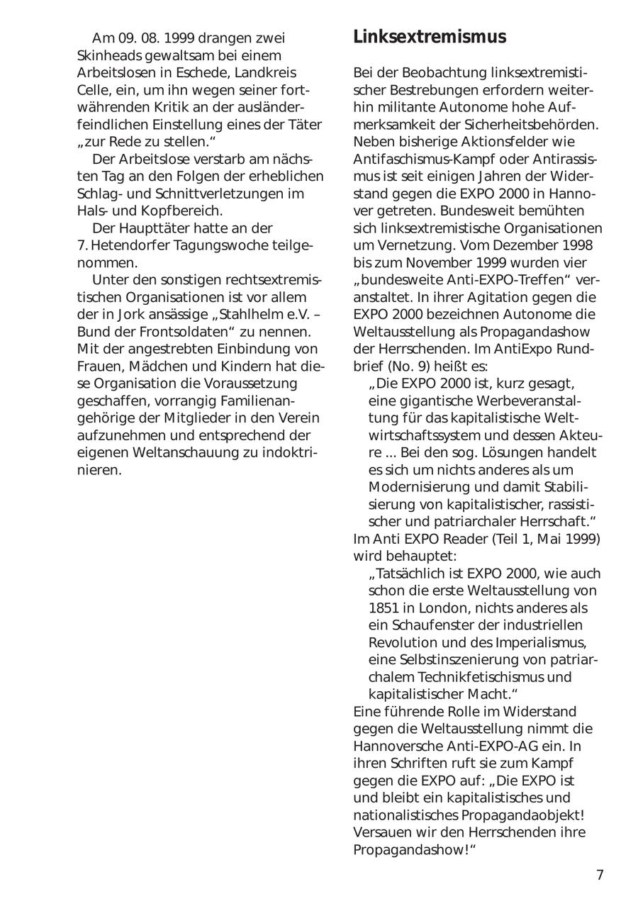 Am 09. 08. 1999 drangen zwei Linksextremismus Skinheads gewaltsam bei einem Arbeitslosen in Eschede, Landkreis Bei der Beobachtung linksextremistiCelle, ein, um ihn wegen seiner fortscher Bestrebungen erfordern weiterwährenden Kritik an der ausländerhin militante Autonome hohe Auffeindlichen Einstellung eines der Täter merksamkeit der Sicherheitsbehörden. "zur Rede zu stellen." Neben bisherige Aktionsfelder wie Der Arbeitslose verstarb am nächsAntifaschismus-Kampf oder Antirassisten Tag an den Folgen der erheblichen mus ist seit einigen Jahren der WiderSchlagund Schnittverletzungen im stand gegen die EXPO 2000 in HannoHalsund Kopfbereich. ver getreten. Bundesweit bemühten Der Haupttäter hatte an der sich linksextremistische Organisationen 7. Hetendorfer Tagungswoche teilgeum Vernetzung. Vom Dezember 1998 nommen. bis zum November 1999 wurden vier Unter den sonstigen rechtsextremis"bundesweite Anti-EXPO-Treffen" vertischen Organisationen ist vor allem anstaltet. In ihrer Agitation gegen die der in Jork ansässige "Stahlhelm e.V. - EXPO 2000 bezeichnen Autonome die Bund der Frontsoldaten" zu nennen. Weltausstellung als Propagandashow Mit der angestrebten Einbindung von der Herrschenden. Im AntiExpo RundFrauen, Mädchen und Kindern hat diebrief (No. 9) heißt es: se Organisation die Voraussetzung "Die EXPO 2000 ist, kurz gesagt, geschaffen, vorrangig Familienaneine gigantische Werbeveranstalgehörige der Mitglieder in den Verein tung für das kapitalistische Weltaufzunehmen und entsprechend der wirtschaftssystem und dessen Akteueigenen Weltanschauung zu indoktrire ... Bei den sog. Lösungen handelt nieren. es sich um nichts anderes als um Modernisierung und damit Stabilisierung von kapitalistischer, rassistischer und patriarchaler Herrschaft." Im Anti EXPO Reader (Teil 1, Mai 1999) wird behauptet: "Tatsächlich ist EXPO 2000, wie auch schon die erste Weltausstellung von 1851 in London, nichts anderes als ein Schaufenster der industriellen Revolution und des Imperialismus, eine Selbstinszenierung von patriarchalem Technikfetischismus und kapitalistischer Macht." Eine führende Rolle im Widerstand gegen die Weltausstellung nimmt die Hannoversche Anti-EXPO-AG ein. In ihren Schriften ruft sie zum Kampf gegen die EXPO auf: "Die EXPO ist und bleibt ein kapitalistisches und nationalistisches Propagandaobjekt! Versauen wir den Herrschenden ihre Propagandashow!" 7