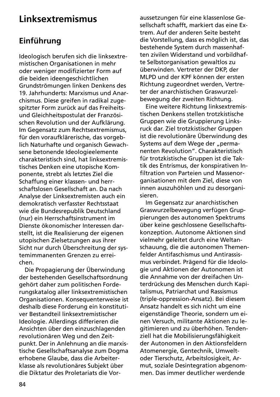 Linksextremismus aussetzungen für eine klassenlose Gesellschaft schafft, markiert das eine Extrem. Auf der anderen Seite besteht Einführung die Vorstellung, dass es möglich ist, das bestehende System durch massenhafIdeologisch berufen sich die linksextreten zivilen Widerstand und vorbildhafmistischen Organisationen in mehr te Selbstorganisation gewaltlos zu oder weniger modifizierter Form auf überwinden. Vertreter der DKP, der die beiden ideengeschichtlichen MLPD und der KPF können der ersten Grundströmungen linken Denkens des Richtung zugeordnet werden, Vertre19. Jahrhunderts: Marxismus und Anarter der anarchistischen Graswurzelchismus. Diese greifen in radikal zugebewegung der zweiten Richtung. spitzter Form zurück auf das FreiheitsEine weitere Richtung linksextremisund Gleichheitspostulat der Französitischen Denkens stellen trotzkistische schen Revolution und der Aufklärung. Gruppen wie die Gruppierung LinksIm Gegensatz zum Rechtsextremismus, ruck dar. Ziel trotzkistischer Gruppen für den voraufklärerische, das vorgebist die revolutionäre Überwindung des lich Naturhafte und organisch GewachSystems auf dem Wege der "permasene betonende Ideologieelemente nenten Revolution". Charakteristisch charakteristisch sind, hat linksextremisfür trotzkistische Gruppen ist die Taktisches Denken eine utopische Komtik des Entrismus, der konspirativen Inponente, strebt als letztes Ziel die filtration von Parteien und MassenorSchaffung einer klassenund herrganisationen mit dem Ziel, diese von schaftslosen Gesellschaft an. Da nach innen auszuhöhlen und zu desorganiAnalyse der Linksextremisten auch ein sieren. demokratisch verfasster Rechtsstaat Im Gegensatz zur anarchistischen wie die Bundesrepublik Deutschland Graswurzelbewegung verfügen Grup(nur) ein Herrschaftsinstrument im pierungen des autonomen Spektrums Dienste ökonomischer Interessen darüber keine geschlossene Gesellschaftsstellt, ist die Realisierung der eigenen konzeption. Autonome Aktionen sind utopischen Zielsetzungen aus ihrer vielmehr geleitet durch eine WeltanSicht nur durch Überschreitung der sysschauung, die die autonomen Thementemimmanenten Grenzen zu erreifelder Antifaschismus und Antirassischen. mus verbindet. Prägend für die IdeoloDie Propagierung der Überwindung gie und Aktionen der Autonomen ist der bestehenden Gesellschaftsordnung die Annahme von der dreifachen Ungehört daher zum politischen Fordeterdrückung des Menschen durch Kapirungskatalog aller linksextremistischen talismus, Patriarchat und Rassismus Organisationen. Konsequenterweise ist (triple-oppression-Ansatz). Bei diesem deshalb diese Forderung ein konstitutiAnsatz handelt es sich nicht um eine ver Bestandteil linksextremistischer eigenständige Theorie, sondern um eiIdeologie. Allerdings differieren die nen Versuch, militante Aktionen zu leAnsichten über den einzuschlagenden gitimieren und zu überhöhen. Tendenrevolutionären Weg und den Zeitziell hat die Mobilisierungsfähigkeit punkt. Der in Anlehnung an die marxisder Autonomen in den Aktionsfeldern tische Gesellschaftsanalyse zum Dogma Atomenergie, Gentechnik, Umwelterhobene Glaube, dass die Arbeiteroder Tierschutz, Arbeitslosigkeit, Arklasse als revolutionäres Subjekt über mut, soziale Desintegration abgenomdie Diktatur des Proletariats die Vormen. Das immer deutlicher werdende 84