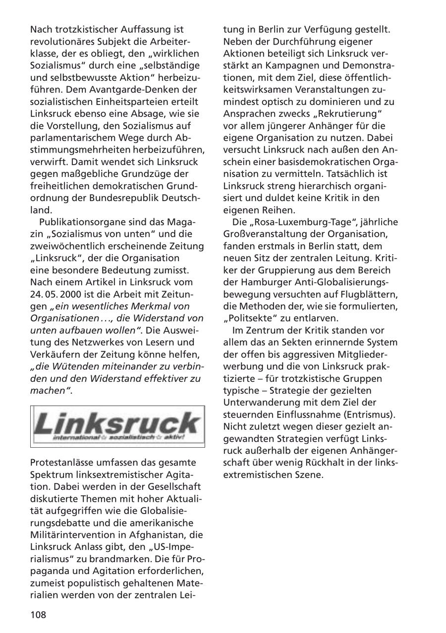 Nach trotzkistischer Auffassung ist tung in Berlin zur Verfügung gestellt. revolutionäres Subjekt die ArbeiterNeben der Durchführung eigener klasse, der es obliegt, den "wirklichen Aktionen beteiligt sich Linksruck verSozialismus" durch eine "selbständige stärkt an Kampagnen und Demonstraund selbstbewusste Aktion" herbeizutionen, mit dem Ziel, diese öffentlichführen. Dem Avantgarde-Denken der keitswirksamen Veranstaltungen zusozialistischen Einheitsparteien erteilt mindest optisch zu dominieren und zu Linksruck ebenso eine Absage, wie sie Ansprachen zwecks "Rekrutierung" die Vorstellung, den Sozialismus auf vor allem jüngerer Anhänger für die parlamentarischem Wege durch Abeigene Organisation zu nutzen. Dabei stimmungsmehrheiten herbeizuführen, versucht Linksruck nach außen den Anverwirft. Damit wendet sich Linksruck schein einer basisdemokratischen Orgagegen maßgebliche Grundzüge der nisation zu vermitteln. Tatsächlich ist freiheitlichen demokratischen GrundLinksruck streng hierarchisch organiordnung der Bundesrepublik Deutschsiert und duldet keine Kritik in den land. eigenen Reihen. Publikationsorgane sind das MagaDie "Rosa-Luxemburg-Tage", jährliche zin "Sozialismus von unten" und die Großveranstaltung der Organisation, zweiwöchentlich erscheinende Zeitung fanden erstmals in Berlin statt, dem "Linksruck", der die Organisation neuen Sitz der zentralen Leitung. Kritieine besondere Bedeutung zumisst. ker der Gruppierung aus dem Bereich Nach einem Artikel in Linksruck vom der Hamburger Anti-Globalisierungs24. 05. 2000 ist die Arbeit mit Zeitunbewegung versuchten auf Flugblättern, gen "ein wesentliches Merkmal von die Methoden der, wie sie formulierten, Organisationen . . ., die Widerstand von "Politsekte" zu entlarven. unten aufbauen wollen". Die AusweiIm Zentrum der Kritik standen vor tung des Netzwerkes von Lesern und allem das an Sekten erinnernde System Verkäufern der Zeitung könne helfen, der offen bis aggressiven Mitglieder"die Wütenden miteinander zu verbinwerbung und die von Linksruck prakden und den Widerstand effektiver zu tizierte - für trotzkistische Gruppen machen". typische - Strategie der gezielten Unterwanderung mit dem Ziel der steuernden Einflussnahme (Entrismus). Nicht zuletzt wegen dieser gezielt angewandten Strategien verfügt Linksruck außerhalb der eigenen AnhängerProtestanlässe umfassen das gesamte schaft über wenig Rückhalt in der linksSpektrum linksextremistischer Agitaextremistischen Szene. tion. Dabei werden in der Gesellschaft diskutierte Themen mit hoher Aktualität aufgegriffen wie die Globalisierungsdebatte und die amerikanische Militärintervention in Afghanistan, die Linksruck Anlass gibt, den "US-Imperialismus" zu brandmarken. Die für Propaganda und Agitation erforderlichen, zumeist populistisch gehaltenen Materialien werden von der zentralen Lei108