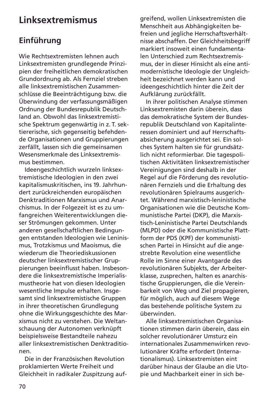 Linksextremismus greifend, wollen Linksextremisten die Menschheit aus Abhängigkeiten befreien und jegliche HerrschaftsverhältEinführung nisse abschaffen. Der Gleichheitsbegriff markiert insoweit einen fundamentaWie Rechtsextremisten lehnen auch len Unterschied zum RechtsextremisLinksextremisten grundlegende Prinzimus, der in dieser Hinsicht als eine antipien der freiheitlichen demokratischen modernistische Ideologie der UngleichGrundordnung ab. Als Fernziel streben heit bezeichnet werden kann und alle linksextremistischen Zusammenideengeschichtlich hinter die Zeit der schlüsse die Beeinträchtigung bzw. die Aufklärung zurückfällt. Überwindung der verfassungsmäßigen In ihrer politischen Analyse stimmen Ordnung der Bundesrepublik DeutschLinksextremisten darin überein, dass land an. Obwohl das linksextremistidas demokratische System der Bundessche Spektrum gegenwärtig in z. T. sekrepublik Deutschland von Kapitalintetiererische, sich gegenseitig befehdenressen dominiert und auf Herrschaftsde Organisationen und Gruppierungen absicherung ausgerichtet sei. Ein solzerfällt, lassen sich die gemeinsamen ches System halten sie für grundsätzWesensmerkmale des Linksextremislich nicht reformierbar. Die tagespolimus bestimmen. tischen Aktivitäten linksextremistischer Ideengeschichtlich wurzeln linksexVereinigungen sind deshalb in der tremistische Ideologien in den zwei Regel auf die Förderung des revolutiokapitalismuskritischen, ins 19. Jahrhunnären Fernziels und die Erhaltung des dert zurückreichenden europäischen revolutionären Spielraums ausgerichDenktraditionen Marxismus und Anartet. Während marxistisch-leninistische chismus. In der Folgezeit ist es zu umOrganisationen wie die Deutsche Komfangreichen Weiterentwicklungen diemunistische Partei (DKP), die Marxisser Strömungen gekommen. Unter tisch-Leninistische Partei Deutschlands anderen gesellschaftlichen Bedingun(MLPD) oder die Kommunistische Plattgen entstanden Ideologien wie Leninisform der PDS (KPF) der kommunistimus, Trotzkismus und Maoismus, die schen Partei in Hinsicht auf die angewiederum die Theoriediskussionen strebte Revolution eine wesentliche deutscher linksextremistischer GrupRolle im Sinne einer Avantgarde des pierungen beeinflusst haben. Insbesonrevolutionären Subjekts, der Arbeiterdere die linksextremistische Imperialisklasse, zusprechen, halten es anarchismustheorie hat von diesen Ideologien tische Gruppierungen, die die Vereinwesentliche Impulse erhalten. Insgebarkeit von Weg und Ziel propagieren, samt sind linksextremistische Gruppen für möglich, auch auf diesem Wege in ihrer theoretischen Grundlegung das bestehende politische System zu ohne die Wirkungsgeschichte des Marüberwinden. xismus nicht zu verstehen. Die WeltanAlle linksextremistischen Organisaschauung der Autonomen verknüpft tionen stimmen darin überein, dass ein beispielsweise Bestandteile nahezu solcher revolutionärer Umsturz ein aller linksextremistischen Denktraditiointernationales Zusammenwirken revonen. lutionärer Kräfte erfordert (InternaDie in der Französischen Revolution tionalismus). Linksextremisten eint proklamierten Werte Freiheit und darüber hinaus der Glaube an die UtoGleichheit in radikaler Zuspitzung aufpie und Machbarkeit einer in sich be70