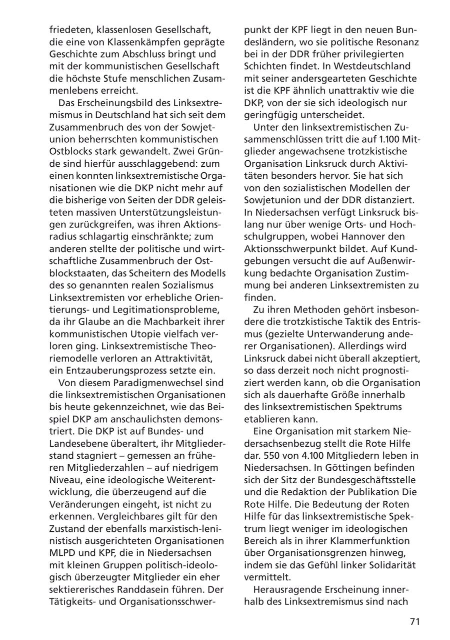 friedeten, klassenlosen Gesellschaft, punkt der KPF liegt in den neuen Bundie eine von Klassenkämpfen geprägte desländern, wo sie politische Resonanz Geschichte zum Abschluss bringt und bei in der DDR früher privilegierten mit der kommunistischen Gesellschaft Schichten findet. In Westdeutschland die höchste Stufe menschlichen Zusammit seiner andersgearteten Geschichte menlebens erreicht. ist die KPF ähnlich unattraktiv wie die Das Erscheinungsbild des LinksextreDKP, von der sie sich ideologisch nur mismus in Deutschland hat sich seit dem geringfügig unterscheidet. Zusammenbruch des von der SowjetUnter den linksextremistischen Zuunion beherrschten kommunistischen sammenschlüssen tritt die auf 1.100 MitOstblocks stark gewandelt. Zwei Grünglieder angewachsene trotzkistische de sind hierfür ausschlaggebend: zum Organisation Linksruck durch Aktivieinen konnten linksextremistische Orgatäten besonders hervor. Sie hat sich nisationen wie die DKP nicht mehr auf von den sozialistischen Modellen der die bisherige von Seiten der DDR geleisSowjetunion und der DDR distanziert. teten massiven UnterstützungsleistunIn Niedersachsen verfügt Linksruck bisgen zurückgreifen, was ihren Aktionslang nur über wenige Ortsund Hochradius schlagartig einschränkte; zum schulgruppen, wobei Hannover den anderen stellte der politische und wirtAktionsschwerpunkt bildet. Auf Kundschaftliche Zusammenbruch der Ostgebungen versucht die auf Außenwirblockstaaten, das Scheitern des Modells kung bedachte Organisation Zustimdes so genannten realen Sozialismus mung bei anderen Linksextremisten zu Linksextremisten vor erhebliche Orienfinden. tierungsund Legitimationsprobleme, Zu ihren Methoden gehört insbesonda ihr Glaube an die Machbarkeit ihrer dere die trotzkistische Taktik des Entriskommunistischen Utopie vielfach vermus (gezielte Unterwanderung andeloren ging. Linksextremistische Theorer Organisationen). Allerdings wird riemodelle verloren an Attraktivität, Linksruck dabei nicht überall akzeptiert, ein Entzauberungsprozess setzte ein. so dass derzeit noch nicht prognostiVon diesem Paradigmenwechsel sind ziert werden kann, ob die Organisation die linksextremistischen Organisationen sich als dauerhafte Größe innerhalb bis heute gekennzeichnet, wie das Beides linksextremistischen Spektrums spiel DKP am anschaulichsten demonsetablieren kann. triert. Die DKP ist auf Bundesund Eine Organisation mit starkem NieLandesebene überaltert, ihr Mitgliederdersachsenbezug stellt die Rote Hilfe stand stagniert - gemessen an frühedar. 550 von 4.100 Mitgliedern leben in ren Mitgliederzahlen - auf niedrigem Niedersachsen. In Göttingen befinden Niveau, eine ideologische Weiterentsich der Sitz der Bundesgeschäftsstelle wicklung, die überzeugend auf die und die Redaktion der Publikation Die Veränderungen eingeht, ist nicht zu Rote Hilfe. Die Bedeutung der Roten erkennen. Vergleichbares gilt für den Hilfe für das linksextremistische SpekZustand der ebenfalls marxistisch-lenitrum liegt weniger im ideologischen nistisch ausgerichteten Organisationen Bereich als in ihrer Klammerfunktion MLPD und KPF, die in Niedersachsen über Organisationsgrenzen hinweg, mit kleinen Gruppen politisch-ideoloindem sie das Gefühl linker Solidarität gisch überzeugter Mitglieder ein eher vermittelt. sektiererisches Randdasein führen. Der Herausragende Erscheinung innerTätigkeitsund Organisationsschwerhalb des Linksextremismus sind nach 71