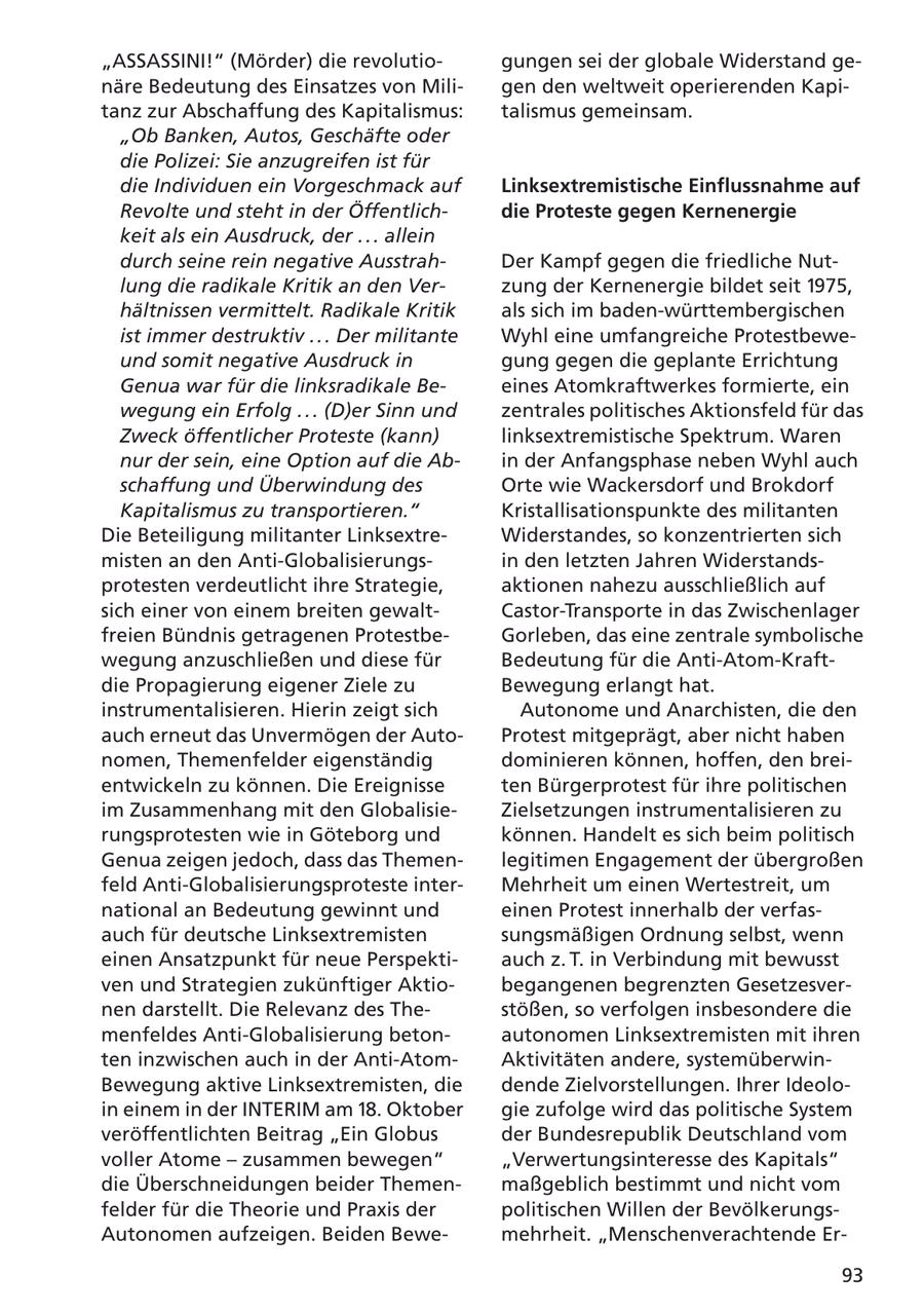 "ASSASSINI!" (Mörder) die revolutiogungen sei der globale Widerstand genäre Bedeutung des Einsatzes von Miligen den weltweit operierenden Kapitanz zur Abschaffung des Kapitalismus: talismus gemeinsam. "Ob Banken, Autos, Geschäfte oder die Polizei: Sie anzugreifen ist für die Individuen ein Vorgeschmack auf Linksextremistische Einflussnahme auf Revolte und steht in der Öffentlichdie Proteste gegen Kernenergie keit als ein Ausdruck, der . . . allein durch seine rein negative AusstrahDer Kampf gegen die friedliche Nutlung die radikale Kritik an den Verzung der Kernenergie bildet seit 1975, hältnissen vermittelt. Radikale Kritik als sich im baden-württembergischen ist immer destruktiv . . . Der militante Wyhl eine umfangreiche Protestbeweund somit negative Ausdruck in gung gegen die geplante Errichtung Genua war für die linksradikale Beeines Atomkraftwerkes formierte, ein wegung ein Erfolg . . . (D)er Sinn und zentrales politisches Aktionsfeld für das Zweck öffentlicher Proteste (kann) linksextremistische Spektrum. Waren nur der sein, eine Option auf die Abin der Anfangsphase neben Wyhl auch schaffung und Überwindung des Orte wie Wackersdorf und Brokdorf Kapitalismus zu transportieren." Kristallisationspunkte des militanten Die Beteiligung militanter LinksextreWiderstandes, so konzentrierten sich misten an den Anti-Globalisierungsin den letzten Jahren Widerstandsprotesten verdeutlicht ihre Strategie, aktionen nahezu ausschließlich auf sich einer von einem breiten gewaltCastor-Transporte in das Zwischenlager freien Bündnis getragenen ProtestbeGorleben, das eine zentrale symbolische wegung anzuschließen und diese für Bedeutung für die Anti-Atom-Kraftdie Propagierung eigener Ziele zu Bewegung erlangt hat. instrumentalisieren. Hierin zeigt sich Autonome und Anarchisten, die den auch erneut das Unvermögen der AutoProtest mitgeprägt, aber nicht haben nomen, Themenfelder eigenständig dominieren können, hoffen, den breientwickeln zu können. Die Ereignisse ten Bürgerprotest für ihre politischen im Zusammenhang mit den GlobalisieZielsetzungen instrumentalisieren zu rungsprotesten wie in Göteborg und können. Handelt es sich beim politisch Genua zeigen jedoch, dass das Themenlegitimen Engagement der übergroßen feld Anti-Globalisierungsproteste interMehrheit um einen Wertestreit, um national an Bedeutung gewinnt und einen Protest innerhalb der verfasauch für deutsche Linksextremisten sungsmäßigen Ordnung selbst, wenn einen Ansatzpunkt für neue Perspektiauch z. T. in Verbindung mit bewusst ven und Strategien zukünftiger Aktiobegangenen begrenzten Gesetzesvernen darstellt. Die Relevanz des Thestößen, so verfolgen insbesondere die menfeldes Anti-Globalisierung betonautonomen Linksextremisten mit ihren ten inzwischen auch in der Anti-AtomAktivitäten andere, systemüberwinBewegung aktive Linksextremisten, die dende Zielvorstellungen. Ihrer Ideoloin einem in der INTERIM am 18. Oktober gie zufolge wird das politische System veröffentlichten Beitrag "Ein Globus der Bundesrepublik Deutschland vom voller Atome - zusammen bewegen" "Verwertungsinteresse des Kapitals" die Überschneidungen beider Themenmaßgeblich bestimmt und nicht vom felder für die Theorie und Praxis der politischen Willen der BevölkerungsAutonomen aufzeigen. Beiden Bewemehrheit. "Menschenverachtende Er93