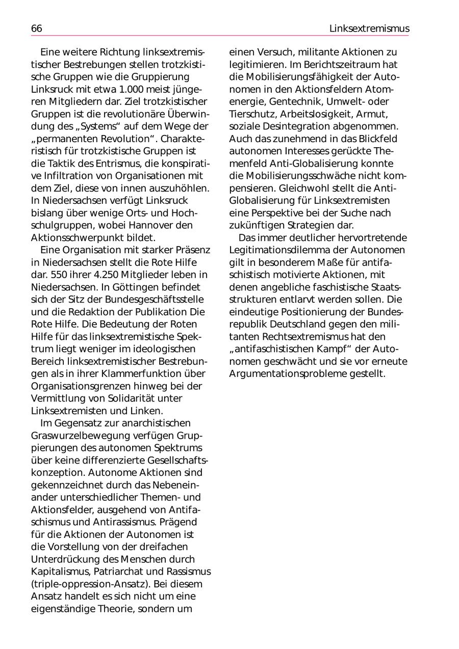 66 Linksextremismus Eine weitere Richtung linksextremiseinen Versuch, militante Aktionen zu tischer Bestrebungen stellen trotzkistilegitimieren. Im Berichtszeitraum hat sche Gruppen wie die Gruppierung die Mobilisierungsfähigkeit der AutoLinksruck mit etwa 1.000 meist jüngenomen in den Aktionsfeldern Atomren Mitgliedern dar. Ziel trotzkistischer energie, Gentechnik, Umweltoder Gruppen ist die revolutionäre ÜberwinTierschutz, Arbeitslosigkeit, Armut, dung des "Systems" auf dem Wege der soziale Desintegration abgenommen. "permanenten Revolution". CharakteAuch das zunehmend in das Blickfeld ristisch für trotzkistische Gruppen ist autonomen Interesses gerückte Thedie Taktik des Entrismus, die konspiratimenfeld Anti-Globalisierung konnte ve Infiltration von Organisationen mit die Mobilisierungsschwäche nicht komdem Ziel, diese von innen auszuhöhlen. pensieren. Gleichwohl stellt die AntiIn Niedersachsen verfügt Linksruck Globalisierung für Linksextremisten bislang über wenige Ortsund Hocheine Perspektive bei der Suche nach schulgruppen, wobei Hannover den zukünftigen Strategien dar. Aktionsschwerpunkt bildet. Das immer deutlicher hervortretende Eine Organisation mit starker Präsenz Legitimationsdilemma der Autonomen in Niedersachsen stellt die Rote Hilfe gilt in besonderem Maße für antifadar. 550 ihrer 4.250 Mitglieder leben in schistisch motivierte Aktionen, mit Niedersachsen. In Göttingen befindet denen angebliche faschistische Staatssich der Sitz der Bundesgeschäftsstelle strukturen entlarvt werden sollen. Die und die Redaktion der Publikation Die eindeutige Positionierung der BundesRote Hilfe. Die Bedeutung der Roten republik Deutschland gegen den miliHilfe für das linksextremistische Spektanten Rechtsextremismus hat den trum liegt weniger im ideologischen "antifaschistischen Kampf" der AutoBereich linksextremistischer Bestrebunnomen geschwächt und sie vor erneute gen als in ihrer Klammerfunktion über Argumentationsprobleme gestellt. Organisationsgrenzen hinweg bei der Vermittlung von Solidarität unter Linksextremisten und Linken. Im Gegensatz zur anarchistischen Graswurzelbewegung verfügen Gruppierungen des autonomen Spektrums über keine differenzierte Gesellschaftskonzeption. Autonome Aktionen sind gekennzeichnet durch das Nebeneinander unterschiedlicher Themenund Aktionsfelder, ausgehend von Antifaschismus und Antirassismus. Prägend für die Aktionen der Autonomen ist die Vorstellung von der dreifachen Unterdrückung des Menschen durch Kapitalismus, Patriarchat und Rassismus (triple-oppression-Ansatz). Bei diesem Ansatz handelt es sich nicht um eine eigenständige Theorie, sondern um