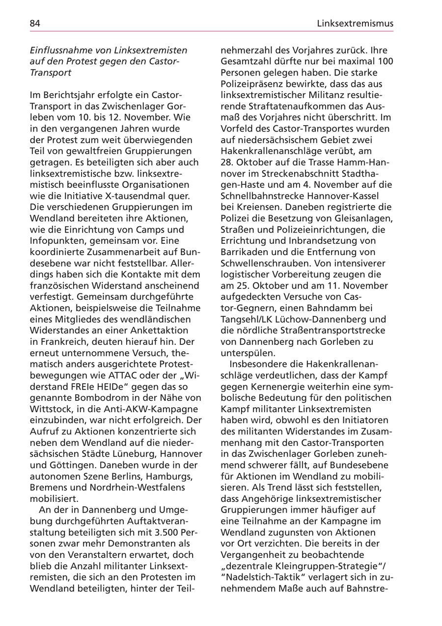 nksextremismus nflussnahme von Linksextremisten hmerzahl des Vorjahres zurück. Ihre f den Protest gegen den Castorssamtzahl dürfte nur bei maximal 100 ansport rsonen gelegen haben. Die starke 'lizeipräsenz bewirkte, dass das aus Berichtsjahr erfolgte ein Castorksextremistischer Militanz resultiensport in das Zwischenlager Gornde Straftatenaufkommen das Ausen vom 10. bis 12. November. Wie aß des Vorjahres nicht überschritt. Im Jen vergangenen Jahren wurde rfeld des Castor-Transportes wurden " Protest zum weit überwiegenden f niedersächsischem Gebiet zwei | von gewaltfreien Gruppierungen kenkrallenanschläge verübt, am ragen. Es beteiligten sich aber auch . Oktober auf die Trasse Hamm-Hancsextremistische bzw. linksextrever im Streckenabschnitt Stadtha'tisch beeinflusste Organisationen n-Haste und am 4. November auf die : die Initiative X-tausendmal quer. hnellbahnstrecke Hannover-Kassel verschiedenen Gruppierungen im 'i Kreiensen. Daneben registrierte die ndland bereiteten ihre Aktionen, 'lizei die Besetzung von Gleisanlagen, " die Einrichtung von Camps und raßen und Polizeieinrichtungen, die opunkten, gemeinsam vor. Eine richtung und Inbrandsetzung von 3rdinierte Zusammenarbeit auf Bunrrikaden und die Entfernung von 'ebene war nicht feststellbar. Allerhwellenschrauben. Von intensiverer gs haben sich die Kontakte mit dem gistischer Vorbereitung zeugen die nzösischen Widerstand anscheinend n 25. Oktober und am 11. November festigt. Gemeinsam durchgeführte fgedeckten Versuche von Castionen, beispielsweise die Teilnahme r-Gegnern, einen Bahndamm bei es Mitgliedes des wendländischen ngsehl/LK Lüchow-Dannenberg und derstandes an einer Ankettaktion e nördliche Straßentransportstrecke "rankreich, deuten hierauf hin. Der n Dannenberg nach Gorleben zu eut unternommene Versuch, theterspülen. tisch anders ausgerichtete ProtestInsbesondere die Hakenkrallenannegungen wie ATTAC oder der "Winläge verdeutlichen, dass der Kampf 'stand FREle HEIDe" gegen das so gen Kernenergie weiterhin eine symyannte Bombodrom in der Nähe von 'lische Bedeutung für den politischen ttstock, in die Anti-AKW-Kampagne mpf militanter Linksextremisten zubinden, war nicht erfolgreich. Der ben wird, obwohl es den Initiatoren fruf zu Aktionen konzentrierte sich s militanten Widerstandes im Zusamen dem Wendland auf die niederenhang mit den Castor-Transporten hsischen Städte Lüneburg, Hannover das Zwischenlager Gorleben zuneh- J Göttingen. Daneben wurde in der end schwerer fällt, auf Bundesebene :onomen Szene Berlins, Hamburgs, r Aktionen im Wendland zu mobilimens und Nordrhein-Westfalens ren. Als Trend lässt sich feststellen, bilisiert. ss Angehörige linksextremistischer in der in Dannenberg und Umge'uppierungen immer häufiger auf ag durchgeführten Auftaktveranne Teilnahme an der Kampagne im tung beteiligten sich mit 3.500 Perendland zugunsten von Aktionen en zwar mehr Demonstranten als r Ort verzichten. Die bereits in der den Veranstaltern erwartet, doch rgangenheit zu beobachtende 2b die Anzahl militanter Linksextlezentrale Kleingruppen-Strategie"/ nisten, die sich an den Protesten im ladelstich-Taktik" verlagert sich in zundland beteiligten, hinter der Teilhmendem Maße auch auf Bahnstre-