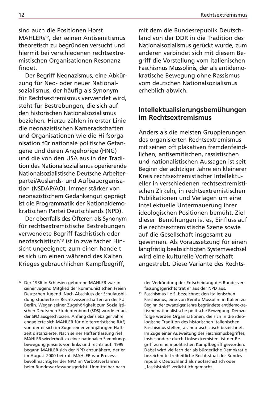 12 Rechtsextremismus sind auch die Positionen Horst mit dem die Bundesrepublik DeutschMAHLERs12, der seinen Antisemitismus land von der DDR in die Tradition des theoretisch zu begründen versucht und Nationalsozialismus gerückt wurde, zum hiermit bei verschiedenen rechtsextreanderen verbindet sich mit diesem Bemistischen Organisationen Resonanz griff die Vorstellung vom italienischen findet. Faschismus Mussolinis, der als antidemoDer Begriff Neonazismus, eine Abkürkratische Bewegung ohne Rassismus zung für Neooder neuer Nationalvom deutschen Nationalsozialismus sozialismus, der häufig als Synonym erheblich abwich. für Rechtsextremismus verwendet wird, steht für Bestrebungen, die sich auf den historischen Nationalsozialismus Intellektualisierungsbemühungen beziehen. Hierzu zählen in erster Linie im Rechtsextremismus die neonazistischen Kameradschaften Anders als die meisten Gruppierungen und Organisationen wie die Hilfsorgades organisierten Rechtsextremismus nisation für nationale politische Gefanmit seinen oft plakativen fremdenfeindgene und deren Angehörige (HNG) lichen, antisemitischen, rassistischen und die von den USA aus in der Tradiund nationalistischen Aussagen ist seit tion des Nationalsozialismus operierende Beginn der achtziger Jahre ein kleinerer Nationalsozialistische Deutsche ArbeiterKreis rechtsextremistischer Intellektupartei/Auslandsund Aufbauorganisaeller in verschiedenen rechtsextremistition (NSDAP/AO). Immer stärker von schen Zirkeln, in rechtsextremistischen neonazistischem Gedankengut geprägt Publikationen und Verlagen um eine ist die Programmatik der Nationaldemointellektuelle Untermauerung ihrer kratischen Partei Deutschlands (NPD). ideologischen Positionen bemüht. Ziel Der ebenfalls des Öfteren als Synonym dieser Bemühungen ist es, Einfluss auf für rechtsextremistische Bestrebungen die rechtsextremistische Szene sowie verwendete Begriff faschistisch oder auf die Gesellschaft insgesamt zu neofaschistisch13 ist in zweifacher Hingewinnen. Als Voraussetzung für einen sicht ungeeignet; zum einen handelt langfristig beabsichtigten Systemwechsel es sich um einen während des Kalten wird eine kulturelle Vorherrschaft Krieges gebräuchlichen Kampfbegriff, angestrebt. Diese Variante des Rechts12 Der 1936 in Schlesien geborene MAHLER war in der Verkündung der Entscheidung des Bundesverseiner Jugend Mitglied der kommunistischen Freien fassungsgerichts trat er aus der NPD aus. Deutschen Jugend. Nach Abschluss der Schulausbil13 Faschismus i.e.S. bezeichnet den italienischen dung studierte er Rechtswissenschaften an der FU Faschismus, eine von Benito Mussolini in Italien zu Berlin. Wegen seiner Zugehörigkeit zum SozialistiBeginn der zwanziger Jahre begründete antidemokraschen Deutschen Studentenbund (SDS) wurde er aus tische nationalistische politische Bewegung. Demzuder SPD ausgeschlossen. Anfang der siebziger Jahre folge werden Organisationen, die sich in die ideoengagierte sich MAHLER für die terroristische RAF, logische Tradition des historischen italienischen von der er sich im Zuge seiner zehnjährigen HaftFaschismus stellen, als neofaschistisch bezeichnet. zeit distanzierte. Nach seiner Haftentlassung rief Im Zuge einer Ausweitung des Faschismusbegriffes, MAHLER wiederholt zu einer nationalen Sammlungsinsbesondere durch Linksextremisten, ist der Bebewegung jenseits von links und rechts auf. 1999 griff zu einem politischen Kampfbegriff geworden. begann MAHLER sich der NPD anzunähern, der er Dabei wird vielfach der als bürgerliche Demokratie im August 2000 beitrat. MAHLER war Prozessbezeichnete freiheitliche Rechtsstaat der Bundesbevollmächtigter der NPD im Verbotsverfahren republik Deutschland als neofaschistisch oder beim Bundesverfassungsgericht. Unmittelbar nach "faschistoid" verächtlich gemacht.