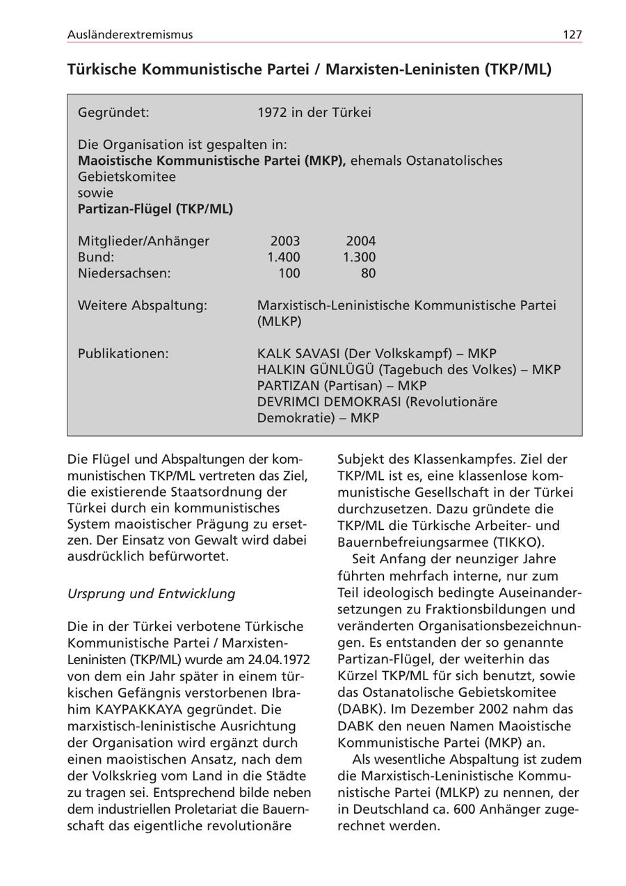 Ausländerextremismus 127 Türkische Kommunistische Partei / Marxisten-Leninisten (TKP/ML) Gegründet: 1972 in der Türkei Die Organisation ist gespalten in: Maoistische Kommunistische Partei (MKP), ehemals Ostanatolisches Gebietskomitee sowie Partizan-Flügel (TKP/ML) Mitglieder/Anhänger 2003 2004 Bund: 1.400 1.300 Niedersachsen: 100 80 Weitere Abspaltung: Marxistisch-Leninistische Kommunistische Partei (MLKP) Publikationen: KALK SAVASI (Der Volkskampf) - MKP HALKIN GÜNLÜGÜ (Tagebuch des Volkes) - MKP PARTIZAN (Partisan) - MKP DEVRIMCI DEMOKRASI (Revolutionäre Demokratie) - MKP Die Flügel und Abspaltungen der komSubjekt des Klassenkampfes. Ziel der munistischen TKP/ML vertreten das Ziel, TKP/ML ist es, eine klassenlose komdie existierende Staatsordnung der munistische Gesellschaft in der Türkei Türkei durch ein kommunistisches durchzusetzen. Dazu gründete die System maoistischer Prägung zu ersetTKP/ML die Türkische Arbeiterund zen. Der Einsatz von Gewalt wird dabei Bauernbefreiungsarmee (TIKKO). ausdrücklich befürwortet. Seit Anfang der neunziger Jahre führten mehrfach interne, nur zum Ursprung und Entwicklung Teil ideologisch bedingte Auseinandersetzungen zu Fraktionsbildungen und Die in der Türkei verbotene Türkische veränderten OrganisationsbezeichnunKommunistische Partei / Marxistengen. Es entstanden der so genannte Leninisten (TKP/ML) wurde am 24.04.1972 Partizan-Flügel, der weiterhin das von dem ein Jahr später in einem türKürzel TKP/ML für sich benutzt, sowie kischen Gefängnis verstorbenen Ibradas Ostanatolische Gebietskomitee him KAYPAKKAYA gegründet. Die (DABK). Im Dezember 2002 nahm das marxistisch-leninistische Ausrichtung DABK den neuen Namen Maoistische der Organisation wird ergänzt durch Kommunistische Partei (MKP) an. einen maoistischen Ansatz, nach dem Als wesentliche Abspaltung ist zudem der Volkskrieg vom Land in die Städte die Marxistisch-Leninistische Kommuzu tragen sei. Entsprechend bilde neben nistische Partei (MLKP) zu nennen, der dem industriellen Proletariat die Bauernin Deutschland ca. 600 Anhänger zugeschaft das eigentliche revolutionäre rechnet werden.