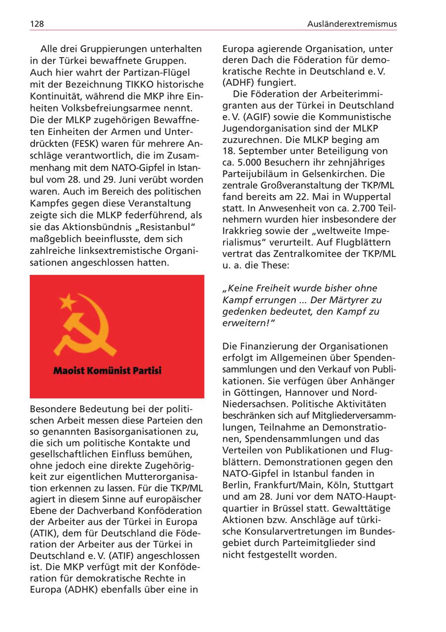 128 Ausländerextremismus Alle drei Gruppierungen unterhalten Europa agierende Organisation, unter in der Türkei bewaffnete Gruppen. deren Dach die Föderation für demoAuch hier wahrt der Partizan-Flügel kratische Rechte in Deutschland e. V. mit der Bezeichnung TIKKO historische (ADHF) fungiert. Kontinuität, während die MKP ihre EinDie Föderation der Arbeiterimmiheiten Volksbefreiungsarmee nennt. granten aus der Türkei in Deutschland Die der MLKP zugehörigen Bewaffnee. V. (AGIF) sowie die Kommunistische ten Einheiten der Armen und UnterJugendorganisation sind der MLKP drückten (FESK) waren für mehrere Anzuzurechnen. Die MLKP beging am schläge verantwortlich, die im Zusam18. September unter Beteiligung von ca. 5.000 Besuchern ihr zehnjähriges menhang mit dem NATO-Gipfel in IstanParteijubiläum in Gelsenkirchen. Die bul vom 28. und 29. Juni verübt worden zentrale Großveranstaltung der TKP/ML waren. Auch im Bereich des politischen fand bereits am 22. Mai in Wuppertal Kampfes gegen diese Veranstaltung statt. In Anwesenheit von ca. 2.700 Teilzeigte sich die MLKP federführend, als nehmern wurden hier insbesondere der sie das Aktionsbündnis "Resistanbul" Irakkrieg sowie der "weltweite Impemaßgeblich beeinflusste, dem sich rialismus" verurteilt. Auf Flugblättern zahlreiche linksextremistische Organivertrat das Zentralkomitee der TKP/ML sationen angeschlossen hatten. u. a. die These: "Keine Freiheit wurde bisher ohne Kampf errungen ... Der Märtyrer zu gedenken bedeutet, den Kampf zu erweitern!" Die Finanzierung der Organisationen erfolgt im Allgemeinen über Spendensammlungen und den Verkauf von Publikationen. Sie verfügen über Anhänger in Göttingen, Hannover und NordNiedersachsen. Politische Aktivitäten Besondere Bedeutung bei der politibeschränken sich auf Mitgliederversammschen Arbeit messen diese Parteien den so genannten Basisorganisationen zu, lungen, Teilnahme an Demonstratiodie sich um politische Kontakte und nen, Spendensammlungen und das gesellschaftlichen Einfluss bemühen, Verteilen von Publikationen und Flugohne jedoch eine direkte Zugehörigblättern. Demonstrationen gegen den keit zur eigentlichen MutterorganisaNATO-Gipfel in Istanbul fanden in tion erkennen zu lassen. Für die TKP/ML Berlin, Frankfurt/Main, Köln, Stuttgart agiert in diesem Sinne auf europäischer und am 28. Juni vor dem NATO-HauptEbene der Dachverband Konföderation quartier in Brüssel statt. Gewalttätige der Arbeiter aus der Türkei in Europa Aktionen bzw. Anschläge auf türki(ATIK), dem für Deutschland die Födesche Konsularvertretungen im Bundesration der Arbeiter aus der Türkei in gebiet durch Parteimitglieder sind Deutschland e. V. (ATIF) angeschlossen nicht festgestellt worden. ist. Die MKP verfügt mit der Konföderation für demokratische Rechte in Europa (ADHK) ebenfalls über eine in