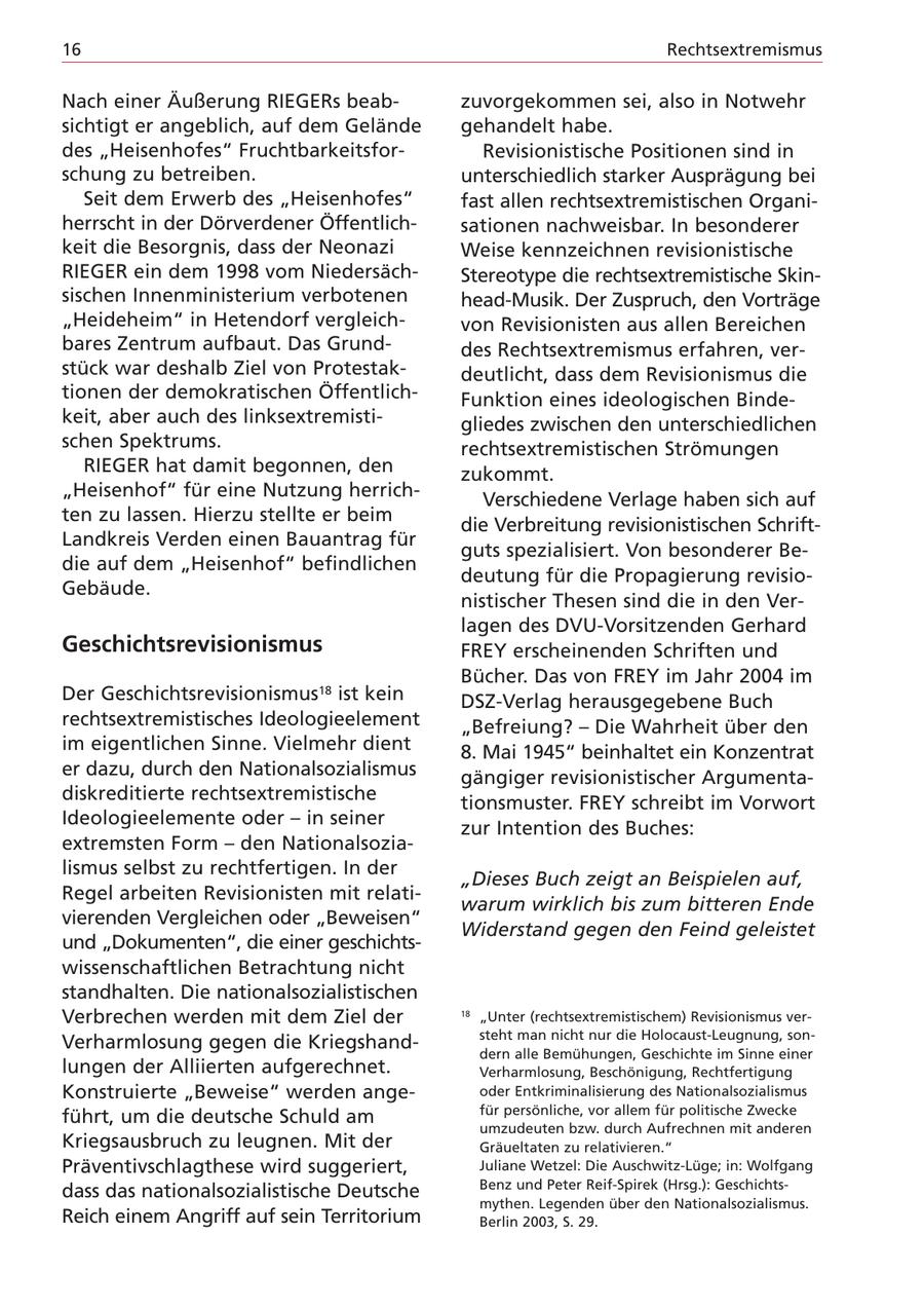 16 Rechtsextremismus Nach einer Äußerung RIEGERs beabzuvorgekommen sei, also in Notwehr sichtigt er angeblich, auf dem Gelände gehandelt habe. des "Heisenhofes" FruchtbarkeitsforRevisionistische Positionen sind in schung zu betreiben. unterschiedlich starker Ausprägung bei Seit dem Erwerb des "Heisenhofes" fast allen rechtsextremistischen Organiherrscht in der Dörverdener Öffentlichsationen nachweisbar. In besonderer keit die Besorgnis, dass der Neonazi Weise kennzeichnen revisionistische RIEGER ein dem 1998 vom NiedersächStereotype die rechtsextremistische Skinsischen Innenministerium verbotenen head-Musik. Der Zuspruch, den Vorträge "Heideheim" in Hetendorf vergleichvon Revisionisten aus allen Bereichen bares Zentrum aufbaut. Das Grunddes Rechtsextremismus erfahren, verstück war deshalb Ziel von Protestakdeutlicht, dass dem Revisionismus die tionen der demokratischen ÖffentlichFunktion eines ideologischen Bindekeit, aber auch des linksextremistigliedes zwischen den unterschiedlichen schen Spektrums. rechtsextremistischen Strömungen RIEGER hat damit begonnen, den zukommt. "Heisenhof" für eine Nutzung herrichVerschiedene Verlage haben sich auf ten zu lassen. Hierzu stellte er beim die Verbreitung revisionistischen SchriftLandkreis Verden einen Bauantrag für guts spezialisiert. Von besonderer Bedie auf dem "Heisenhof" befindlichen deutung für die Propagierung revisioGebäude. nistischer Thesen sind die in den Verlagen des DVU-Vorsitzenden Gerhard Geschichtsrevisionismus FREY erscheinenden Schriften und Bücher. Das von FREY im Jahr 2004 im Der Geschichtsrevisionismus18 ist kein DSZ-Verlag herausgegebene Buch rechtsextremistisches Ideologieelement "Befreiung? - Die Wahrheit über den im eigentlichen Sinne. Vielmehr dient 8. Mai 1945" beinhaltet ein Konzentrat er dazu, durch den Nationalsozialismus gängiger revisionistischer Argumentadiskreditierte rechtsextremistische tionsmuster. FREY schreibt im Vorwort Ideologieelemente oder - in seiner zur Intention des Buches: extremsten Form - den Nationalsozialismus selbst zu rechtfertigen. In der "Dieses Buch zeigt an Beispielen auf, Regel arbeiten Revisionisten mit relatiwarum wirklich bis zum bitteren Ende vierenden Vergleichen oder "Beweisen" Widerstand gegen den Feind geleistet und "Dokumenten", die einer geschichtswissenschaftlichen Betrachtung nicht standhalten. Die nationalsozialistischen Verbrechen werden mit dem Ziel der 18 "Unter (rechtsextremistischem) Revisionismus versteht man nicht nur die Holocaust-Leugnung, sonVerharmlosung gegen die Kriegshanddern alle Bemühungen, Geschichte im Sinne einer lungen der Alliierten aufgerechnet. Verharmlosung, Beschönigung, Rechtfertigung Konstruierte "Beweise" werden angeoder Entkriminalisierung des Nationalsozialismus für persönliche, vor allem für politische Zwecke führt, um die deutsche Schuld am umzudeuten bzw. durch Aufrechnen mit anderen Kriegsausbruch zu leugnen. Mit der Gräueltaten zu relativieren." Präventivschlagthese wird suggeriert, Juliane Wetzel: Die Auschwitz-Lüge; in: Wolfgang Benz und Peter Reif-Spirek (Hrsg.): Geschichtsdass das nationalsozialistische Deutsche mythen. Legenden über den Nationalsozialismus. Reich einem Angriff auf sein Territorium Berlin 2003, S. 29.