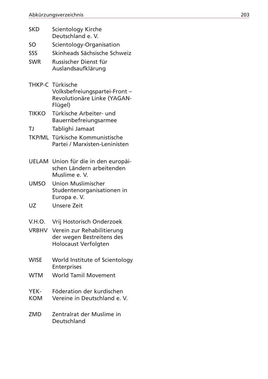 Abkürzungsverzeichnis 203 SKD Scientology Kirche Deutschland e. V. SO Scientology-Organisation SSS Skinheads Sächsische Schweiz SWR Russischer Dienst für Auslandsaufklärung THKP-C Türkische Volksbefreiungspartei-Front - Revolutionäre Linke (YAGANFlügel) TIKKO Türkische Arbeiterund Bauernbefreiungsarmee TJ Tablighi Jamaat TKP/ML Türkische Kommunistische Partei / Marxisten-Leninisten UELAM Union für die in den europäischen Ländern arbeitenden Muslime e. V. UMSO Union Muslimischer Studentenorganisationen in Europa e. V. UZ Unsere Zeit V.H.O. Vrij Hostorisch Onderzoek VRBHV Verein zur Rehabilitierung der wegen Bestreitens des Holocaust Verfolgten WISE World Institute of Scientology Enterprises WTM World Tamil Movement YEKFöderation der kurdischen KOM Vereine in Deutschland e. V. ZMD Zentralrat der Muslime in Deutschland