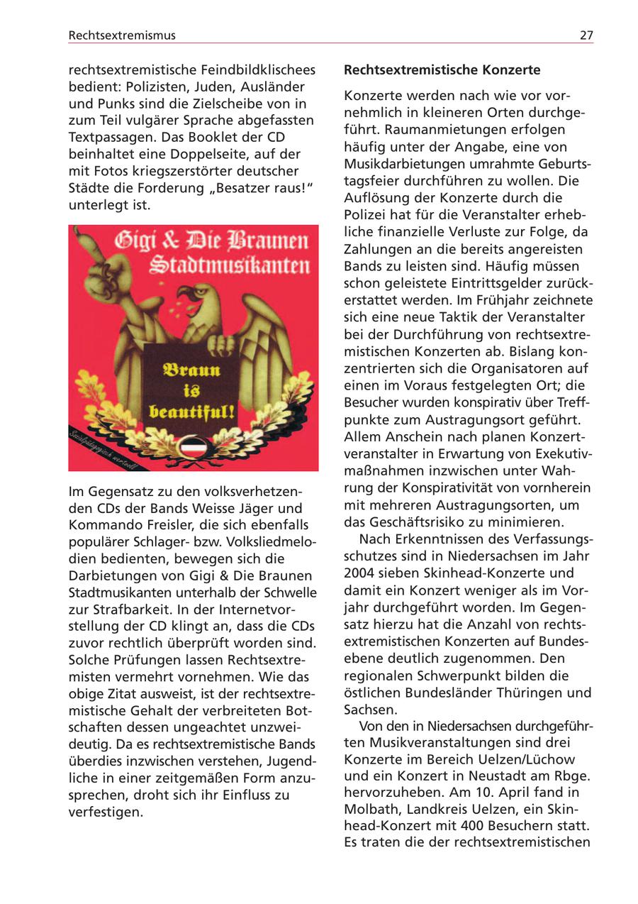 Rechtsextremismus 27 rechtsextremistische Feindbildklischees Rechtsextremistische Konzerte bedient: Polizisten, Juden, Ausländer Konzerte werden nach wie vor vorund Punks sind die Zielscheibe von in nehmlich in kleineren Orten durchgezum Teil vulgärer Sprache abgefassten führt. Raumanmietungen erfolgen Textpassagen. Das Booklet der CD häufig unter der Angabe, eine von beinhaltet eine Doppelseite, auf der Musikdarbietungen umrahmte Geburtsmit Fotos kriegszerstörter deutscher tagsfeier durchführen zu wollen. Die Städte die Forderung "Besatzer raus!" Auflösung der Konzerte durch die unterlegt ist. Polizei hat für die Veranstalter erhebliche finanzielle Verluste zur Folge, da Zahlungen an die bereits angereisten Bands zu leisten sind. Häufig müssen schon geleistete Eintrittsgelder zurückerstattet werden. Im Frühjahr zeichnete sich eine neue Taktik der Veranstalter bei der Durchführung von rechtsextremistischen Konzerten ab. Bislang konzentrierten sich die Organisatoren auf einen im Voraus festgelegten Ort; die Besucher wurden konspirativ über Treffpunkte zum Austragungsort geführt. Allem Anschein nach planen Konzertveranstalter in Erwartung von Exekutivmaßnahmen inzwischen unter WahIm Gegensatz zu den volksverhetzenrung der Konspirativität von vornherein den CDs der Bands Weisse Jäger und mit mehreren Austragungsorten, um Kommando Freisler, die sich ebenfalls das Geschäftsrisiko zu minimieren. populärer Schlagerbzw. VolksliedmeloNach Erkenntnissen des Verfassungsdien bedienten, bewegen sich die schutzes sind in Niedersachsen im Jahr Darbietungen von Gigi & Die Braunen 2004 sieben Skinhead-Konzerte und Stadtmusikanten unterhalb der Schwelle damit ein Konzert weniger als im Vorzur Strafbarkeit. In der Internetvorjahr durchgeführt worden. Im Gegenstellung der CD klingt an, dass die CDs satz hierzu hat die Anzahl von rechtszuvor rechtlich überprüft worden sind. extremistischen Konzerten auf BundesSolche Prüfungen lassen Rechtsextreebene deutlich zugenommen. Den misten vermehrt vornehmen. Wie das regionalen Schwerpunkt bilden die obige Zitat ausweist, ist der rechtsextreöstlichen Bundesländer Thüringen und mistische Gehalt der verbreiteten BotSachsen. schaften dessen ungeachtet unzweiVon den in Niedersachsen durchgeführdeutig. Da es rechtsextremistische Bands ten Musikveranstaltungen sind drei überdies inzwischen verstehen, JugendKonzerte im Bereich Uelzen/Lüchow liche in einer zeitgemäßen Form anzuund ein Konzert in Neustadt am Rbge. sprechen, droht sich ihr Einfluss zu hervorzuheben. Am 10. April fand in verfestigen. Molbath, Landkreis Uelzen, ein Skinhead-Konzert mit 400 Besuchern statt. Es traten die der rechtsextremistischen