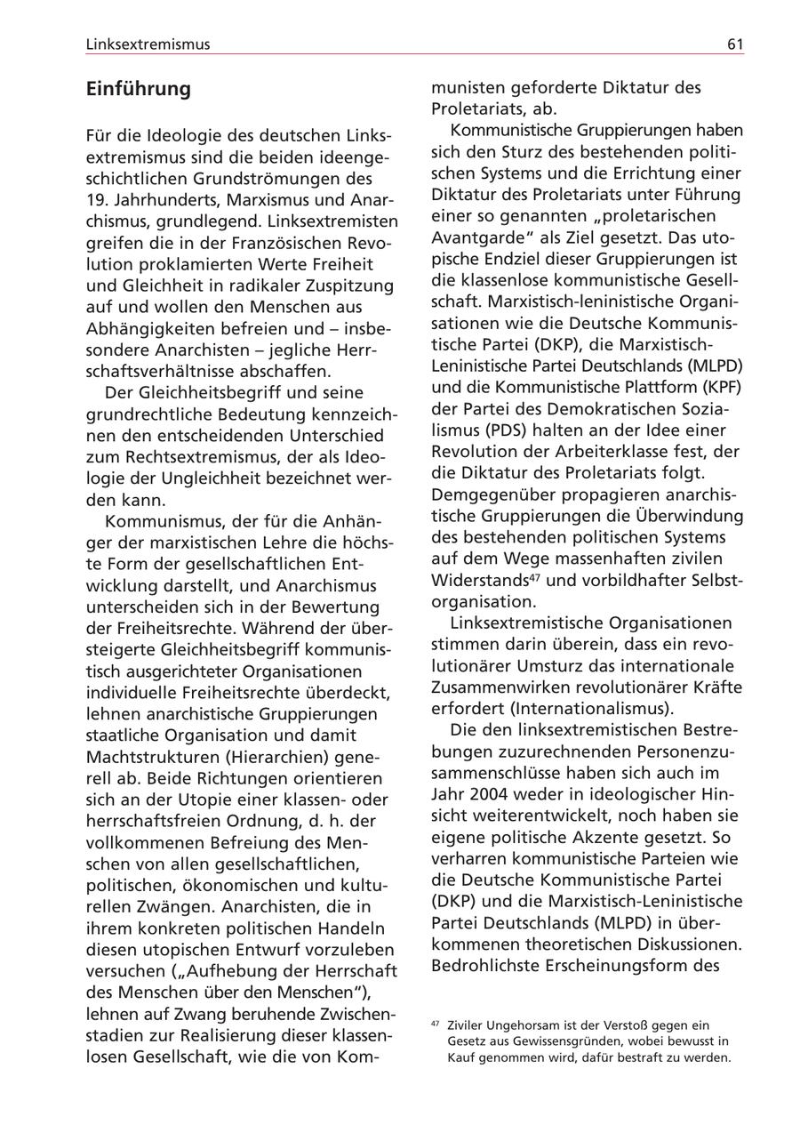 Linksextremismus 61 Einführung munisten geforderte Diktatur des Proletariats, ab. Für die Ideologie des deutschen LinksKommunistische Gruppierungen haben extremismus sind die beiden ideengesich den Sturz des bestehenden politischichtlichen Grundströmungen des schen Systems und die Errichtung einer 19. Jahrhunderts, Marxismus und AnarDiktatur des Proletariats unter Führung chismus, grundlegend. Linksextremisten einer so genannten "proletarischen greifen die in der Französischen RevoAvantgarde" als Ziel gesetzt. Das utolution proklamierten Werte Freiheit pische Endziel dieser Gruppierungen ist und Gleichheit in radikaler Zuspitzung die klassenlose kommunistische Gesellauf und wollen den Menschen aus schaft. Marxistisch-leninistische OrganiAbhängigkeiten befreien und - insbesationen wie die Deutsche Kommunissondere Anarchisten - jegliche Herrtische Partei (DKP), die Marxistischschaftsverhältnisse abschaffen. Leninistische Partei Deutschlands (MLPD) Der Gleichheitsbegriff und seine und die Kommunistische Plattform (KPF) grundrechtliche Bedeutung kennzeichder Partei des Demokratischen Sozianen den entscheidenden Unterschied lismus (PDS) halten an der Idee einer zum Rechtsextremismus, der als IdeoRevolution der Arbeiterklasse fest, der logie der Ungleichheit bezeichnet werdie Diktatur des Proletariats folgt. den kann. Demgegenüber propagieren anarchisKommunismus, der für die Anhäntische Gruppierungen die Überwindung ger der marxistischen Lehre die höchsdes bestehenden politischen Systems te Form der gesellschaftlichen Entauf dem Wege massenhaften zivilen wicklung darstellt, und Anarchismus Widerstands47 und vorbildhafter Selbstunterscheiden sich in der Bewertung organisation. der Freiheitsrechte. Während der überLinksextremistische Organisationen steigerte Gleichheitsbegriff kommunisstimmen darin überein, dass ein revotisch ausgerichteter Organisationen lutionärer Umsturz das internationale individuelle Freiheitsrechte überdeckt, Zusammenwirken revolutionärer Kräfte lehnen anarchistische Gruppierungen erfordert (Internationalismus). staatliche Organisation und damit Die den linksextremistischen BestreMachtstrukturen (Hierarchien) genebungen zuzurechnenden Personenzurell ab. Beide Richtungen orientieren sammenschlüsse haben sich auch im sich an der Utopie einer klassenoder Jahr 2004 weder in ideologischer Hinherrschaftsfreien Ordnung, d. h. der sicht weiterentwickelt, noch haben sie vollkommenen Befreiung des Meneigene politische Akzente gesetzt. So schen von allen gesellschaftlichen, verharren kommunistische Parteien wie politischen, ökonomischen und kultudie Deutsche Kommunistische Partei rellen Zwängen. Anarchisten, die in (DKP) und die Marxistisch-Leninistische ihrem konkreten politischen Handeln Partei Deutschlands (MLPD) in überdiesen utopischen Entwurf vorzuleben kommenen theoretischen Diskussionen. versuchen ("Aufhebung der Herrschaft Bedrohlichste Erscheinungsform des des Menschen über den Menschen"), lehnen auf Zwang beruhende Zwischen47 Ziviler Ungehorsam ist der Verstoß gegen ein stadien zur Realisierung dieser klassenGesetz aus Gewissensgründen, wobei bewusst in losen Gesellschaft, wie die von KomKauf genommen wird, dafür bestraft zu werden.