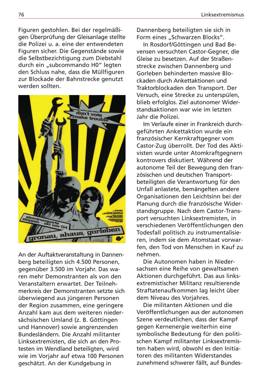 76 Linksextremismus Figuren gestohlen. Bei der regelmäßiDannenberg beteiligten sie sich in gen Überprüfung der Gleisanlage stellte Form eines "Schwarzen Blocks". die Polizei u. a. eine der entwendeten In Rosdorf/Göttingen und Bad BeFiguren sicher. Die Gegenstände sowie vensen versuchten Castor-Gegner, die die Selbstbezichtigung zum Diebstahl Gleise zu besetzen. Auf der Straßendurch ein "subcommando H0" legten strecke zwischen Dannenberg und den Schluss nahe, dass die Müllfiguren Gorleben behinderten massive Blozur Blockade der Bahnstrecke genutzt ckaden durch Ankettaktionen und werden sollten. Traktorblockaden den Transport. Der Versuch, eine Strecke zu unterspülen, blieb erfolglos. Ziel autonomer Widerstandsaktionen war wie im letzten Jahr die Polizei. Im Verlaufe einer in Frankreich durchgeführten Ankettaktion wurde ein französischer Kernkraftgegner vom Castor-Zug überrollt. Der Tod des Aktivisten wurde unter Atomkraftgegnern kontrovers diskutiert. Während der autonome Teil der Bewegung den französischen und deutschen Transportbeteiligten die Verantwortung für den Unfall anlastete, bemängelten andere Organisationen den Leichtsinn bei der Planung durch die französische Widerstandsgruppe. Nach dem Castor-Transport versuchten Linksextremisten, in verschiedenen Veröffentlichungen den Todesfall politisch zu instrumentalisieren, indem sie dem Atomstaat vorwarfen, den Tod von Menschen in Kauf zu An der Auftaktveranstaltung in Dannennehmen. berg beteiligten sich 4.500 Personen, Die Autonomen haben in Niedergegenüber 3.500 im Vorjahr. Das wasachsen eine Reihe von gewaltsamen ren mehr Demonstranten als von den Aktionen durchgeführt. Das aus linksVeranstaltern erwartet. Der Teilnehextremistischer Militanz resultierende merkreis der Demonstranten setzte sich Straftatenaufkommen lag leicht über überwiegend aus jüngeren Personen dem Niveau des Vorjahres. der Region zusammen, eine geringere Die militanten Aktionen und die Anzahl kam aus dem weiteren niederVeröffentlichungen aus der autonomen sächsischen Umland (z. B. Göttingen Szene verdeutlichen, dass der Kampf und Hannover) sowie angrenzenden gegen Kernenergie weiterhin eine Bundesländern. Die Anzahl militanter symbolische Bedeutung für den politiLinksextremisten, die sich an den Proschen Kampf militanter Linksextremistesten im Wendland beteiligten, wird ten haben wird, obwohl es den Initiawie im Vorjahr auf etwa 100 Personen toren des militanten Widerstandes geschätzt. An der Kundgebung in zunehmend schwerer fällt, auf Bundes-