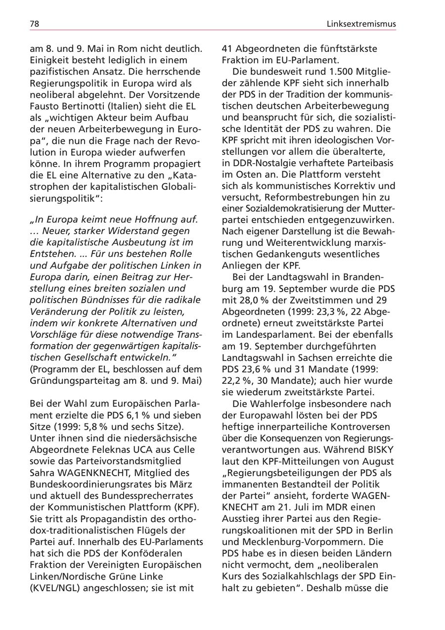 78 Linksextremismus am 8. und 9. Mai in Rom nicht deutlich. 41 Abgeordneten die fünftstärkste Einigkeit besteht lediglich in einem Fraktion im EU-Parlament. pazifistischen Ansatz. Die herrschende Die bundesweit rund 1.500 MitglieRegierungspolitik in Europa wird als der zählende KPF sieht sich innerhalb neoliberal abgelehnt. Der Vorsitzende der PDS in der Tradition der kommunisFausto Bertinotti (Italien) sieht die EL tischen deutschen Arbeiterbewegung als "wichtigen Akteur beim Aufbau und beansprucht für sich, die sozialistider neuen Arbeiterbewegung in Eurosche Identität der PDS zu wahren. Die pa", die nun die Frage nach der RevoKPF spricht mit ihren ideologischen Vorlution in Europa wieder aufwerfen stellungen vor allem die überalterte, könne. In ihrem Programm propagiert in DDR-Nostalgie verhaftete Parteibasis die EL eine Alternative zu den "Kataim Osten an. Die Plattform versteht strophen der kapitalistischen Globalisich als kommunistisches Korrektiv und sierungspolitik": versucht, Reformbestrebungen hin zu einer Sozialdemokratisierung der Mutter"In Europa keimt neue Hoffnung auf. partei entschieden entgegenzuwirken. ... Neuer, starker Widerstand gegen Nach eigener Darstellung ist die Bewahdie kapitalistische Ausbeutung ist im rung und Weiterentwicklung marxisEntstehen. ... Für uns bestehen Rolle tischen Gedankenguts wesentliches und Aufgabe der politischen Linken in Anliegen der KPF. Europa darin, einen Beitrag zur HerBei der Landtagswahl in Brandenstellung eines breiten sozialen und burg am 19. September wurde die PDS politischen Bündnisses für die radikale mit 28,0 % der Zweitstimmen und 29 Veränderung der Politik zu leisten, Abgeordneten (1999: 23,3 %, 22 Abgeindem wir konkrete Alternativen und ordnete) erneut zweitstärkste Partei Vorschläge für diese notwendige Transim Landesparlament. Bei der ebenfalls formation der gegenwärtigen kapitalisam 19. September durchgeführten tischen Gesellschaft entwickeln." Landtagswahl in Sachsen erreichte die (Programm der EL, beschlossen auf dem PDS 23,6 % und 31 Mandate (1999: Gründungsparteitag am 8. und 9. Mai) 22,2 %, 30 Mandate); auch hier wurde sie wiederum zweitstärkste Partei. Bei der Wahl zum Europäischen ParlaDie Wahlerfolge insbesondere nach ment erzielte die PDS 6,1 % und sieben der Europawahl lösten bei der PDS Sitze (1999: 5,8 % und sechs Sitze). heftige innerparteiliche Kontroversen Unter ihnen sind die niedersächsische über die Konsequenzen von RegierungsAbgeordnete Feleknas UCA aus Celle verantwortungen aus. Während BISKY sowie das Parteivorstandsmitglied laut den KPF-Mitteilungen von August Sahra WAGENKNECHT, Mitglied des "Regierungsbeteiligungen der PDS als Bundeskoordinierungsrates bis März immanenten Bestandteil der Politik und aktuell des Bundessprecherrates der Partei" ansieht, forderte WAGENder Kommunistischen Plattform (KPF). KNECHT am 21. Juli im MDR einen Sie tritt als Propagandistin des orthoAusstieg ihrer Partei aus den Regiedox-traditionalistischen Flügels der rungskoalitionen mit der SPD in Berlin Partei auf. Innerhalb des EU-Parlaments und Mecklenburg-Vorpommern. Die hat sich die PDS der Konföderalen PDS habe es in diesen beiden Ländern Fraktion der Vereinigten Europäischen nicht vermocht, dem "neoliberalen Linken/Nordische Grüne Linke Kurs des Sozialkahlschlags der SPD Ein(KVEL/NGL) angeschlossen; sie ist mit halt zu gebieten". Deshalb müsse die