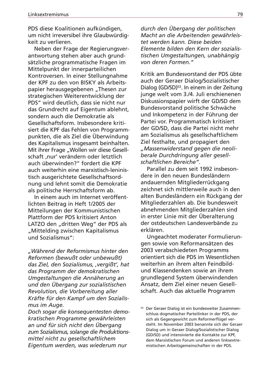 Linksextremismus 79 PDS diese Koalitionen aufkündigen, durch den Übergang der politischen um nicht irreversibel ihre GlaubwürdigMacht an die Arbeitenden gewährleiskeit zu verlieren. tet werden kann. Diese beiden Neben der Frage der RegierungsverElemente bilden den Kern der sozialisantwortung stehen aber auch grundtischen Umgestaltungen, unabhängig sätzliche programmatische Fragen im von deren Formen." Mittelpunkt der innerparteilichen Kontroversen. In einer Stellungnahme Kritik am Bundesvorstand der PDS übte der KPF zu den von BISKY als Arbeitsauch der Geraer Dialog/Sozialistischer papier herausgegebenen "Thesen zur Dialog (GD/SD)53. In einem in der Zeitung strategischen Weiterentwicklung der junge welt vom 3./4. Juli erschienenen PDS" wird deutlich, dass sie nicht nur Diskussionspapier wirft der GD/SD dem das Grundrecht auf Eigentum ablehnt, Bundesvorstand politische Schwäche sondern auch die Demokratie als und Inkompetenz in der Führung der Gesellschaftsform. Insbesondere kritiPartei vor. Programmatisch kritisiert siert die KPF das Fehlen von Programmder GD/SD, dass die Partei nicht mehr punkten, die als Ziel die Überwindung am Sozialismus als gesellschaftlichem des Kapitalismus insgesamt beinhalten. Ziel festhalte, und propagiert den Mit ihrer Frage "Wollen wir diese Gesell"Massenwiderstand gegen die neolischaft 'nur' verändern oder letztlich berale Durchdringung aller gesellauch überwinden?" fordert die KPF schaftlichen Bereiche". auch weiterhin eine marxistisch-leninisParallel zu dem seit 1992 insbesontisch ausgerichtete Gesellschaftsorddere in den neuen Bundesländern nung und lehnt somit die Demokratie andauernden Mitgliederrückgang als politische Herrschaftsform ab. zeichnet sich mittlerweile auch in den In einem auch im Internet veröffentalten Bundesländern ein Rückgang der lichten Beitrag in Heft 1/2005 der Mitgliederzahlen ab. Die bundesweit Mitteilungen der Kommunistischen abnehmenden Mitgliederzahlen sind Plattform der PDS kritisiert Anton in erster Linie mit der Überalterung LATZO den "dritten Weg" der PDS als der ostdeutschen Landesverbände zu "Mittelding zwischen Kapitalismus erklären. und Sozialismus": Ungeachtet moderater Formulierungen sowie von Reformansätzen des "Während der Reformismus hinter den 2003 verabschiedeten Programms Reformen (bewußt oder unbewußt) orientiert sich die PDS im Wesentlichen das Ziel, den Sozialismus, 'vergißt', hat weiterhin an ihrem alten Feindbilddas Programm der demokratischen und Klassendenken sowie an ihrem Umgestaltungen die Annäherung an grundlegend System überwindenden und den Übergang zur sozialistischen Ansatz, dem Ziel einer neuen GesellRevolution, die Vorbereitung aller schaft. Auch das aktuelle Programm Kräfte für den Kampf um den Sozialismus im Auge. 53 Der Geraer Dialog ist ein bundesweiter ZusammenDoch sogar die konsequentesten demoschluss dogmatischer Parteilinker in der PDS, der kratischen Programme gewährleisten sich als Gegengewicht zum Reformerflügel veran und für sich nicht den Übergang steht. Im November 2003 benannte sich der Geraer Dialog um in Geraer Dialog/Sozialistischer Dialog zum Sozialismus, solange die Produktions(GD/SD) und intensivierte die Kontakte zur KPF, mittel nicht zu gesellschaftlichem dem Marxistischen Forum und anderen linksextreEigentum werden, was wiederum nur mistischen Arbeitsgemeinschaften in der PDS.