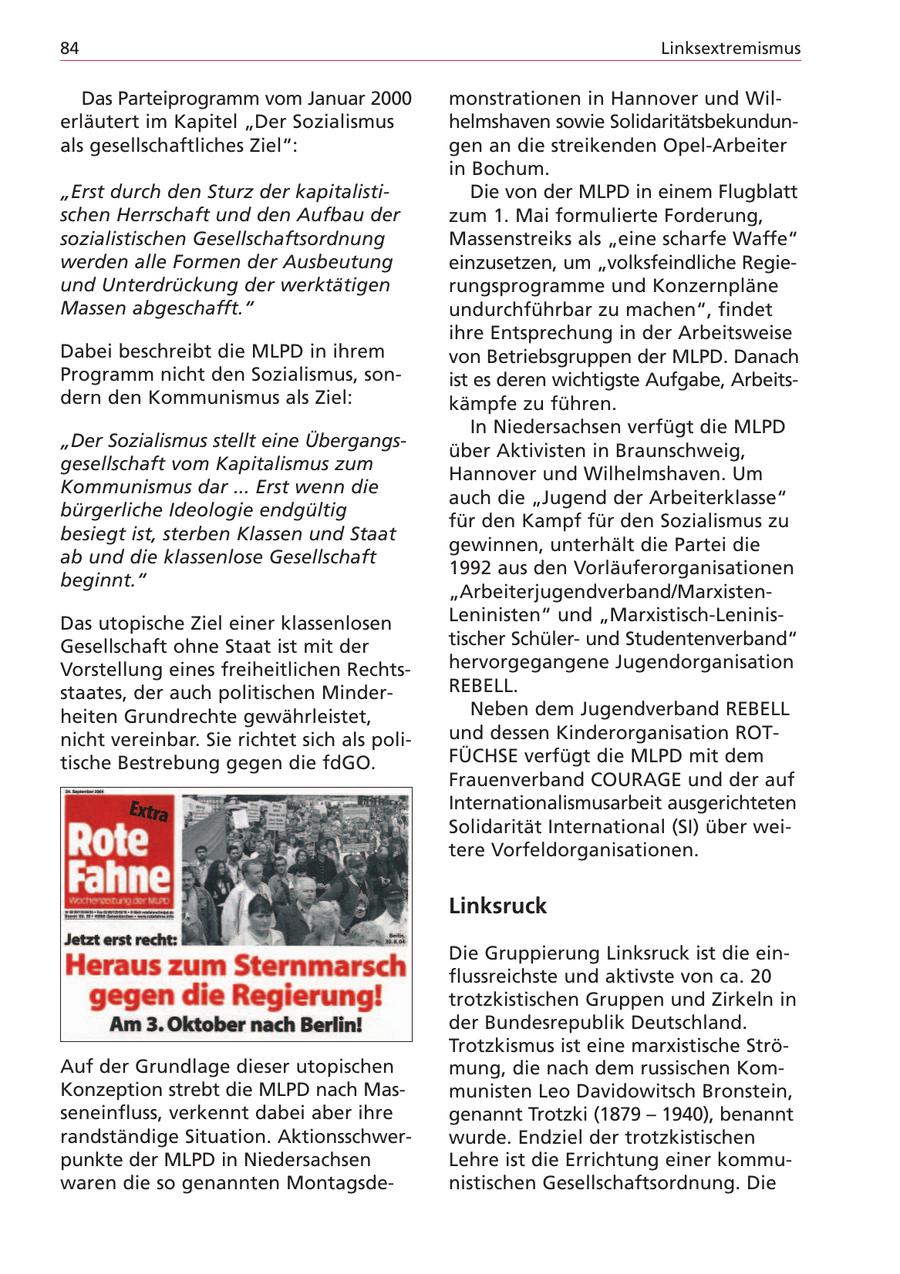 84 Linksextremismus Das Parteiprogramm vom Januar 2000 monstrationen in Hannover und Wilerläutert im Kapitel "Der Sozialismus helmshaven sowie Solidaritätsbekundunals gesellschaftliches Ziel": gen an die streikenden Opel-Arbeiter in Bochum. "Erst durch den Sturz der kapitalistiDie von der MLPD in einem Flugblatt schen Herrschaft und den Aufbau der zum 1. Mai formulierte Forderung, sozialistischen Gesellschaftsordnung Massenstreiks als "eine scharfe Waffe" werden alle Formen der Ausbeutung einzusetzen, um "volksfeindliche Regieund Unterdrückung der werktätigen rungsprogramme und Konzernpläne Massen abgeschafft." undurchführbar zu machen", findet ihre Entsprechung in der Arbeitsweise Dabei beschreibt die MLPD in ihrem von Betriebsgruppen der MLPD. Danach Programm nicht den Sozialismus, sonist es deren wichtigste Aufgabe, Arbeitsdern den Kommunismus als Ziel: kämpfe zu führen. In Niedersachsen verfügt die MLPD "Der Sozialismus stellt eine Übergangsüber Aktivisten in Braunschweig, gesellschaft vom Kapitalismus zum Hannover und Wilhelmshaven. Um Kommunismus dar ... Erst wenn die auch die "Jugend der Arbeiterklasse" bürgerliche Ideologie endgültig für den Kampf für den Sozialismus zu besiegt ist, sterben Klassen und Staat gewinnen, unterhält die Partei die ab und die klassenlose Gesellschaft 1992 aus den Vorläuferorganisationen beginnt." "Arbeiterjugendverband/MarxistenDas utopische Ziel einer klassenlosen Leninisten" und "Marxistisch-LeninisGesellschaft ohne Staat ist mit der tischer Schülerund Studentenverband" Vorstellung eines freiheitlichen Rechtshervorgegangene Jugendorganisation staates, der auch politischen MinderREBELL. heiten Grundrechte gewährleistet, Neben dem Jugendverband REBELL nicht vereinbar. Sie richtet sich als poliund dessen Kinderorganisation ROTtische Bestrebung gegen die fdGO. FÜCHSE verfügt die MLPD mit dem Frauenverband COURAGE und der auf Internationalismusarbeit ausgerichteten Solidarität International (SI) über weitere Vorfeldorganisationen. Linksruck Die Gruppierung Linksruck ist die einflussreichste und aktivste von ca. 20 trotzkistischen Gruppen und Zirkeln in der Bundesrepublik Deutschland. Trotzkismus ist eine marxistische StröAuf der Grundlage dieser utopischen mung, die nach dem russischen KomKonzeption strebt die MLPD nach Masmunisten Leo Davidowitsch Bronstein, seneinfluss, verkennt dabei aber ihre genannt Trotzki (1879 - 1940), benannt randständige Situation. Aktionsschwerwurde. Endziel der trotzkistischen punkte der MLPD in Niedersachsen Lehre ist die Errichtung einer kommuwaren die so genannten Montagsdenistischen Gesellschaftsordnung. Die