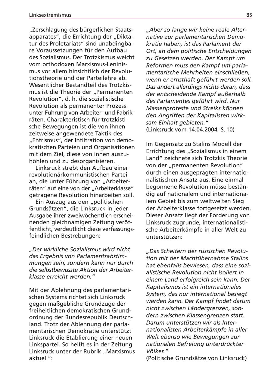 Linksextremismus 85 "Zerschlagung des bürgerlichen Staats"Aber so lange wir keine reale Alterapparates", die Errichtung der "Diktanative zur parlamentarischen Demotur des Proletariats" sind unabdingbakratie haben, ist das Parlament der re Voraussetzungen für den Aufbau Ort, an dem politische Entscheidungen des Sozialismus. Der Trotzkismus weicht zu Gesetzen werden. Der Kampf um vom orthodoxen Marxismus-LeninisReformen muss den Kampf um parlamus vor allem hinsichtlich der Revolumentarische Mehrheiten einschließen, tionstheorie und der Parteilehre ab. wenn er ernsthaft geführt werden soll. Wesentlicher Bestandteil des TrotzkisDas ändert allerdings nichts daran, dass mus ist die Theorie der "Permanenten der entscheidende Kampf außerhalb Revolution", d. h. die sozialistische des Parlamentes geführt wird. Nur Revolution als permanenter Prozess Massenproteste und Streiks können unter Führung von Arbeiterund Fabrikden Angriffen der Kapitalisten wirkräten. Charakteristisch für trotzkistisam Einhalt gebieten." sche Bewegungen ist die von ihnen (Linksruck vom 14.04.2004, S. 10) zeitweise angewendete Taktik des "Entrismus", der Infiltration von demoIm Gegensatz zu Stalins Modell der kratischen Parteien und Organisationen Errichtung des "Sozialismus in einem mit dem Ziel, diese von innen auszuhöhlen und zu desorganisieren. Land" zeichnete sich Trotzkis Theorie Linksruck strebt den Aufbau einer von der "permanenten Revolution" revolutionärkommunistischen Partei durch einen ausgeprägten internatioan, die unter Führung von "Arbeiternalistischen Ansatz aus. Eine einmal räten" auf eine von der "Arbeiterklasse" begonnene Revolution müsse bestängetragene Revolution hinarbeiten soll. dig auf nationalem und internationaEin Auszug aus den "politischen lem Gebiet bis zum weltweiten Sieg Grundsätzen", die Linksruck in jeder der Arbeiterklasse fortgesetzt werden. Ausgabe ihrer zweiwöchentlich erscheiDieser Ansatz liegt der Forderung von nenden gleichnamigen Zeitung veröfLinksruck zugrunde, internationalistifentlicht, verdeutlicht diese verfassungssche Arbeiterkämpfe in aller Welt zu feindlichen Bestrebungen: unterstützen: "Der wirkliche Sozialismus wird nicht "Das Scheitern der russischen Revoludas Ergebnis von Parlamentsabstimtion mit der Machtübernahme Stalins mungen sein, sondern kann nur durch hat ebenfalls bewiesen, dass eine sozidie selbstbewusste Aktion der Arbeiteralistische Revolution nicht isoliert in klasse erreicht werden." einem Land erfolgreich sein kann. Der Kapitalismus ist ein internationales Mit der Ablehnung des parlamentariSystem, das nur international besiegt schen Systems richtet sich Linksruck gegen maßgebliche Grundzüge der werden kann. Der Kampf findet darum freiheitlichen demokratischen Grundnicht zwischen Ländergrenzen, sonordnung der Bundesrepublik Deutschdern zwischen Klassengrenzen statt. land. Trotz der Ablehnung der parlaDarum unterstützen wir als Intermentarischen Demokratie unterstützt nationalisten Arbeiterkämpfe in aller Linksruck die Etablierung einer neuen Welt ebenso wie Bewegungen zur Linkspartei. So heißt es in der Zeitung nationalen Befreiung unterdrückter Linksruck unter der Rubrik "Marxismus Völker." aktuell": (Politische Grundsätze von Linksruck)