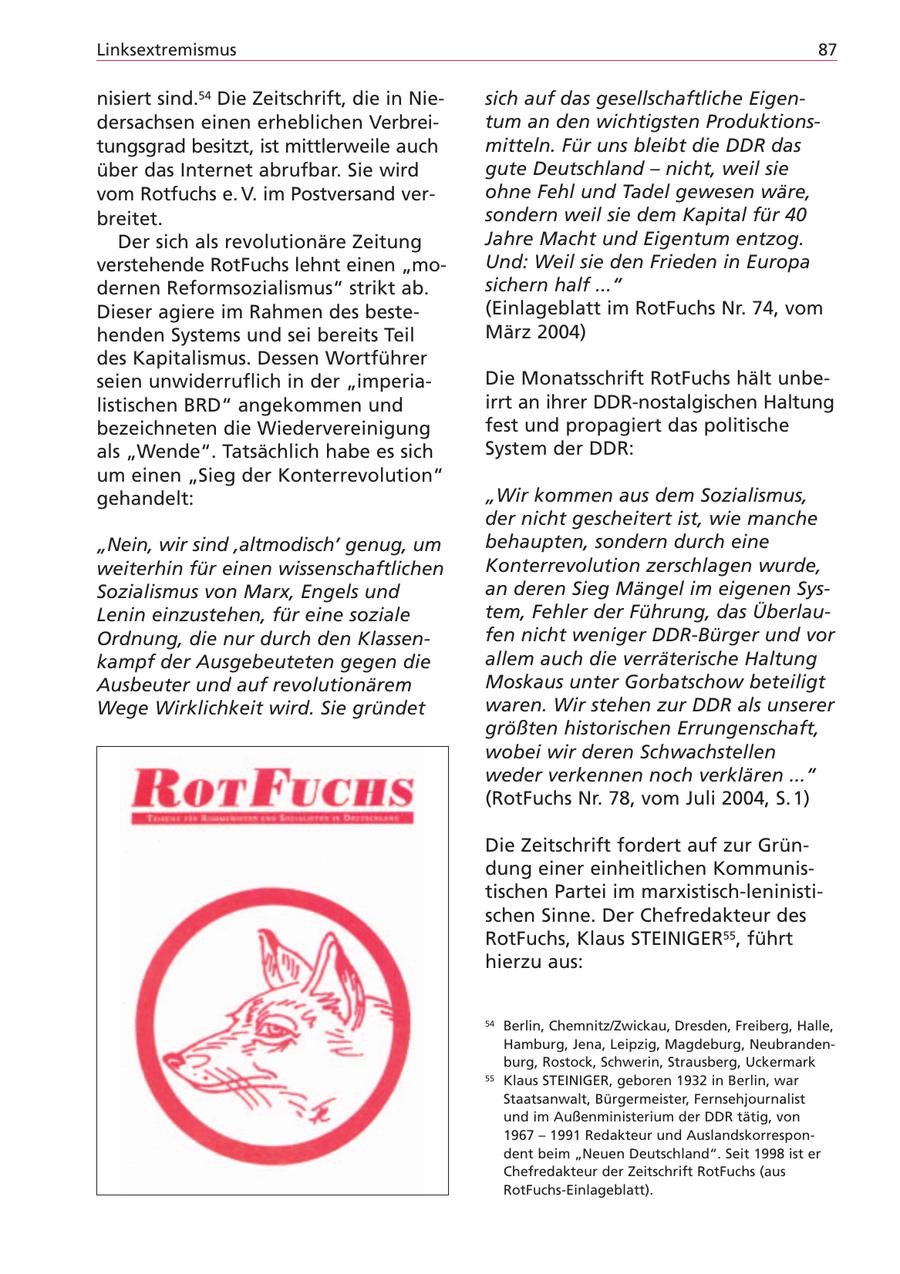 Linksextremismus 87 nisiert sind.54 Die Zeitschrift, die in Niesich auf das gesellschaftliche Eigendersachsen einen erheblichen Verbreitum an den wichtigsten Produktionstungsgrad besitzt, ist mittlerweile auch mitteln. Für uns bleibt die DDR das über das Internet abrufbar. Sie wird gute Deutschland - nicht, weil sie vom Rotfuchs e. V. im Postversand verohne Fehl und Tadel gewesen wäre, breitet. sondern weil sie dem Kapital für 40 Der sich als revolutionäre Zeitung Jahre Macht und Eigentum entzog. verstehende RotFuchs lehnt einen "moUnd: Weil sie den Frieden in Europa dernen Reformsozialismus" strikt ab. sichern half ..." Dieser agiere im Rahmen des beste(Einlageblatt im RotFuchs Nr. 74, vom henden Systems und sei bereits Teil März 2004) des Kapitalismus. Dessen Wortführer seien unwiderruflich in der "imperiaDie Monatsschrift RotFuchs hält unbelistischen BRD" angekommen und irrt an ihrer DDR-nostalgischen Haltung bezeichneten die Wiedervereinigung fest und propagiert das politische als "Wende". Tatsächlich habe es sich System der DDR: um einen "Sieg der Konterrevolution" gehandelt: "Wir kommen aus dem Sozialismus, der nicht gescheitert ist, wie manche "Nein, wir sind 'altmodisch' genug, um behaupten, sondern durch eine weiterhin für einen wissenschaftlichen Konterrevolution zerschlagen wurde, Sozialismus von Marx, Engels und an deren Sieg Mängel im eigenen SysLenin einzustehen, für eine soziale tem, Fehler der Führung, das ÜberlauOrdnung, die nur durch den Klassenfen nicht weniger DDR-Bürger und vor kampf der Ausgebeuteten gegen die allem auch die verräterische Haltung Ausbeuter und auf revolutionärem Moskaus unter Gorbatschow beteiligt Wege Wirklichkeit wird. Sie gründet waren. Wir stehen zur DDR als unserer größten historischen Errungenschaft, wobei wir deren Schwachstellen weder verkennen noch verklären ..." (RotFuchs Nr. 78, vom Juli 2004, S. 1) Die Zeitschrift fordert auf zur Gründung einer einheitlichen Kommunistischen Partei im marxistisch-leninistischen Sinne. Der Chefredakteur des RotFuchs, Klaus STEINIGER55, führt hierzu aus: 54 Berlin, Chemnitz/Zwickau, Dresden, Freiberg, Halle, Hamburg, Jena, Leipzig, Magdeburg, Neubrandenburg, Rostock, Schwerin, Strausberg, Uckermark 55 Klaus STEINIGER, geboren 1932 in Berlin, war Staatsanwalt, Bürgermeister, Fernsehjournalist und im Außenministerium der DDR tätig, von 1967 - 1991 Redakteur und Auslandskorrespondent beim "Neuen Deutschland". Seit 1998 ist er Chefredakteur der Zeitschrift RotFuchs (aus RotFuchs-Einlageblatt).