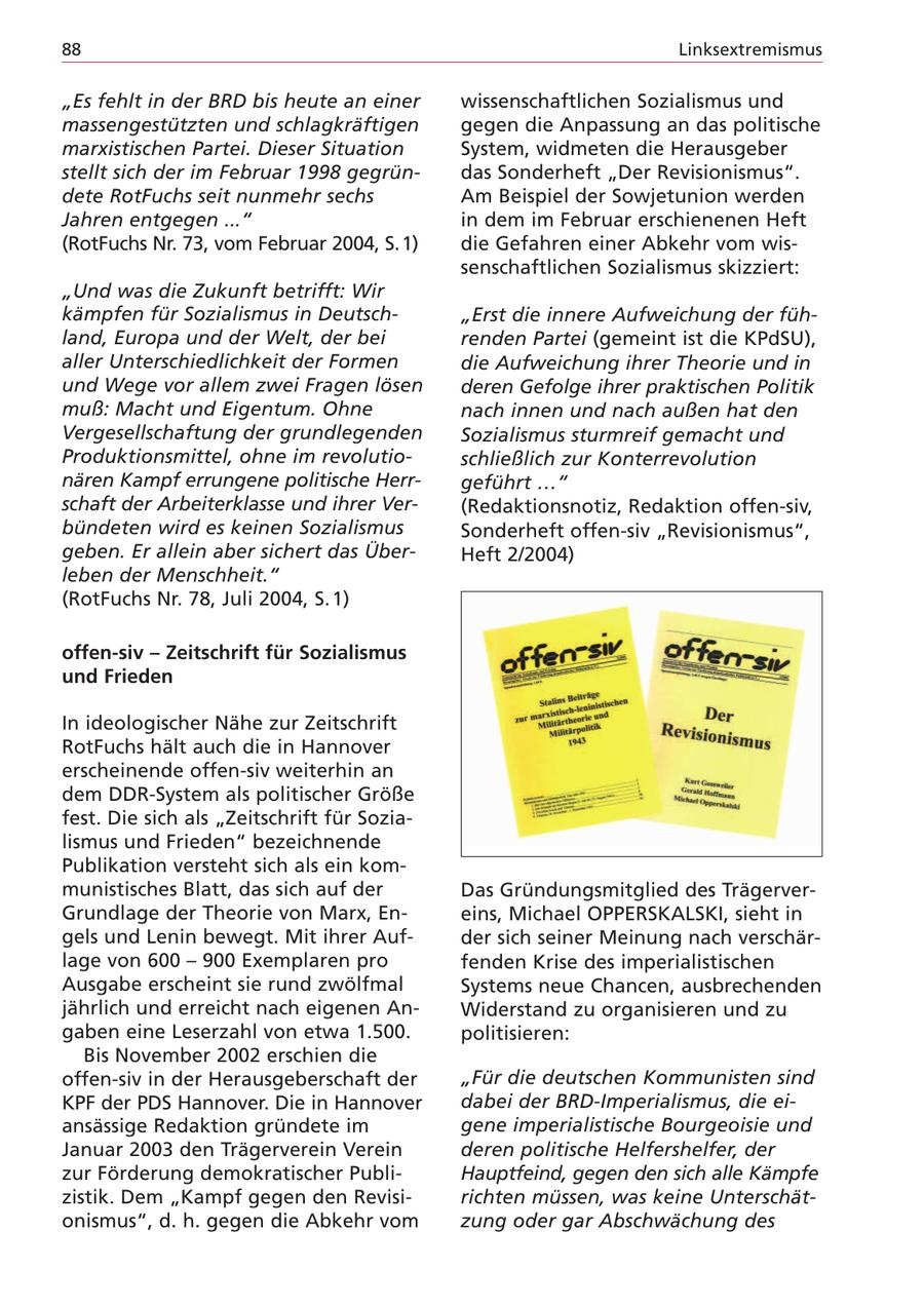 88 Linksextremismus "Es fehlt in der BRD bis heute an einer wissenschaftlichen Sozialismus und massengestützten und schlagkräftigen gegen die Anpassung an das politische marxistischen Partei. Dieser Situation System, widmeten die Herausgeber stellt sich der im Februar 1998 gegründas Sonderheft "Der Revisionismus". dete RotFuchs seit nunmehr sechs Am Beispiel der Sowjetunion werden Jahren entgegen ..." in dem im Februar erschienenen Heft (RotFuchs Nr. 73, vom Februar 2004, S.1) die Gefahren einer Abkehr vom wissenschaftlichen Sozialismus skizziert: "Und was die Zukunft betrifft: Wir kämpfen für Sozialismus in Deutsch"Erst die innere Aufweichung der fühland, Europa und der Welt, der bei renden Partei (gemeint ist die KPdSU), aller Unterschiedlichkeit der Formen die Aufweichung ihrer Theorie und in und Wege vor allem zwei Fragen lösen deren Gefolge ihrer praktischen Politik muß: Macht und Eigentum. Ohne nach innen und nach außen hat den Vergesellschaftung der grundlegenden Sozialismus sturmreif gemacht und Produktionsmittel, ohne im revolutioschließlich zur Konterrevolution nären Kampf errungene politische Herrgeführt ..." schaft der Arbeiterklasse und ihrer Ver(Redaktionsnotiz, Redaktion offen-siv, bündeten wird es keinen Sozialismus Sonderheft offen-siv "Revisionismus", geben. Er allein aber sichert das ÜberHeft 2/2004) leben der Menschheit." (RotFuchs Nr. 78, Juli 2004, S. 1) offen-siv - Zeitschrift für Sozialismus und Frieden In ideologischer Nähe zur Zeitschrift RotFuchs hält auch die in Hannover erscheinende offen-siv weiterhin an dem DDR-System als politischer Größe fest. Die sich als "Zeitschrift für Sozialismus und Frieden" bezeichnende Publikation versteht sich als ein kommunistisches Blatt, das sich auf der Das Gründungsmitglied des TrägerverGrundlage der Theorie von Marx, Eneins, Michael OPPERSKALSKI, sieht in gels und Lenin bewegt. Mit ihrer Aufder sich seiner Meinung nach verschärlage von 600 - 900 Exemplaren pro fenden Krise des imperialistischen Ausgabe erscheint sie rund zwölfmal Systems neue Chancen, ausbrechenden jährlich und erreicht nach eigenen AnWiderstand zu organisieren und zu gaben eine Leserzahl von etwa 1.500. politisieren: Bis November 2002 erschien die offen-siv in der Herausgeberschaft der "Für die deutschen Kommunisten sind KPF der PDS Hannover. Die in Hannover dabei der BRD-Imperialismus, die eiansässige Redaktion gründete im gene imperialistische Bourgeoisie und Januar 2003 den Trägerverein Verein deren politische Helfershelfer, der zur Förderung demokratischer PubliHauptfeind, gegen den sich alle Kämpfe zistik. Dem "Kampf gegen den Revisirichten müssen, was keine Unterschätonismus", d. h. gegen die Abkehr vom zung oder gar Abschwächung des
