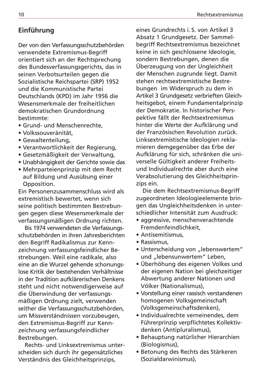 10 Rechtsextremismus Einführung eines Grundrechts i. S. von Artikel 3 Absatz 1 Grundgesetz. Der SammelDer von den Verfassungsschutzbehörden begriff Rechtsextremismus bezeichnet verwendete Extremismus-Begriff keine in sich geschlossene Ideologie, orientiert sich an der Rechtsprechung sondern Bestrebungen, denen die des Bundesverfassungsgerichts, das in Überzeugung von der Ungleichheit seinen Verbotsurteilen gegen die der Menschen zugrunde liegt. Damit Sozialistische Reichspartei (SRP) 1952 stehen rechtsextremistische Bestreund die Kommunistische Partei bungen im Widerspruch zu dem in Deutschlands (KPD) im Jahr 1956 die Artikel 3 Grundgesetz verbrieften GleichWesensmerkmale der freiheitlichen heitsgebot, einem Fundamentalprinzip demokratischen Grundordnung der Demokratie. In historischer Persbestimmte: pektive fällt der Rechtsextremismus * Grundund Menschenrechte, hinter die Werte der Aufklärung und * Volkssouveränität, der Französischen Revolution zurück. * Gewaltenteilung, Linksextremistische Ideologien rekla- * Verantwortlichkeit der Regierung, mieren demgegenüber das Erbe der * Gesetzmäßigkeit der Verwaltung, Aufklärung für sich, schränken die uni- * Unabhängigkeit der Gerichte sowie das verselle Gültigkeit anderer Freiheits- * Mehrparteienprinzip mit dem Recht und Individualrechte aber durch eine auf Bildung und Ausübung einer Verabsolutierung des GleichheitsprinOpposition. zips ein. Ein Personenzusammenschluss wird als Die dem Rechtsextremismus-Begriff extremistisch bewertet, wenn sich zugeordneten Ideologieelemente brinseine politisch bestimmten Bestrebungen das Ungleichheitsdenken in untergen gegen diese Wesensmerkmale der schiedlicher Intensität zum Ausdruck: verfassungsmäßigen Ordnung richten. * aggressive, menschenverachtende Bis 1974 verwendeten die VerfassungsFremdenfeindlichkeit, schutzbehörden in ihren Jahresberichten * Antisemitismus, den Begriff Radikalismus zur Kenn- * Rassismus, zeichnung verfassungsfeindlicher Be- * Unterscheidung von "lebenswertem" strebungen. Weil eine radikale, also und "lebensunwertem" Leben, eine an die Wurzel gehende schonungs- * Überhöhung des eigenen Volkes und lose Kritik der bestehenden Verhältnisse der eigenen Nation bei gleichzeitiger in der Tradition aufklärerischen Denkens Abwertung anderer Nationen und steht und nicht notwendigerweise auf Völker (Nationalismus), die Überwindung der verfassungs- * Vorstellung einer rassisch verstandenen mäßigen Ordnung zielt, verwenden homogenen Volksgemeinschaft seither die Verfassungsschutzbehörden, (Volksgemeinschaftsdenken), um Missverständnissen vorzubeugen, * Individualrechte verneinendes, dem den Extremismus-Begriff zur KennFührerprinzip verpflichtetes Kollektivzeichnung verfassungsfeindlicher denken (Antipluralismus), Bestrebungen. * Behauptung natürlicher Hierarchien Rechtsund Linksextremismus unter(Biologismus), scheiden sich durch ihr gegensätzliches * Betonung des Rechts des Stärkeren Verständnis des Gleichheitsprinzips, (Sozialdarwinismus),