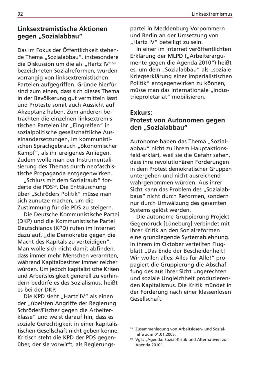 92 Linksextremismus Linksextremistische Aktionen partei in Mecklenburg-Vorpommern gegen "Sozialabbau" und Berlin an der Umsetzung von "Hartz IV" beteiligt zu sein. Das im Fokus der Öffentlichkeit stehenIn einer im Internet veröffentlichten de Thema "Sozialabbau", insbesondere Erklärung der MLPD ("Arbeiterargudie Diskussion um die als "Hartz IV"58 mente gegen die Agenda 2010") heißt bezeichneten Sozialreformen, wurden es, um dem "Sozialabbau" als "soziale vorrangig von linksextremistischen Kriegserklärung einer imperialistischen Parteien aufgegriffen. Gründe hierfür Politik" entgegenwirken zu können, sind zum einen, dass sich dieses Thema müsse man das internationale "Indusin der Bevölkerung gut vermitteln lässt trieproletariat" mobilisieren. und Proteste somit auch Aussicht auf Akzeptanz haben. Zum anderen beExkurs: trachten die einzelnen linksextremisProtest von Autonomen gegen tischen Parteien ihr "Eingreifen" in den "Sozialabbau" sozialpolitische gesellschaftliche Auseinandersetzungen, im kommunistiAutonome haben das Thema "Sozialschen Sprachgebrauch "ökonomischer abbau" nicht zu ihrem HauptaktionsKampf", als ihr ureigenes Anliegen. feld erklärt, weil sie die Gefahr sahen, Zudem wolle man der Instrumentalidass ihre revolutionären Forderungen sierung des Themas durch neofaschisin dem Protest demokratischer Gruppen tische Propaganda entgegenwirken. untergehen und nicht ausreichend "Schluss mit dem Sozialraub" forwahrgenommen würden. Aus ihrer derte die PDS59. Die Enttäuschung Sicht kann das Problem des "Sozialabüber "Schröders Politik" müsse man baus" nicht durch Reformen, sondern sich zunutze machen, um die nur durch Umwälzung des gesamten Zustimmung für die PDS zu steigern. Systems gelöst werden. Die Deutsche Kommunistische Partei Die autonome Gruppierung Projekt (DKP) und die Kommunistische Partei Gegendruck [Lüneburg] verbindet mit Deutschlands (KPD) rufen im Internet ihrer Kritik an den Sozialreformen dazu auf, "die Demokratie gegen die eine grundlegende Systemablehnung. Macht des Kapitals zu verteidigen". In ihrem im Oktober verteilten FlugMan wolle sich nicht damit abfinden, blatt "Das Ende der Bescheidenheit! dass immer mehr Menschen verarmten, Wir wollen alles: Alles für Alle!" prowährend Kapitalbesitzer immer reicher pagiert die Gruppierung die Abschafwürden. Um jedoch kapitalistische Krisen fung des aus ihrer Sicht ungerechten und Arbeitslosigkeit generell zu verhinund soziale Ungleichheit produzierendern bedürfe es des Sozialismus, heißt den Kapitalismus. Die Kritik mündet in es bei der DKP. der Forderung nach einer klassenlosen Die KPD sieht "Hartz IV" als einen Gesellschaft: der "übelsten Angriffe der Regierung Schröder/Fischer gegen die Arbeiterklasse" und weist darauf hin, dass es soziale Gerechtigkeit in einer kapitalis58 Zusammenlegung von Arbeitslosenund Sozialtischen Gesellschaft nicht geben könne. hilfe zum 01.01.2005. Kritisch steht die KPD der PDS gegen59 Vgl.: "Agenda: Sozial-Kritik und Alternativen zur über, der sie vorwirft, als RegierungsAgenda 2010".
