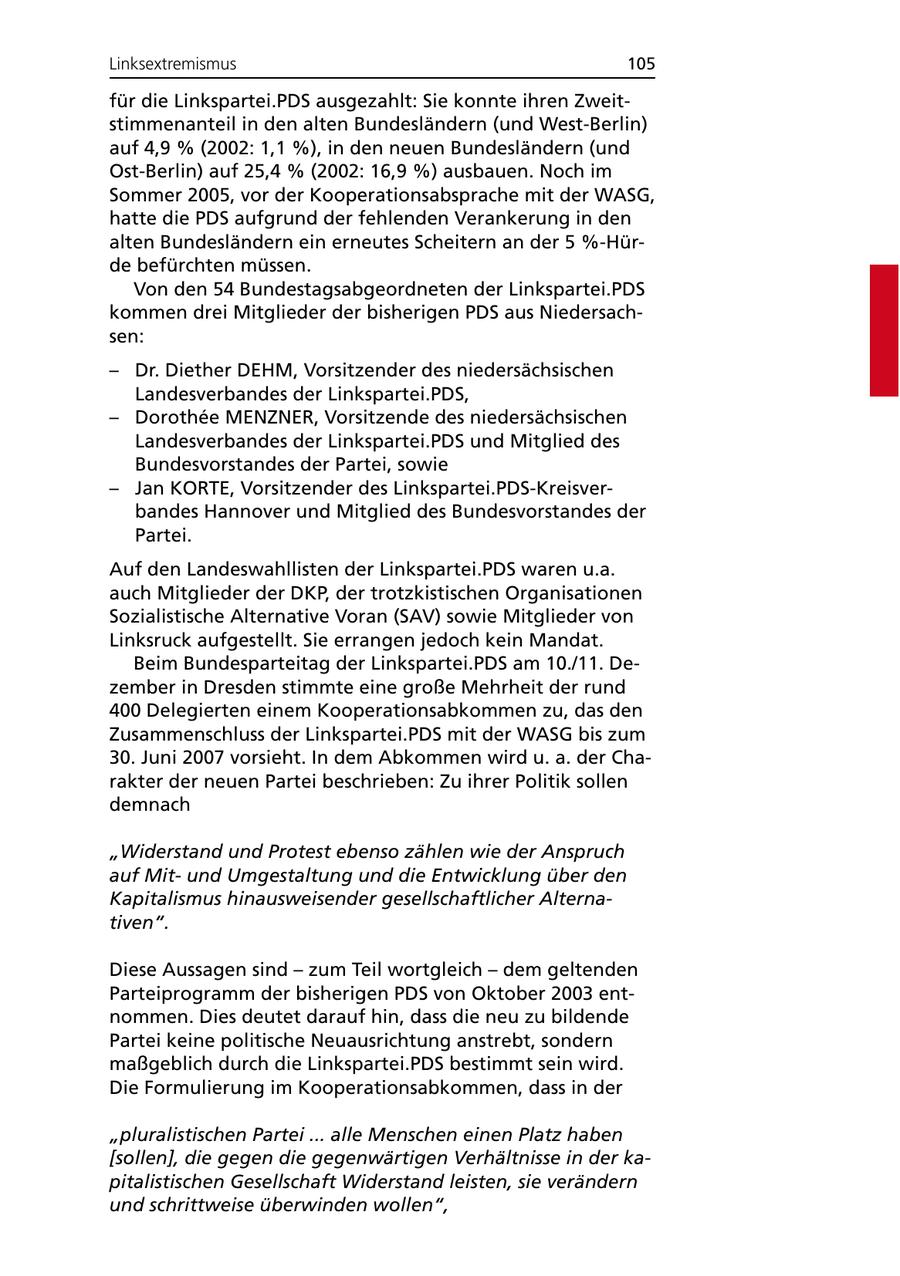 Linksextremismus 105 für die Linkspartei.PDS ausgezahlt: Sie konnte ihren Zweitstimmenanteil in den alten Bundesländern (und West-Berlin) auf 4,9 % (2002: 1,1 %), in den neuen Bundesländern (und Ost-Berlin) auf 25,4 % (2002: 16,9 %) ausbauen. Noch im Sommer 2005, vor der Kooperationsabsprache mit der WASG, hatte die PDS aufgrund der fehlenden Verankerung in den alten Bundesländern ein erneutes Scheitern an der 5 %-Hürde befürchten müssen. Von den 54 Bundestagsabgeordneten der Linkspartei.PDS kommen drei Mitglieder der bisherigen PDS aus Niedersachsen: - Dr. Diether DEHM, Vorsitzender des niedersächsischen Landesverbandes der Linkspartei.PDS, - Dorothee MENZNER, Vorsitzende des niedersächsischen Landesverbandes der Linkspartei.PDS und Mitglied des Bundesvorstandes der Partei, sowie - Jan KORTE, Vorsitzender des Linkspartei.PDS-Kreisverbandes Hannover und Mitglied des Bundesvorstandes der Partei. Auf den Landeswahllisten der Linkspartei.PDS waren u.a. auch Mitglieder der DKP, der trotzkistischen Organisationen Sozialistische Alternative Voran (SAV) sowie Mitglieder von Linksruck aufgestellt. Sie errangen jedoch kein Mandat. Beim Bundesparteitag der Linkspartei.PDS am 10./11. Dezember in Dresden stimmte eine große Mehrheit der rund 400 Delegierten einem Kooperationsabkommen zu, das den Zusammenschluss der Linkspartei.PDS mit der WASG bis zum 30. Juni 2007 vorsieht. In dem Abkommen wird u. a. der Charakter der neuen Partei beschrieben: Zu ihrer Politik sollen demnach "Widerstand und Protest ebenso zählen wie der Anspruch auf Mitund Umgestaltung und die Entwicklung über den Kapitalismus hinausweisender gesellschaftlicher Alternativen". Diese Aussagen sind - zum Teil wortgleich - dem geltenden Parteiprogramm der bisherigen PDS von Oktober 2003 entnommen. Dies deutet darauf hin, dass die neu zu bildende Partei keine politische Neuausrichtung anstrebt, sondern maßgeblich durch die Linkspartei.PDS bestimmt sein wird. Die Formulierung im Kooperationsabkommen, dass in der "pluralistischen Partei ... alle Menschen einen Platz haben [sollen], die gegen die gegenwärtigen Verhältnisse in der kapitalistischen Gesellschaft Widerstand leisten, sie verändern und schrittweise überwinden wollen",