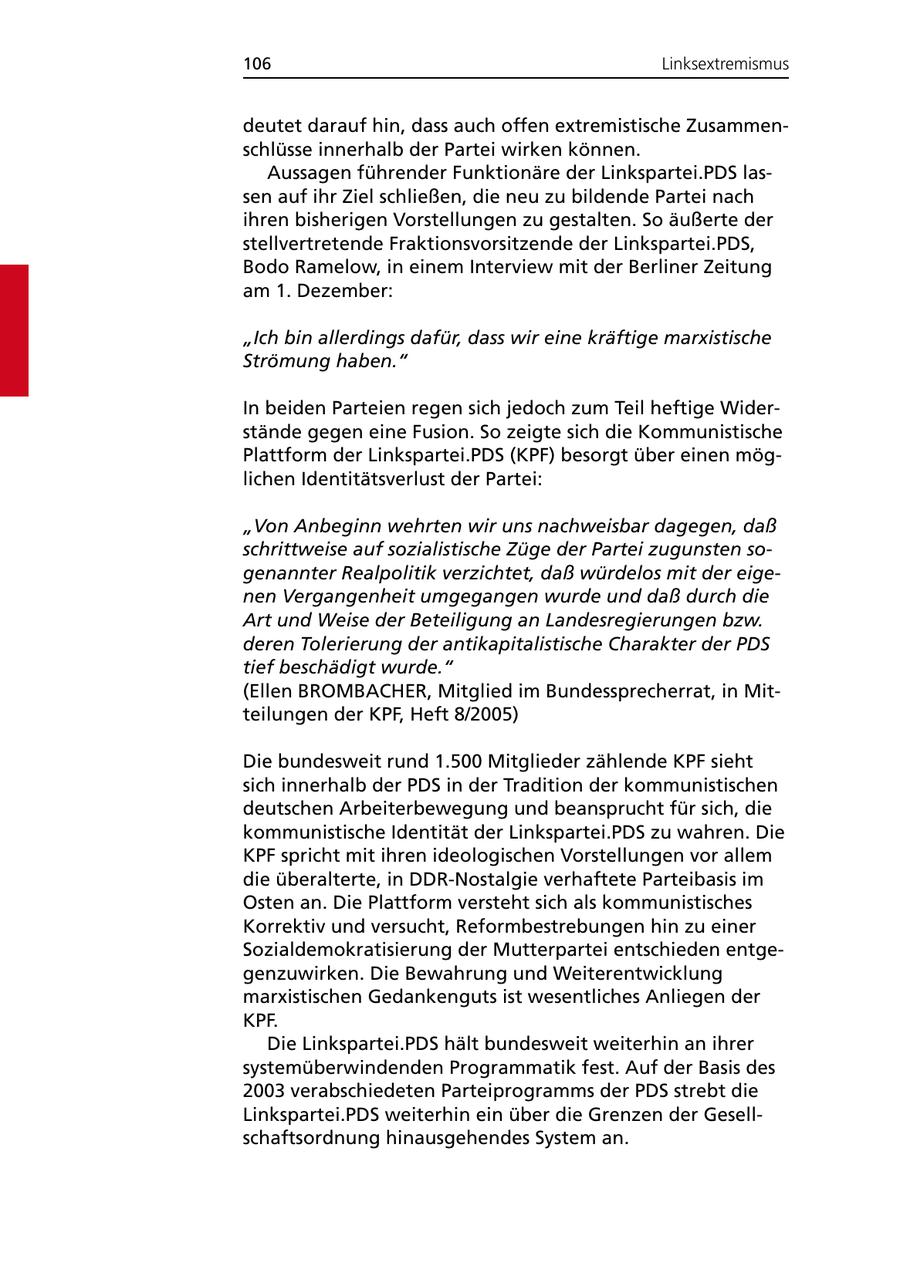 106 Linksextremismus deutet darauf hin, dass auch offen extremistische Zusammenschlüsse innerhalb der Partei wirken können. Aussagen führender Funktionäre der Linkspartei.PDS lassen auf ihr Ziel schließen, die neu zu bildende Partei nach ihren bisherigen Vorstellungen zu gestalten. So äußerte der stellvertretende Fraktionsvorsitzende der Linkspartei.PDS, Bodo Ramelow, in einem Interview mit der Berliner Zeitung am 1. Dezember: "Ich bin allerdings dafür, dass wir eine kräftige marxistische Strömung haben." In beiden Parteien regen sich jedoch zum Teil heftige Widerstände gegen eine Fusion. So zeigte sich die Kommunistische Plattform der Linkspartei.PDS (KPF) besorgt über einen möglichen Identitätsverlust der Partei: "Von Anbeginn wehrten wir uns nachweisbar dagegen, daß schrittweise auf sozialistische Züge der Partei zugunsten sogenannter Realpolitik verzichtet, daß würdelos mit der eigenen Vergangenheit umgegangen wurde und daß durch die Art und Weise der Beteiligung an Landesregierungen bzw. deren Tolerierung der antikapitalistische Charakter der PDS tief beschädigt wurde." (Ellen BROMBACHER, Mitglied im Bundessprecherrat, in Mitteilungen der KPF, Heft 8/2005) Die bundesweit rund 1.500 Mitglieder zählende KPF sieht sich innerhalb der PDS in der Tradition der kommunistischen deutschen Arbeiterbewegung und beansprucht für sich, die kommunistische Identität der Linkspartei.PDS zu wahren. Die KPF spricht mit ihren ideologischen Vorstellungen vor allem die überalterte, in DDR-Nostalgie verhaftete Parteibasis im Osten an. Die Plattform versteht sich als kommunistisches Korrektiv und versucht, Reformbestrebungen hin zu einer Sozialdemokratisierung der Mutterpartei entschieden entgegenzuwirken. Die Bewahrung und Weiterentwicklung marxistischen Gedankenguts ist wesentliches Anliegen der KPF. Die Linkspartei.PDS hält bundesweit weiterhin an ihrer systemüberwindenden Programmatik fest. Auf der Basis des 2003 verabschiedeten Parteiprogramms der PDS strebt die Linkspartei.PDS weiterhin ein über die Grenzen der Gesellschaftsordnung hinausgehendes System an.