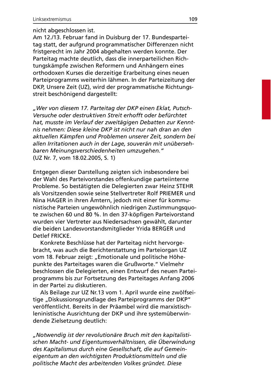 Linksextremismus 109 nicht abgeschlossen ist. Am 12./13. Februar fand in Duisburg der 17. Bundesparteitag statt, der aufgrund programmatischer Differenzen nicht fristgerecht im Jahr 2004 abgehalten werden konnte. Der Parteitag machte deutlich, dass die innerparteilichen Richtungskämpfe zwischen Reformern und Anhängern eines orthodoxen Kurses die derzeitige Erarbeitung eines neuen Parteiprogramms weiterhin lähmen. In der Parteizeitung der DKP, Unsere Zeit (UZ), wird der programmatische Richtungsstreit beschönigend dargestellt: "Wer von diesem 17. Parteitag der DKP einen Eklat, PutschVersuche oder destruktiven Streit erhofft oder befürchtet hat, musste im Verlauf der zweitägigen Debatten zur Kenntnis nehmen: Diese kleine DKP ist nicht nur nah dran an den aktuellen Kämpfen und Problemen unserer Zeit, sondern bei allen Irritationen auch in der Lage, souverän mit unübersehbaren Meinungsverschiedenheiten umzugehen." (UZ Nr. 7, vom 18.02.2005, S. 1) Entgegen dieser Darstellung zeigten sich insbesondere bei der Wahl des Parteivorstandes offenkundige parteiinterne Probleme. So bestätigten die Delegierten zwar Heinz STEHR als Vorsitzenden sowie seine Stellvertreter Rolf PRIEMER und Nina HAGER in ihren Ämtern, jedoch mit einer für kommunistische Parteien ungewöhnlich niedrigen Zustimmungsquote zwischen 60 und 80 %. In den 37-köpfigen Parteivorstand wurden vier Vertreter aus Niedersachsen gewählt, darunter die beiden Landesvorstandsmitglieder Yrida BERGER und Detlef FRICKE. Konkrete Beschlüsse hat der Parteitag nicht hervorgebracht, was auch die Berichterstattung im Parteiorgan UZ vom 18. Februar zeigt: "Emotionale und politische Höhepunkte des Parteitages waren die Grußworte." Vielmehr beschlossen die Delegierten, einen Entwurf des neuen Parteiprogramms bis zur Fortsetzung des Parteitages Anfang 2006 in der Partei zu diskutieren. Als Beilage zur UZ Nr.13 vom 1. April wurde eine zwölfseitige "Diskussionsgrundlage des Parteiprogramms der DKP" veröffentlicht. Bereits in der Präambel wird die marxistischleninistische Ausrichtung der DKP und ihre systemüberwindende Zielsetzung deutlich: "Notwendig ist der revolutionäre Bruch mit den kapitalistischen Machtund Eigentumsverhältnissen, die Überwindung des Kapitalismus durch eine Gesellschaft, die auf Gemeineigentum an den wichtigsten Produktionsmitteln und die politische Macht des arbeitenden Volkes gründet. Diese