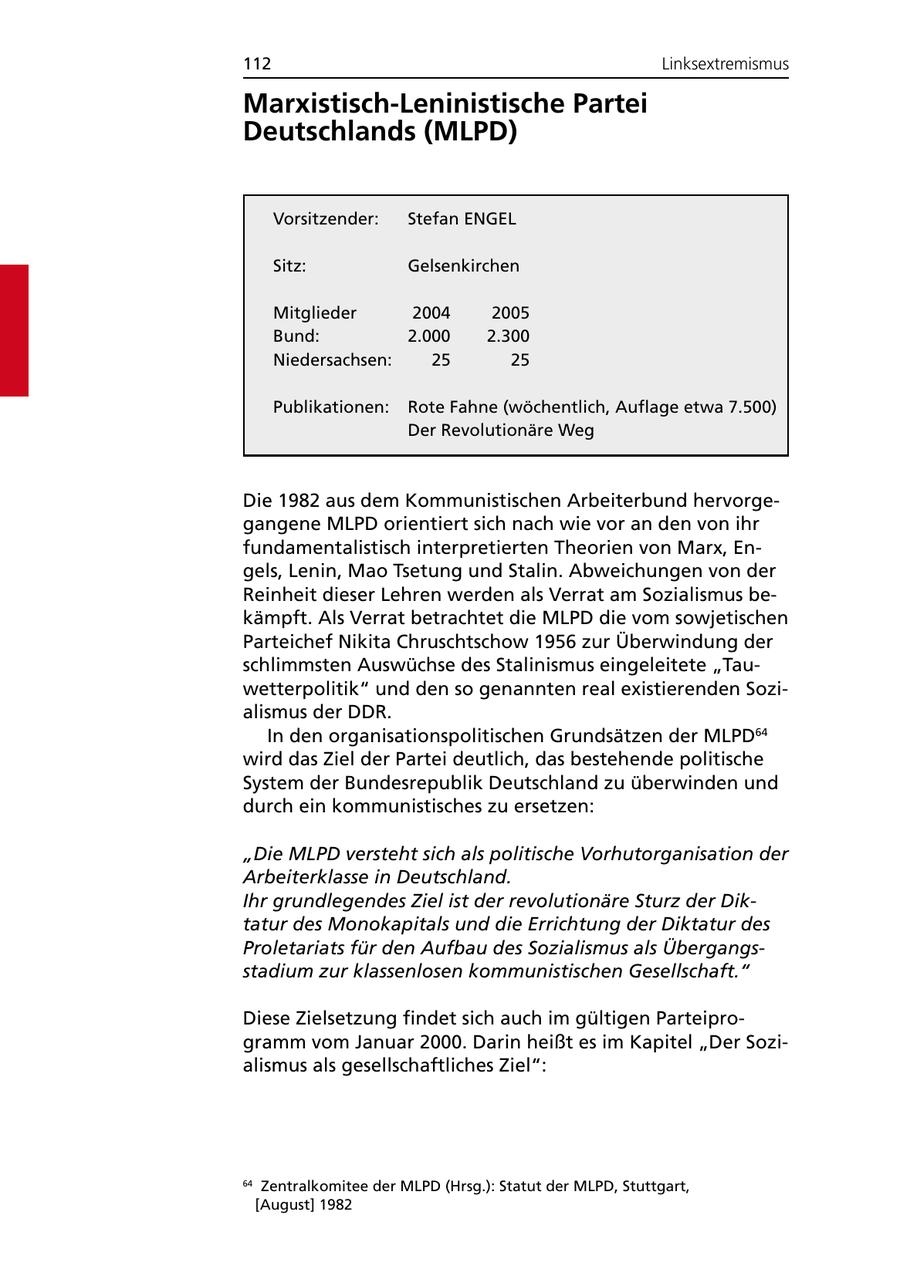 112 Linksextremismus Marxistisch-Leninistische Partei Deutschlands (MLPD) Vorsitzender: Stefan ENGEL Sitz: Gelsenkirchen Mitglieder 2004 2005 Bund: 2.000 2.300 Niedersachsen: 25 25 Publikationen: Rote Fahne (wöchentlich, Auflage etwa 7.500) Der Revolutionäre Weg Die 1982 aus dem Kommunistischen Arbeiterbund hervorgegangene MLPD orientiert sich nach wie vor an den von ihr fundamentalistisch interpretierten Theorien von Marx, Engels, Lenin, Mao Tsetung und Stalin. Abweichungen von der Reinheit dieser Lehren werden als Verrat am Sozialismus bekämpft. Als Verrat betrachtet die MLPD die vom sowjetischen Parteichef Nikita Chruschtschow 1956 zur Überwindung der schlimmsten Auswüchse des Stalinismus eingeleitete "Tauwetterpolitik" und den so genannten real existierenden Sozialismus der DDR. In den organisationspolitischen Grundsätzen der MLPD64 wird das Ziel der Partei deutlich, das bestehende politische System der Bundesrepublik Deutschland zu überwinden und durch ein kommunistisches zu ersetzen: "Die MLPD versteht sich als politische Vorhutorganisation der Arbeiterklasse in Deutschland. Ihr grundlegendes Ziel ist der revolutionäre Sturz der Diktatur des Monokapitals und die Errichtung der Diktatur des Proletariats für den Aufbau des Sozialismus als Übergangsstadium zur klassenlosen kommunistischen Gesellschaft." Diese Zielsetzung findet sich auch im gültigen Parteiprogramm vom Januar 2000. Darin heißt es im Kapitel "Der Sozialismus als gesellschaftliches Ziel": 64 Zentralkomitee der MLPD (Hrsg.): Statut der MLPD, Stuttgart, [August] 1982