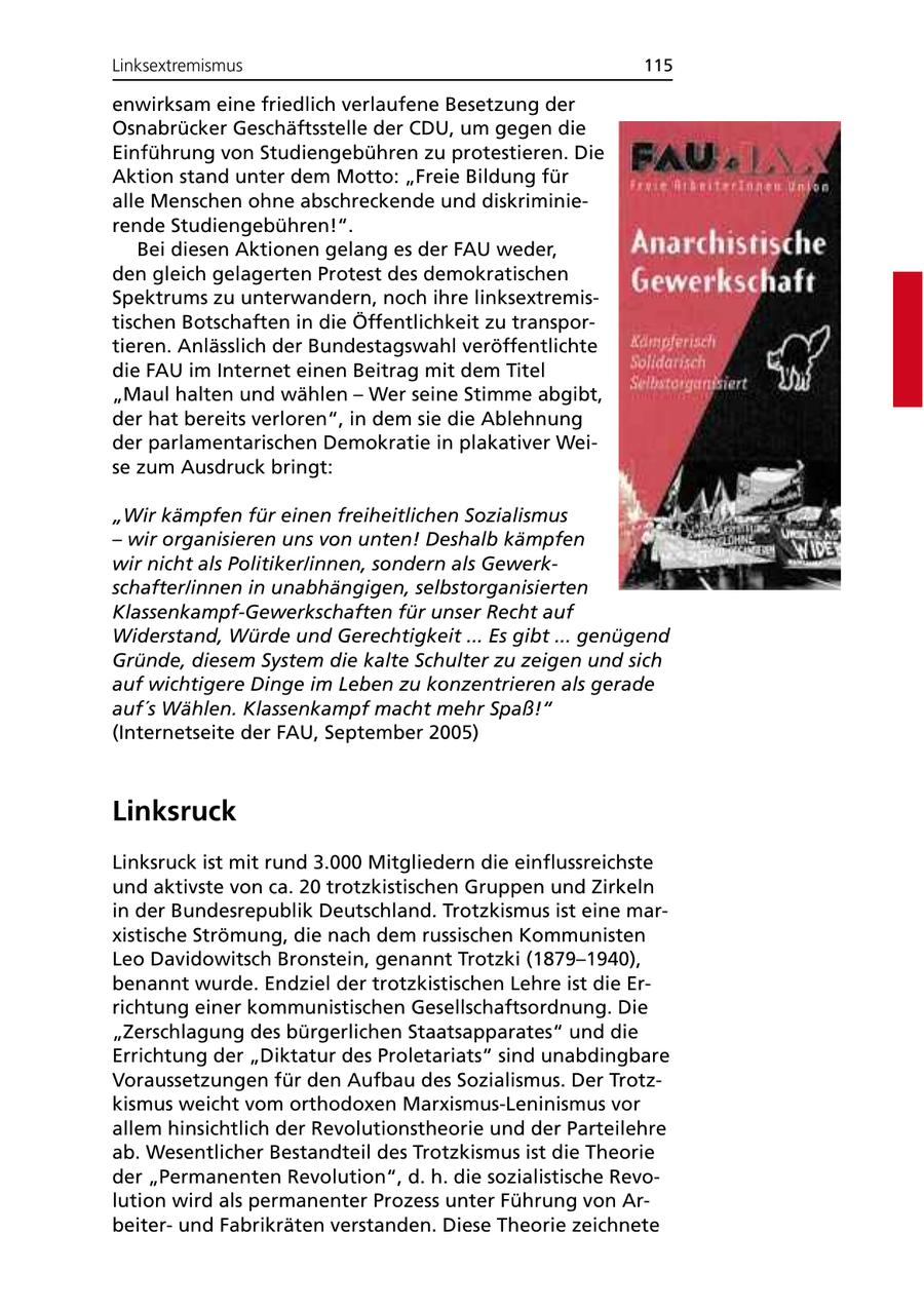 Linksextremismus 115 enwirksam eine friedlich verlaufene Besetzung der Osnabrücker Geschäftsstelle der CDU, um gegen die Einführung von Studiengebühren zu protestieren. Die Aktion stand unter dem Motto: "Freie Bildung für alle Menschen ohne abschreckende und diskriminierende Studiengebühren!". Bei diesen Aktionen gelang es der FAU weder, den gleich gelagerten Protest des demokratischen Spektrums zu unterwandern, noch ihre linksextremistischen Botschaften in die Öffentlichkeit zu transportieren. Anlässlich der Bundestagswahl veröffentlichte die FAU im Internet einen Beitrag mit dem Titel "Maul halten und wählen - Wer seine Stimme abgibt, der hat bereits verloren", in dem sie die Ablehnung der parlamentarischen Demokratie in plakativer Weise zum Ausdruck bringt: "Wir kämpfen für einen freiheitlichen Sozialismus - wir organisieren uns von unten! Deshalb kämpfen wir nicht als Politiker/innen, sondern als Gewerkschafter/innen in unabhängigen, selbstorganisierten Klassenkampf-Gewerkschaften für unser Recht auf Widerstand, Würde und Gerechtigkeit ... Es gibt ... genügend Gründe, diesem System die kalte Schulter zu zeigen und sich auf wichtigere Dinge im Leben zu konzentrieren als gerade auf's Wählen. Klassenkampf macht mehr Spaß!" (Internetseite der FAU, September 2005) Linksruck Linksruck ist mit rund 3.000 Mitgliedern die einflussreichste und aktivste von ca. 20 trotzkistischen Gruppen und Zirkeln in der Bundesrepublik Deutschland. Trotzkismus ist eine marxistische Strömung, die nach dem russischen Kommunisten Leo Davidowitsch Bronstein, genannt Trotzki (1879-1940), benannt wurde. Endziel der trotzkistischen Lehre ist die Errichtung einer kommunistischen Gesellschaftsordnung. Die "Zerschlagung des bürgerlichen Staatsapparates" und die Errichtung der "Diktatur des Proletariats" sind unabdingbare Voraussetzungen für den Aufbau des Sozialismus. Der Trotzkismus weicht vom orthodoxen Marxismus-Leninismus vor allem hinsichtlich der Revolutionstheorie und der Parteilehre ab. Wesentlicher Bestandteil des Trotzkismus ist die Theorie der "Permanenten Revolution", d. h. die sozialistische Revolution wird als permanenter Prozess unter Führung von Arbeiterund Fabrikräten verstanden. Diese Theorie zeichnete