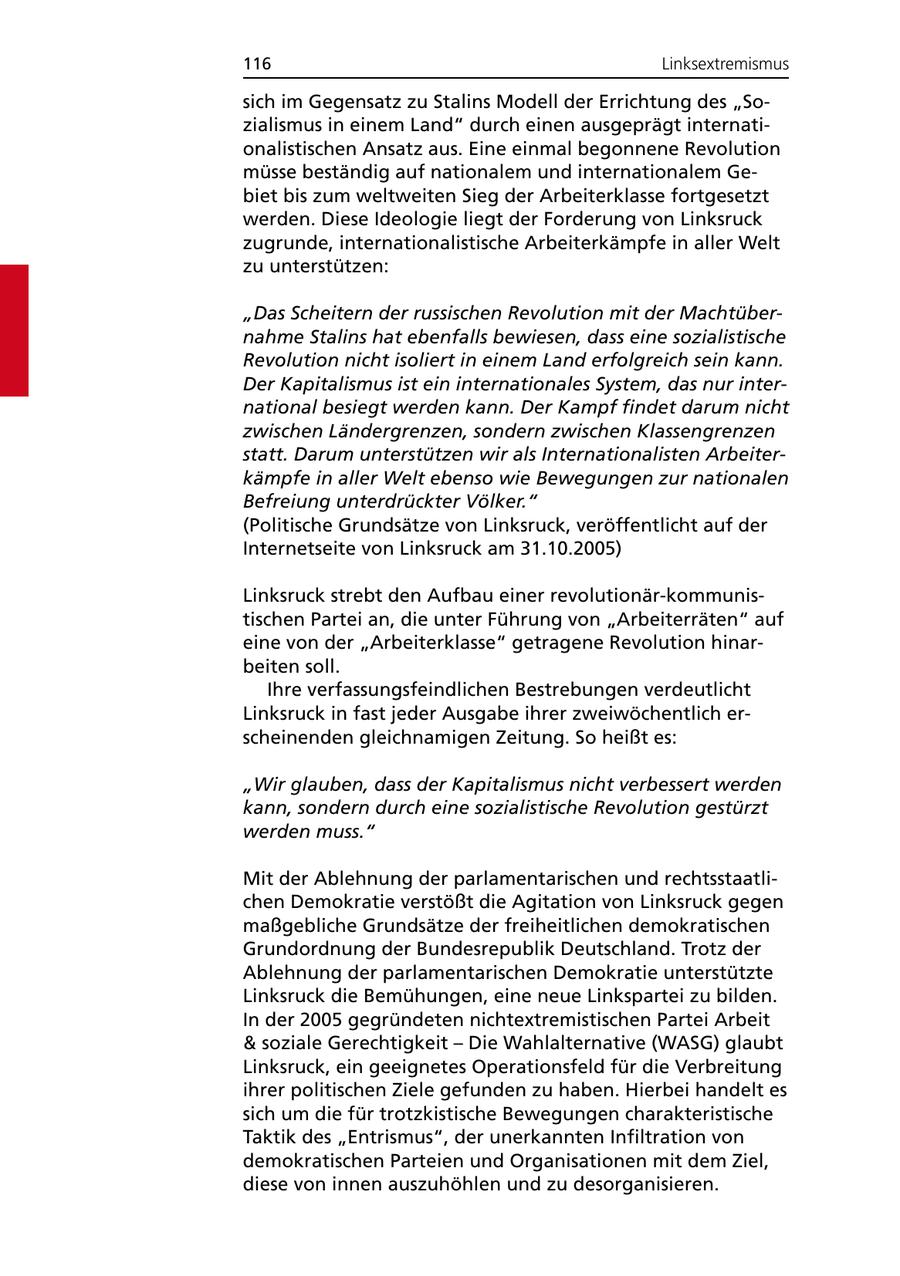 116 Linksextremismus sich im Gegensatz zu Stalins Modell der Errichtung des "Sozialismus in einem Land" durch einen ausgeprägt internationalistischen Ansatz aus. Eine einmal begonnene Revolution müsse beständig auf nationalem und internationalem Gebiet bis zum weltweiten Sieg der Arbeiterklasse fortgesetzt werden. Diese Ideologie liegt der Forderung von Linksruck zugrunde, internationalistische Arbeiterkämpfe in aller Welt zu unterstützen: "Das Scheitern der russischen Revolution mit der Machtübernahme Stalins hat ebenfalls bewiesen, dass eine sozialistische Revolution nicht isoliert in einem Land erfolgreich sein kann. Der Kapitalismus ist ein internationales System, das nur international besiegt werden kann. Der Kampf findet darum nicht zwischen Ländergrenzen, sondern zwischen Klassengrenzen statt. Darum unterstützen wir als Internationalisten Arbeiterkämpfe in aller Welt ebenso wie Bewegungen zur nationalen Befreiung unterdrückter Völker." (Politische Grundsätze von Linksruck, veröffentlicht auf der Internetseite von Linksruck am 31.10.2005) Linksruck strebt den Aufbau einer revolutionär-kommunistischen Partei an, die unter Führung von "Arbeiterräten" auf eine von der "Arbeiterklasse" getragene Revolution hinarbeiten soll. Ihre verfassungsfeindlichen Bestrebungen verdeutlicht Linksruck in fast jeder Ausgabe ihrer zweiwöchentlich erscheinenden gleichnamigen Zeitung. So heißt es: "Wir glauben, dass der Kapitalismus nicht verbessert werden kann, sondern durch eine sozialistische Revolution gestürzt werden muss." Mit der Ablehnung der parlamentarischen und rechtsstaatlichen Demokratie verstößt die Agitation von Linksruck gegen maßgebliche Grundsätze der freiheitlichen demokratischen Grundordnung der Bundesrepublik Deutschland. Trotz der Ablehnung der parlamentarischen Demokratie unterstützte Linksruck die Bemühungen, eine neue Linkspartei zu bilden. In der 2005 gegründeten nichtextremistischen Partei Arbeit & soziale Gerechtigkeit - Die Wahlalternative (WASG) glaubt Linksruck, ein geeignetes Operationsfeld für die Verbreitung ihrer politischen Ziele gefunden zu haben. Hierbei handelt es sich um die für trotzkistische Bewegungen charakteristische Taktik des "Entrismus", der unerkannten Infiltration von demokratischen Parteien und Organisationen mit dem Ziel, diese von innen auszuhöhlen und zu desorganisieren.